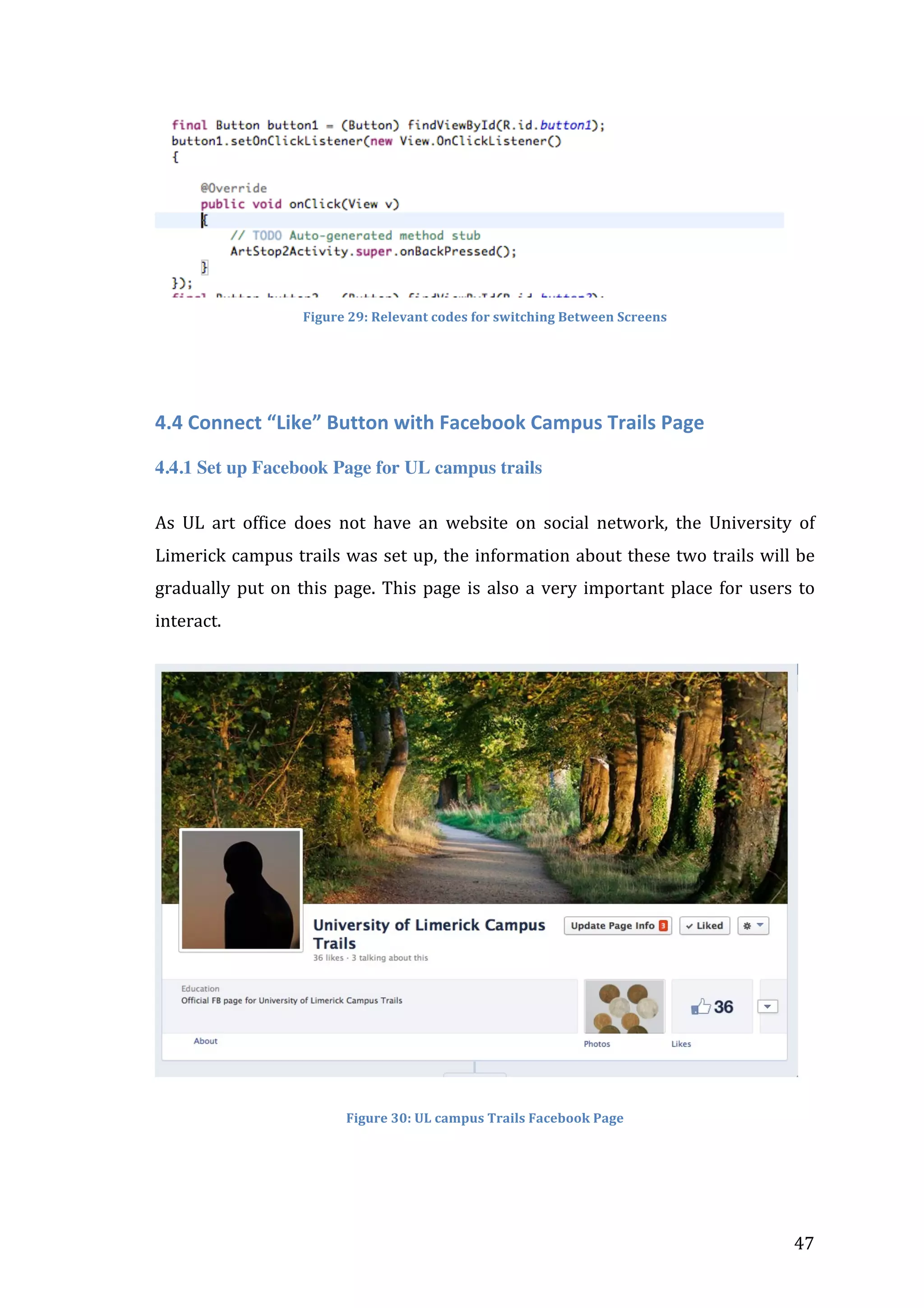  

	
  
Figure	
  29:	
  Relevant	
  codes	
  for	
  switching	
  Between	
  Screens	
  

4.4	
  Connect	
  “Like”	
  Button	
  with	
  Facebook	
  Campus	
  Trails	
  Page	
  
4.4.1 Set up Facebook Page for UL campus trails
As	
   UL	
   art	
   office	
   does	
   not	
   have	
   an	
   website	
   on	
   social	
   network,	
   the	
   University	
   of	
  
Limerick	
  campus	
  trails	
  was	
  set	
  up,	
  the	
  information	
  about	
  these	
  two	
  trails	
  will	
  be	
  
gradually	
   put	
   on	
   this	
   page.	
   This	
   page	
   is	
   also	
   a	
   very	
   important	
   place	
   for	
   users	
   to	
  
interact.	
  

Figure	
  30:	
  UL	
  campus	
  Trails	
  Facebook	
  Page	
  

	
  

47	
  

 