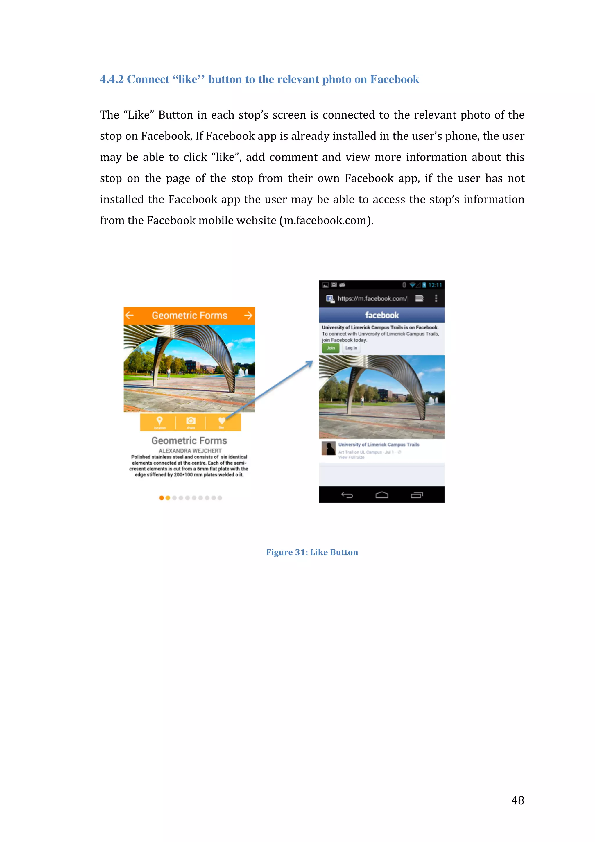  
4.4.2 Connect “like’’ button to the relevant photo on Facebook
The	
   “Like”	
   Button	
   in	
   each	
   stop’s	
   screen	
   is	
   connected	
   to	
   the	
   relevant	
   photo	
   of	
   the	
  
stop	
  on	
  Facebook,	
  If	
  Facebook	
  app	
  is	
  already	
  installed	
  in	
  the	
  user’s	
  phone,	
  the	
  user	
  
may	
   be	
   able	
   to	
   click	
   “like”,	
   add	
   comment	
   and	
   view	
   more	
   information	
   about	
   this	
  
stop	
   on	
   the	
   page	
   of	
   the	
   stop	
   from	
   their	
   own	
   Facebook	
   app,	
   if	
   the	
   user	
   has	
   not	
  
installed	
   the	
   Facebook	
   app	
   the	
  user	
   may	
   be	
   able	
   to	
   access	
   the	
   stop’s	
   information	
  
from	
  the	
  Facebook	
  mobile	
  website	
  (m.facebook.com).	
  
	
  

	
  
Figure	
  31:	
  Like	
  Button	
  

	
  	
  	
  	
  	
  	
  	
  	
  	
  	
  	
  	
  	
  	
  	
  	
  	
  	
  	
  	
  	
  	
  	
  	
  	
  	
  	
  	
  	
  	
  	
  	
  	
  	
  	
  	
  	
  

	
  

48	
  

 
