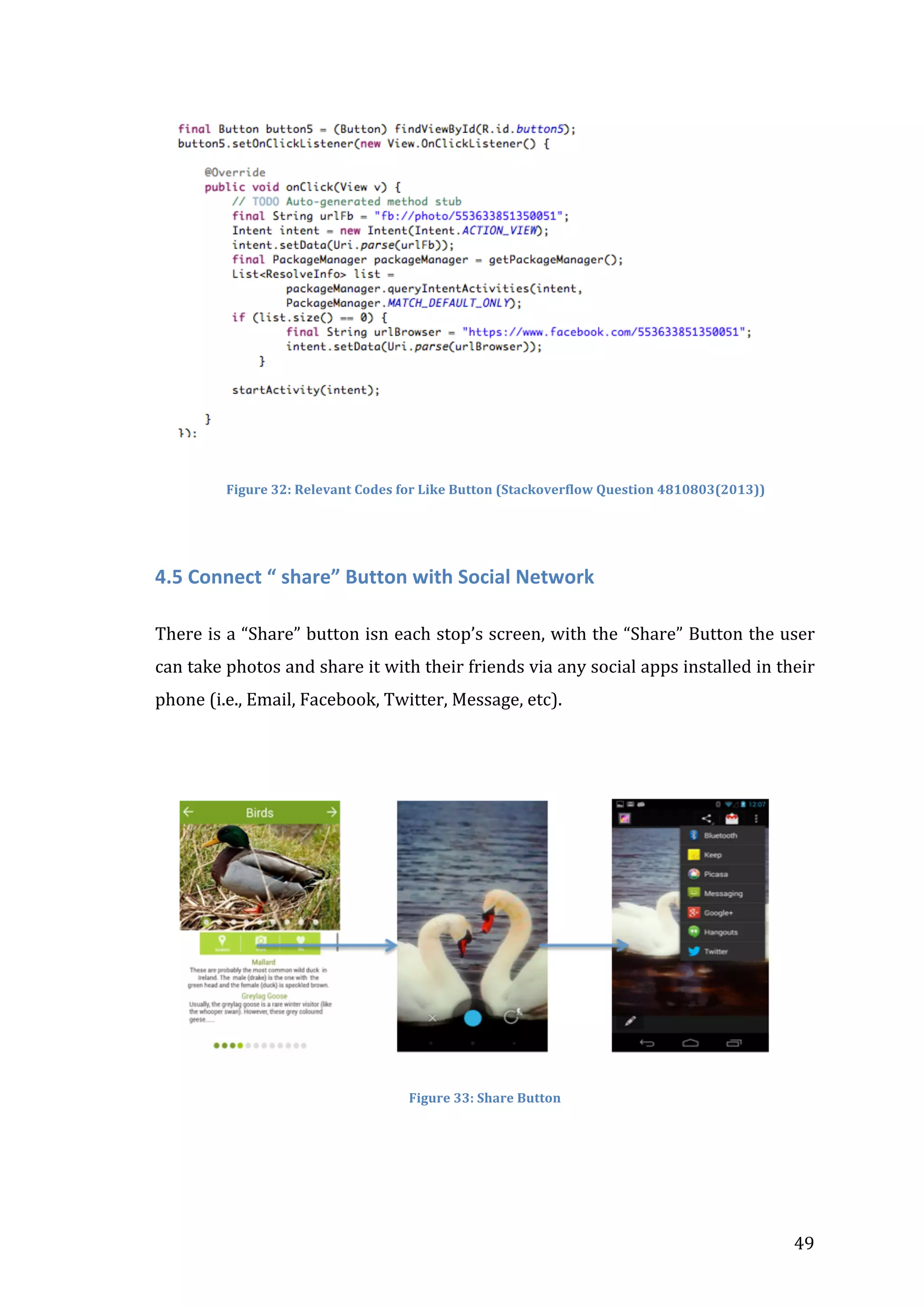  

	
  
	
  
	
  	
  	
  	
  	
  	
  	
  Figure	
  32:	
  Relevant	
  Codes	
  for	
  Like	
  Button	
  (Stackoverflow	
  Question	
  4810803(2013))	
  

	
  
4.5	
  Connect	
  “	
  share”	
  Button	
  with	
  Social	
  Network	
  
	
  
There	
  is	
  a	
  “Share”	
  button	
  isn	
  each	
  stop’s	
  screen,	
  with	
  the	
  “Share”	
  Button	
  the	
  user	
  
can	
  take	
  photos	
  and	
  share	
  it	
  with	
  their	
  friends	
  via	
  any	
  social	
  apps	
  installed	
  in	
  their	
  
phone	
  (i.e.,	
  Email,	
  Facebook,	
  Twitter,	
  Message,	
  etc).	
  
	
  
	
  	
  	
  	
  	
  	
  	
  	
  	
  	
  	
  	
  	
  	
  	
  	
  	
  	
  	
  	
  	
  	
  	
  	
  	
  	
  	
  	
  	
  	
  	
  	
  	
  	
  	
  

	
  
Figure	
  33:	
  Share	
  Button	
  

	
  

	
  

49	
  

 