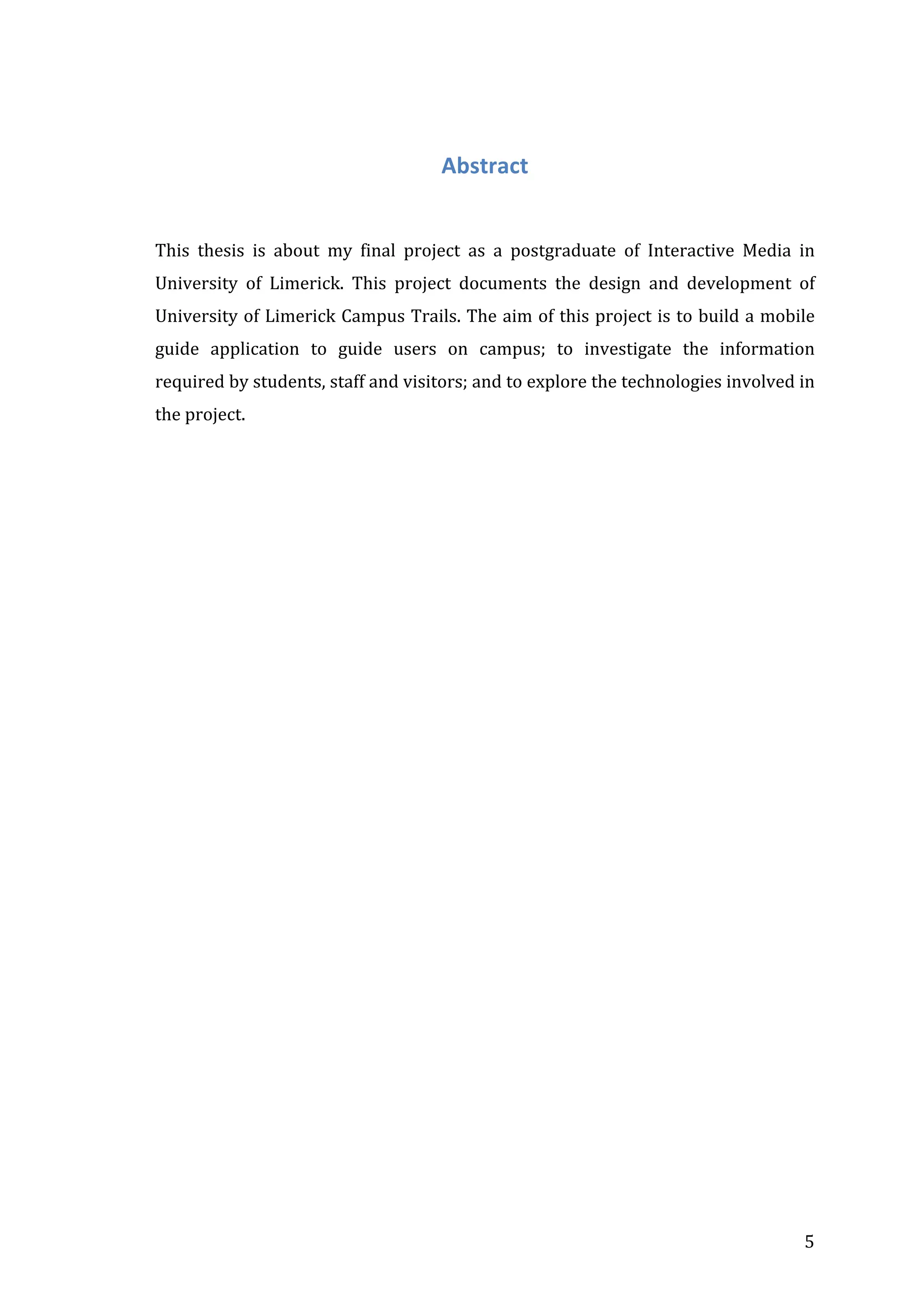 Abstract	
  
	
  
	
  
This	
   thesis	
   is	
   about	
   my	
   final	
   project	
   as	
   a	
   postgraduate	
   of	
   Interactive	
   Media	
   in	
  
University	
   of	
   Limerick.	
   This	
   project	
   documents	
   the	
   design	
   and	
   development	
   of	
  
University	
  of	
  Limerick	
  Campus	
  Trails.	
  The	
  aim	
  of	
  this	
  project	
  is	
  to	
  build	
  a	
  mobile	
  
guide	
   application	
   to	
   guide	
   users	
   on	
   campus;	
   to	
   investigate	
   the	
   information	
  
required	
  by	
  students,	
  staff	
  and	
  visitors;	
  and	
  to	
  explore	
  the	
  technologies	
  involved	
  in	
  
the	
  project.	
  
	
  
	
  
	
  
	
  
	
  
	
  
	
  
	
  
	
  
	
  
	
  
	
  
	
  
	
  
	
  
	
  
	
  
	
  
	
  
	
  
	
  
	
  
	
  
	
  
	
  
	
  
	
  
	
  
	
  
	
  
	
  
	
  
	
  
	
  

	
  

5	
  

 