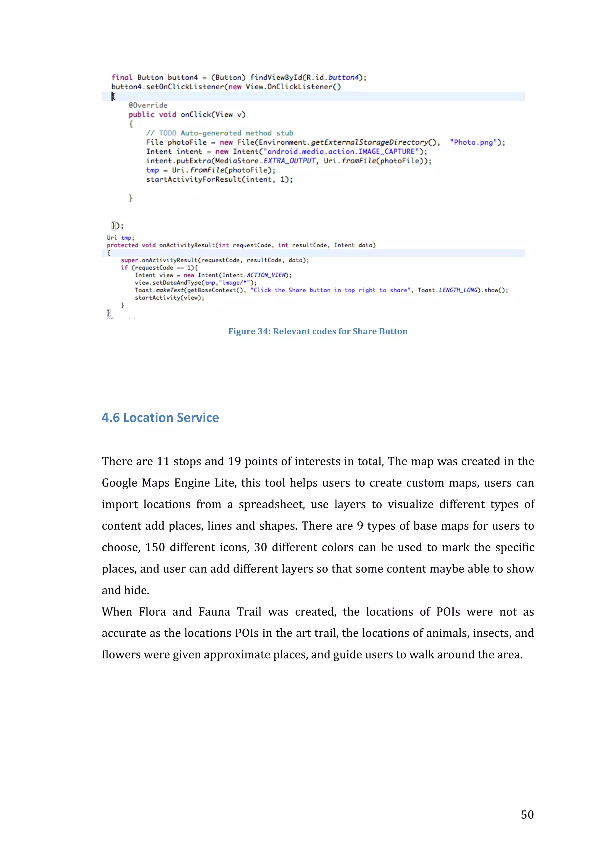  

	
  
Figure	
  34:	
  Relevant	
  codes	
  for	
  Share	
  Button	
  

	
  

	
  
4.6	
  Location	
  Service	
  
	
  
There	
  are	
  11	
  stops	
  and	
  19	
  points	
  of	
  interests	
  in	
  total,	
  The	
  map	
  was	
  created	
  in	
  the	
  
Google	
   Maps	
   Engine	
   Lite,	
   this	
   tool	
   helps	
   users	
   to	
   create	
   custom	
   maps,	
   users	
   can	
  
import	
   locations	
   from	
   a	
   spreadsheet,	
   use	
   layers	
   to	
   visualize	
   different	
   types	
   of	
  
content	
  add	
  places,	
  lines	
  and	
  shapes.	
  There	
  are	
  9	
  types	
  of	
  base	
  maps	
  for	
  users	
  to	
  
choose,	
   150	
   different	
   icons,	
   30	
   different	
   colors	
   can	
   be	
   used	
   to	
   mark	
   the	
   specific	
  
places,	
   and	
   user	
   can	
   add	
   different	
   layers	
   so	
   that	
   some	
   content	
   maybe	
   able	
   to	
   show	
  
and	
  hide.	
  
When	
   Flora	
   and	
   Fauna	
   Trail	
   was	
   created,	
   the	
   locations	
   of	
   POIs	
   were	
   not	
   as	
  
accurate	
  as	
  the	
  locations	
  POIs	
  in	
  the	
  art	
  trail,	
  the	
  locations	
  of	
  animals,	
  insects,	
  and	
  
flowers	
  were	
  given	
  approximate	
  places,	
  and	
  guide	
  users	
  to	
  walk	
  around	
  the	
  area.	
  	
  
	
  
	
  
	
  
	
  

	
  

50	
  

 