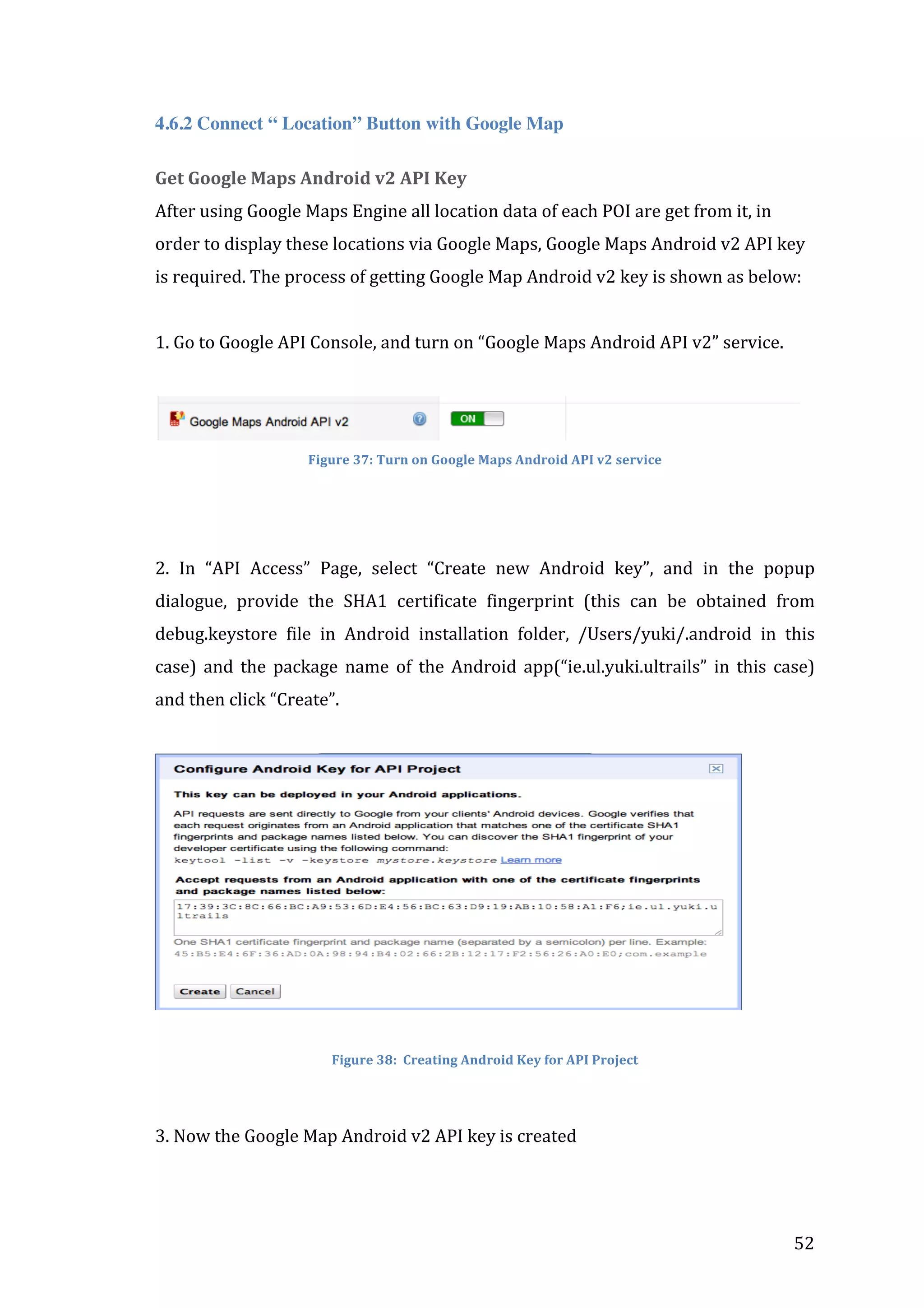  
4.6.2 Connect “ Location” Button with Google Map
Get	
  Google	
  Maps	
  Android	
  v2	
  API	
  Key	
  
After	
  using	
  Google	
  Maps	
  Engine	
  all	
  location	
  data	
  of	
  each	
  POI	
  are	
  get	
  from	
  it,	
  in	
  
order	
  to	
  display	
  these	
  locations	
  via	
  Google	
  Maps,	
  Google	
  Maps	
  Android	
  v2	
  API	
  key	
  
is	
  required.	
  The	
  process	
  of	
  getting	
  Google	
  Map	
  Android	
  v2	
  key	
  is	
  shown	
  as	
  below:	
  	
  
	
  
1.	
  Go	
  to	
  Google	
  API	
  Console,	
  and	
  turn	
  on	
  “Google	
  Maps	
  Android	
  API	
  v2”	
  service.	
  	
  
	
  
	
  
Figure	
  37:	
  Turn	
  on	
  Google	
  Maps	
  Android	
  API	
  v2	
  service	
  

	
  
	
  
2.	
   In	
   “API	
   Access”	
   Page,	
   select	
   “Create	
   new	
   Android	
   key”,	
   and	
   in	
   the	
   popup	
  
dialogue,	
   provide	
   the	
   SHA1	
   certificate	
   fingerprint	
   (this	
   can	
   be	
   obtained	
   from	
  
debug.keystore	
   file	
   in	
   Android	
   installation	
   folder,	
   /Users/yuki/.android	
   in	
   this	
  
case)	
   and	
   the	
   package	
   name	
   of	
   the	
   Android	
   app(“ie.ul.yuki.ultrails”	
   in	
   this	
   case)	
  
and	
  then	
  click	
  “Create”.	
  
	
  

	
  

	
  

Figure	
  38:	
  	
  Creating	
  Android	
  Key	
  for	
  API	
  Project	
  

	
  
3.	
  Now	
  the	
  Google	
  Map	
  Android	
  v2	
  API	
  key	
  is	
  created	
  
	
  

	
  

52	
  

 
