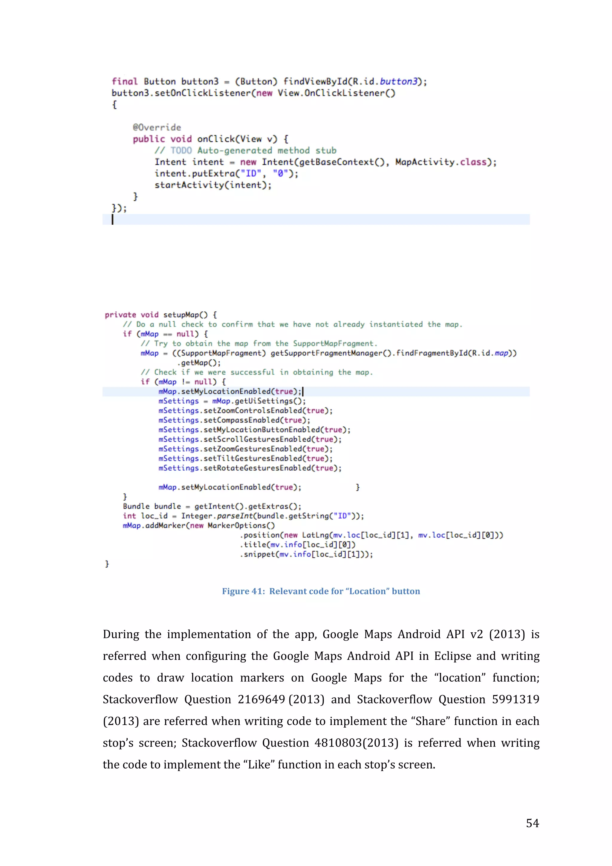  

	
  
	
  

	
  
	
  

	
  
Figure	
  41:	
  	
  Relevant	
  code	
  for	
  “Location”	
  button	
  

	
  
During	
   the	
   implementation	
   of	
   the	
   app,	
   Google	
   Maps	
   Android	
   API	
   v2	
   (2013)	
   is	
  
referred	
   when	
   configuring	
   the	
   Google	
   Maps	
   Android	
   API	
   in	
   Eclipse	
   and	
   writing	
  
codes	
   to	
   draw	
   location	
   markers	
   on	
   Google	
   Maps	
   for	
   the	
   “location”	
   function;	
  
Stackoverflow	
   Question	
   2169649	
  (2013)	
   and	
   Stackoverflow	
   Question	
   5991319	
  
(2013)	
  are	
  referred	
  when	
  writing	
  code	
  to	
  implement	
  the	
  “Share”	
  function	
  in	
  each	
  
stop’s	
   screen;	
   Stackoverflow	
   Question	
   4810803(2013)	
   is	
   referred	
   when	
   writing	
  
the	
  code	
  to	
  implement	
  the	
  “Like”	
  function	
  in	
  each	
  stop’s	
  screen.	
  

	
  

54	
  

 