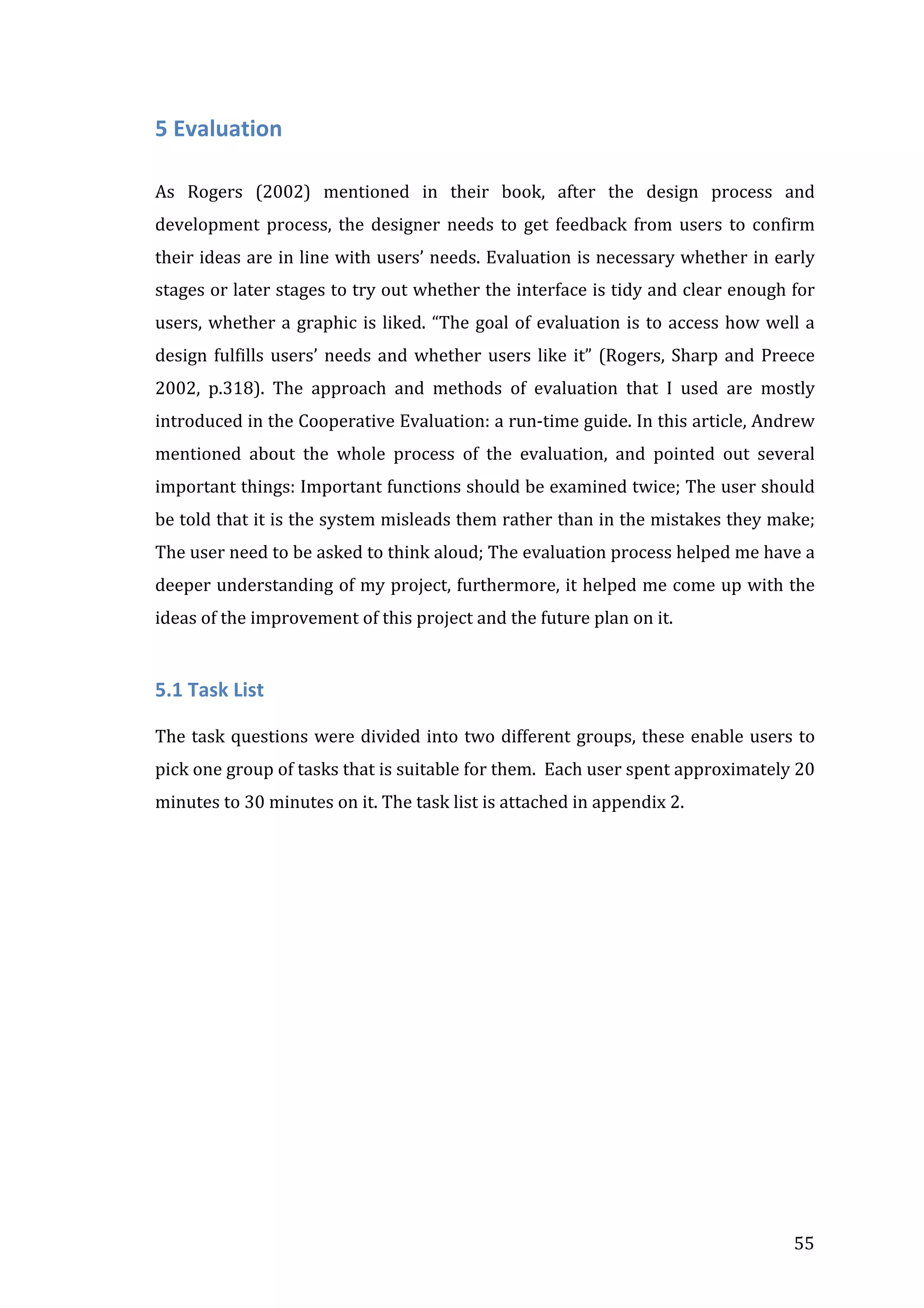  

5	
  Evaluation	
  
	
  
As	
   Rogers	
   (2002)	
   mentioned	
   in	
   their	
   book,	
   after	
   the	
   design	
   process	
   and	
  
development	
   process,	
   the	
   designer	
   needs	
   to	
   get	
   feedback	
   from	
   users	
   to	
   confirm	
  
their	
  ideas	
  are	
  in	
  line	
  with	
  users’	
  needs.	
  Evaluation	
  is	
  necessary	
  whether	
  in	
  early	
  
stages	
  or	
  later	
  stages	
  to	
  try	
  out	
  whether	
  the	
  interface	
  is	
  tidy	
  and	
  clear	
  enough	
  for	
  
users,	
   whether	
   a	
   graphic	
   is	
   liked.	
   “The	
   goal	
   of	
   evaluation	
   is	
   to	
   access	
   how	
   well	
   a	
  
design	
   fulfills	
   users’	
   needs	
   and	
   whether	
   users	
   like	
   it”	
   (Rogers,	
   Sharp	
   and	
   Preece	
  
2002,	
   p.318).	
   The	
   approach	
   and	
   methods	
   of	
   evaluation	
   that	
   I	
   used	
   are	
   mostly	
  
introduced	
   in	
   the	
   Cooperative	
   Evaluation:	
   a	
   run-­‐time	
   guide.	
   In	
   this	
   article,	
   Andrew	
  
mentioned	
   about	
   the	
   whole	
   process	
   of	
   the	
   evaluation,	
   and	
   pointed	
   out	
   several	
  
important	
  things:	
  Important	
  functions	
  should	
  be	
  examined	
  twice;	
  The	
  user	
  should	
  
be	
  told	
  that	
  it	
  is	
  the	
  system	
  misleads	
  them	
  rather	
  than	
  in	
  the	
  mistakes	
  they	
  make;	
  
The	
  user	
  need	
  to	
  be	
  asked	
  to	
  think	
  aloud;	
  The	
  evaluation	
  process	
  helped	
  me	
  have	
  a	
  
deeper	
  understanding	
  of	
  my	
  project,	
  furthermore,	
  it	
  helped	
  me	
  come	
  up	
  with	
  the	
  
ideas	
  of	
  the	
  improvement	
  of	
  this	
  project	
  and	
  the	
  future	
  plan	
  on	
  it.	
  
	
  

5.1	
  Task	
  List	
  
	
  
The	
   task	
   questions	
   were	
   divided	
   into	
   two	
   different	
   groups,	
   these	
   enable	
   users	
   to	
  
pick	
  one	
  group	
  of	
  tasks	
  that	
  is	
  suitable	
  for	
  them.	
  	
  Each	
  user	
  spent	
  approximately	
  20	
  
minutes	
  to	
  30	
  minutes	
  on	
  it.	
  The	
  task	
  list	
  is	
  attached	
  in	
  appendix	
  2.	
  
	
  
	
  

	
  

55	
  

 
