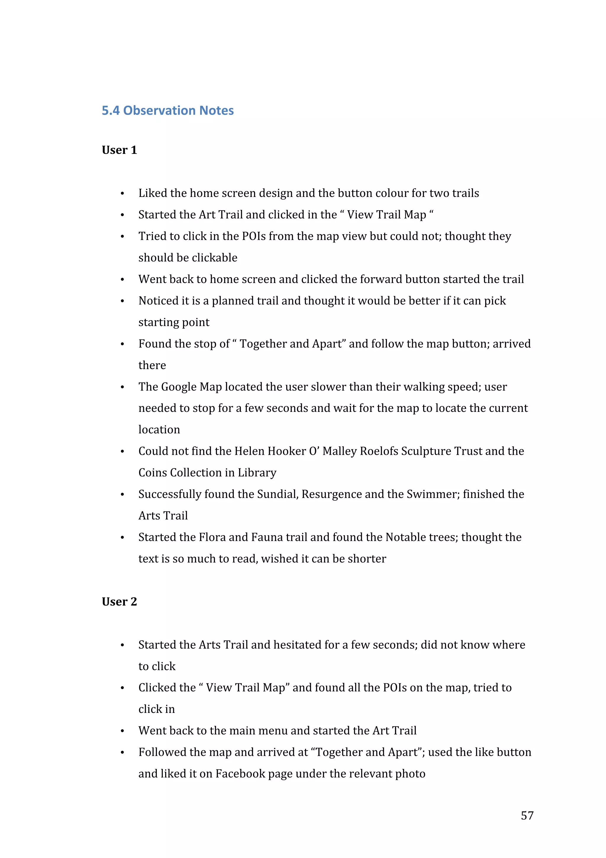  

	
  
5.4	
  Observation	
  Notes	
  
User	
  1	
  
	
  
•

Liked	
  the	
  home	
  screen	
  design	
  and	
  the	
  button	
  colour	
  for	
  two	
  trails	
  

•

Started	
  the	
  Art	
  Trail	
  and	
  clicked	
  in	
  the	
  “	
  View	
  Trail	
  Map	
  “	
  	
  

•

Tried	
  to	
  click	
  in	
  the	
  POIs	
  from	
  the	
  map	
  view	
  but	
  could	
  not;	
  thought	
  they	
  
should	
  be	
  clickable	
  

•

Went	
  back	
  to	
  home	
  screen	
  and	
  clicked	
  the	
  forward	
  button	
  started	
  the	
  trail	
  

•

Noticed	
  it	
  is	
  a	
  planned	
  trail	
  and	
  thought	
  it	
  would	
  be	
  better	
  if	
  it	
  can	
  pick	
  
starting	
  point	
  

•

Found	
  the	
  stop	
  of	
  “	
  Together	
  and	
  Apart”	
  and	
  follow	
  the	
  map	
  button;	
  arrived	
  
there	
  

•

The	
  Google	
  Map	
  located	
  the	
  user	
  slower	
  than	
  their	
  walking	
  speed;	
  user	
  
needed	
  to	
  stop	
  for	
  a	
  few	
  seconds	
  and	
  wait	
  for	
  the	
  map	
  to	
  locate	
  the	
  current	
  
location	
  

•

Could	
  not	
  find	
  the	
  Helen	
  Hooker	
  O’	
  Malley	
  Roelofs	
  Sculpture	
  Trust	
  and	
  the	
  
Coins	
  Collection	
  in	
  Library	
  	
  

•

Successfully	
  found	
  the	
  Sundial,	
  Resurgence	
  and	
  the	
  Swimmer;	
  finished	
  the	
  
Arts	
  Trail	
  

•

Started	
  the	
  Flora	
  and	
  Fauna	
  trail	
  and	
  found	
  the	
  Notable	
  trees;	
  thought	
  the	
  
text	
  is	
  so	
  much	
  to	
  read,	
  wished	
  it	
  can	
  be	
  shorter	
  
	
  

User	
  2	
  
	
  
•

Started	
  the	
  Arts	
  Trail	
  and	
  hesitated	
  for	
  a	
  few	
  seconds;	
  did	
  not	
  know	
  where	
  
to	
  click	
  

•

Clicked	
  the	
  “	
  View	
  Trail	
  Map”	
  and	
  found	
  all	
  the	
  POIs	
  on	
  the	
  map,	
  tried	
  to	
  
click	
  in	
  	
  

•

Went	
  back	
  to	
  the	
  main	
  menu	
  and	
  started	
  the	
  Art	
  Trail	
  

•

Followed	
  the	
  map	
  and	
  arrived	
  at	
  “Together	
  and	
  Apart”;	
  used	
  the	
  like	
  button	
  
and	
  liked	
  it	
  on	
  Facebook	
  page	
  under	
  the	
  relevant	
  photo	
  

	
  

57	
  

 