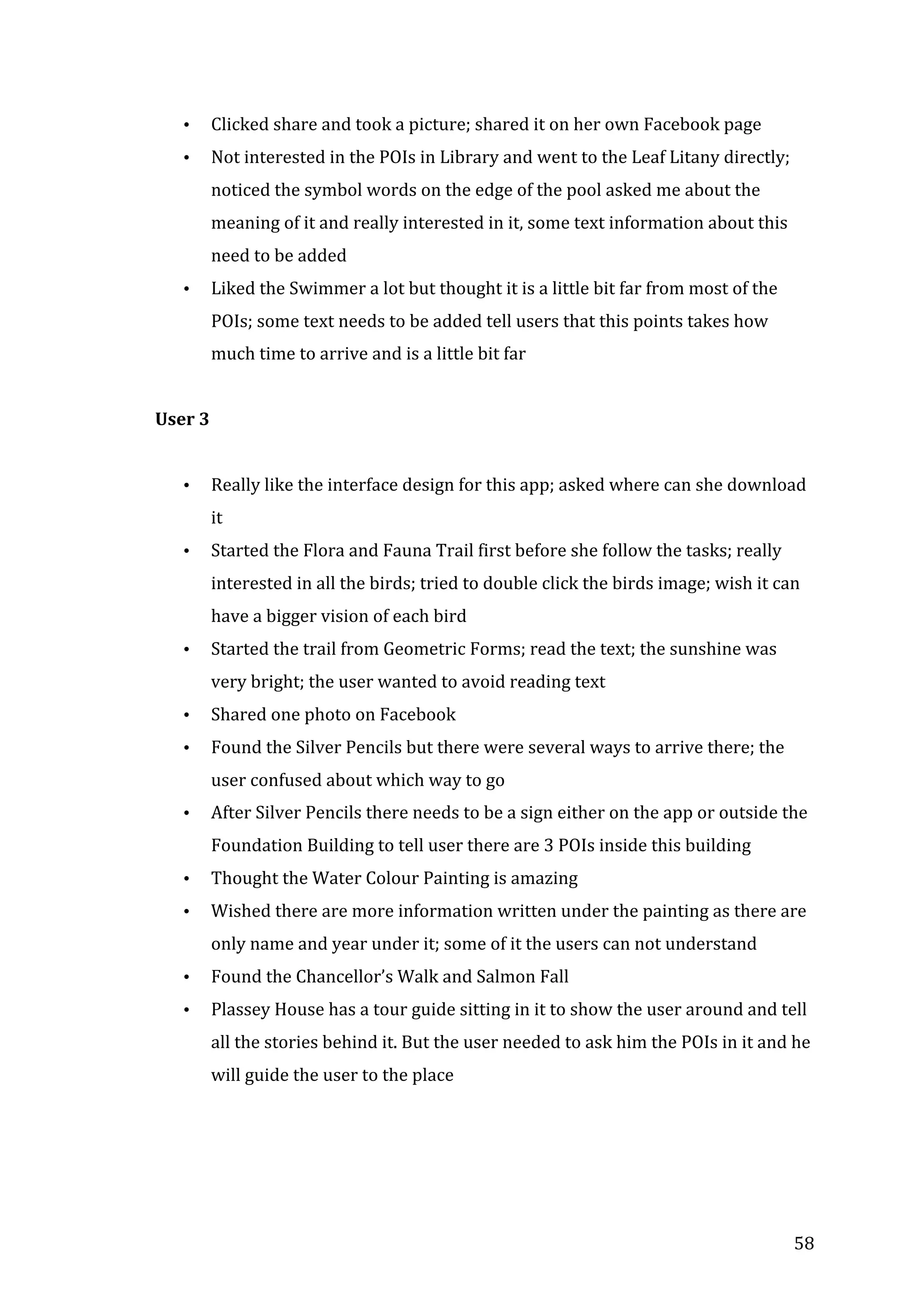  
•

Clicked	
  share	
  and	
  took	
  a	
  picture;	
  shared	
  it	
  on	
  her	
  own	
  Facebook	
  page	
  

•

Not	
  interested	
  in	
  the	
  POIs	
  in	
  Library	
  and	
  went	
  to	
  the	
  Leaf	
  Litany	
  directly;	
  
noticed	
  the	
  symbol	
  words	
  on	
  the	
  edge	
  of	
  the	
  pool	
  asked	
  me	
  about	
  the	
  
meaning	
  of	
  it	
  and	
  really	
  interested	
  in	
  it,	
  some	
  text	
  information	
  about	
  this	
  
need	
  to	
  be	
  added	
  

•

Liked	
  the	
  Swimmer	
  a	
  lot	
  but	
  thought	
  it	
  is	
  a	
  little	
  bit	
  far	
  from	
  most	
  of	
  the	
  
POIs;	
  some	
  text	
  needs	
  to	
  be	
  added	
  tell	
  users	
  that	
  this	
  points	
  takes	
  how	
  
much	
  time	
  to	
  arrive	
  and	
  is	
  a	
  little	
  bit	
  far	
  
	
  

User	
  3	
  
	
  
•

Really	
  like	
  the	
  interface	
  design	
  for	
  this	
  app;	
  asked	
  where	
  can	
  she	
  download	
  
it	
  	
  

•

Started	
  the	
  Flora	
  and	
  Fauna	
  Trail	
  first	
  before	
  she	
  follow	
  the	
  tasks;	
  really	
  
interested	
  in	
  all	
  the	
  birds;	
  tried	
  to	
  double	
  click	
  the	
  birds	
  image;	
  wish	
  it	
  can	
  
have	
  a	
  bigger	
  vision	
  of	
  each	
  bird	
  

•

Started	
  the	
  trail	
  from	
  Geometric	
  Forms;	
  read	
  the	
  text;	
  the	
  sunshine	
  was	
  
very	
  bright;	
  the	
  user	
  wanted	
  to	
  avoid	
  reading	
  text	
  

•

Shared	
  one	
  photo	
  on	
  Facebook	
  

•

Found	
  the	
  Silver	
  Pencils	
  but	
  there	
  were	
  several	
  ways	
  to	
  arrive	
  there;	
  the	
  
user	
  confused	
  about	
  which	
  way	
  to	
  go	
  

•

After	
  Silver	
  Pencils	
  there	
  needs	
  to	
  be	
  a	
  sign	
  either	
  on	
  the	
  app	
  or	
  outside	
  the	
  
Foundation	
  Building	
  to	
  tell	
  user	
  there	
  are	
  3	
  POIs	
  inside	
  this	
  building	
  

•

Thought	
  the	
  Water	
  Colour	
  Painting	
  is	
  amazing	
  

•

Wished	
  there	
  are	
  more	
  information	
  written	
  under	
  the	
  painting	
  as	
  there	
  are	
  
only	
  name	
  and	
  year	
  under	
  it;	
  some	
  of	
  it	
  the	
  users	
  can	
  not	
  understand	
  

•

Found	
  the	
  Chancellor’s	
  Walk	
  and	
  Salmon	
  Fall	
  	
  

•

Plassey	
  House	
  has	
  a	
  tour	
  guide	
  sitting	
  in	
  it	
  to	
  show	
  the	
  user	
  around	
  and	
  tell	
  
all	
  the	
  stories	
  behind	
  it.	
  But	
  the	
  user	
  needed	
  to	
  ask	
  him	
  the	
  POIs	
  in	
  it	
  and	
  he	
  
will	
  guide	
  the	
  user	
  to	
  the	
  place	
  
	
  

	
  
	
  

	
  

58	
  

 