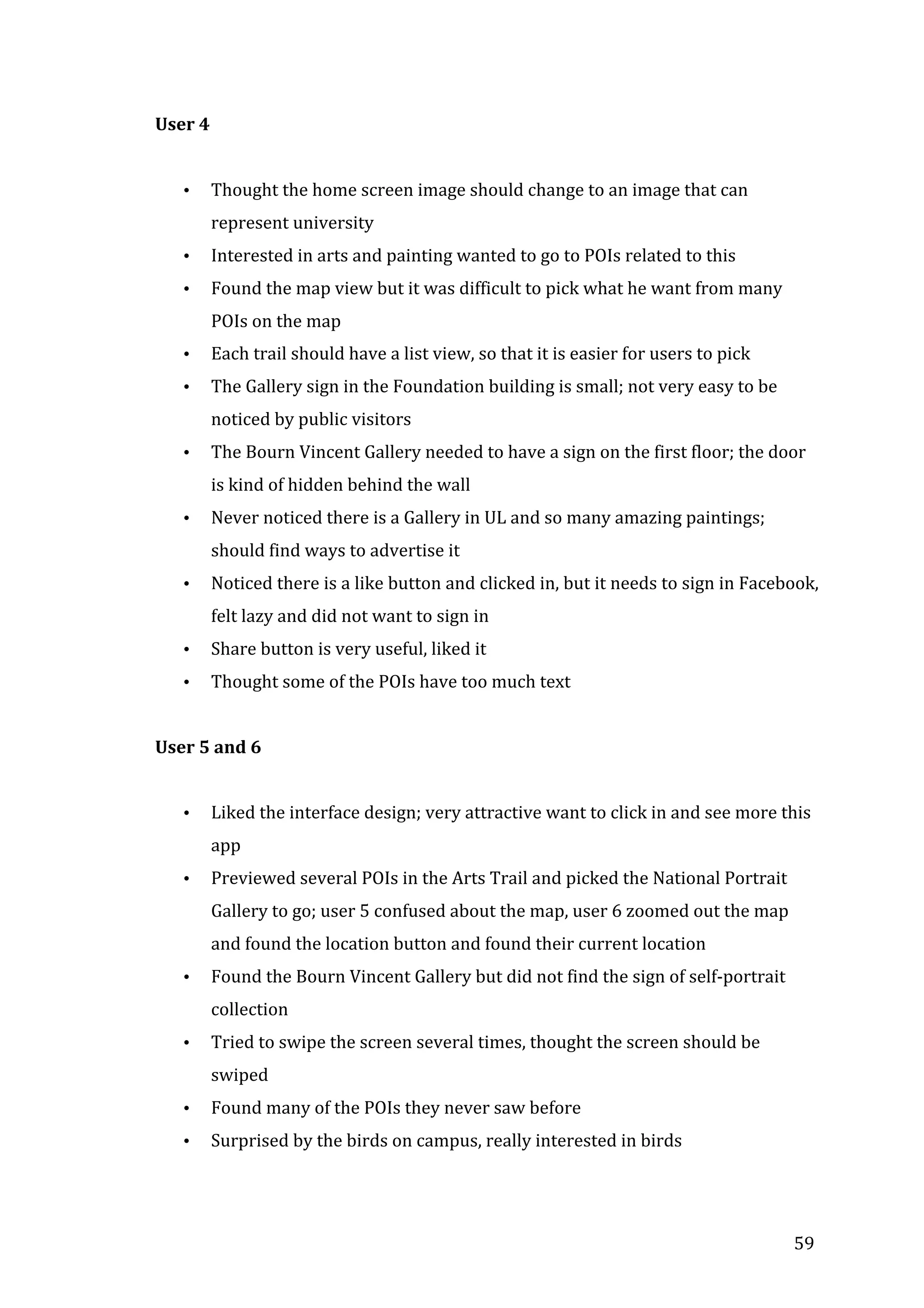  
User	
  4	
  	
  
	
  
•

Thought	
  the	
  home	
  screen	
  image	
  should	
  change	
  to	
  an	
  image	
  that	
  can	
  
represent	
  university	
  

•

Interested	
  in	
  arts	
  and	
  painting	
  wanted	
  to	
  go	
  to	
  POIs	
  related	
  to	
  this	
  

•

Found	
  the	
  map	
  view	
  but	
  it	
  was	
  difficult	
  to	
  pick	
  what	
  he	
  want	
  from	
  many	
  
POIs	
  on	
  the	
  map	
  

•

Each	
  trail	
  should	
  have	
  a	
  list	
  view,	
  so	
  that	
  it	
  is	
  easier	
  for	
  users	
  to	
  pick	
  	
  

•

The	
  Gallery	
  sign	
  in	
  the	
  Foundation	
  building	
  is	
  small;	
  not	
  very	
  easy	
  to	
  be	
  
noticed	
  by	
  public	
  visitors	
  

•

The	
  Bourn	
  Vincent	
  Gallery	
  needed	
  to	
  have	
  a	
  sign	
  on	
  the	
  first	
  floor;	
  the	
  door	
  
is	
  kind	
  of	
  hidden	
  behind	
  the	
  wall	
  

•

Never	
  noticed	
  there	
  is	
  a	
  Gallery	
  in	
  UL	
  and	
  so	
  many	
  amazing	
  paintings;	
  
should	
  find	
  ways	
  to	
  advertise	
  it	
  

•

Noticed	
  there	
  is	
  a	
  like	
  button	
  and	
  clicked	
  in,	
  but	
  it	
  needs	
  to	
  sign	
  in	
  Facebook,	
  
felt	
  lazy	
  and	
  did	
  not	
  want	
  to	
  sign	
  in	
  

•

Share	
  button	
  is	
  very	
  useful,	
  liked	
  it	
  

•

Thought	
  some	
  of	
  the	
  POIs	
  have	
  too	
  much	
  text	
  	
  

	
  
User	
  5	
  and	
  6	
  
	
  
•

Liked	
  the	
  interface	
  design;	
  very	
  attractive	
  want	
  to	
  click	
  in	
  and	
  see	
  more	
  this	
  
app	
  

•

Previewed	
  several	
  POIs	
  in	
  the	
  Arts	
  Trail	
  and	
  picked	
  the	
  National	
  Portrait	
  
Gallery	
  to	
  go;	
  user	
  5	
  confused	
  about	
  the	
  map,	
  user	
  6	
  zoomed	
  out	
  the	
  map	
  
and	
  found	
  the	
  location	
  button	
  and	
  found	
  their	
  current	
  location	
  

•

Found	
  the	
  Bourn	
  Vincent	
  Gallery	
  but	
  did	
  not	
  find	
  the	
  sign	
  of	
  self-­‐portrait	
  
collection	
  

•

Tried	
  to	
  swipe	
  the	
  screen	
  several	
  times,	
  thought	
  the	
  screen	
  should	
  be	
  
swiped	
  

•
•

	
  

Found	
  many	
  of	
  the	
  POIs	
  they	
  never	
  saw	
  before	
  
Surprised	
  by	
  the	
  birds	
  on	
  campus,	
  really	
  interested	
  in	
  birds	
  

59	
  

 