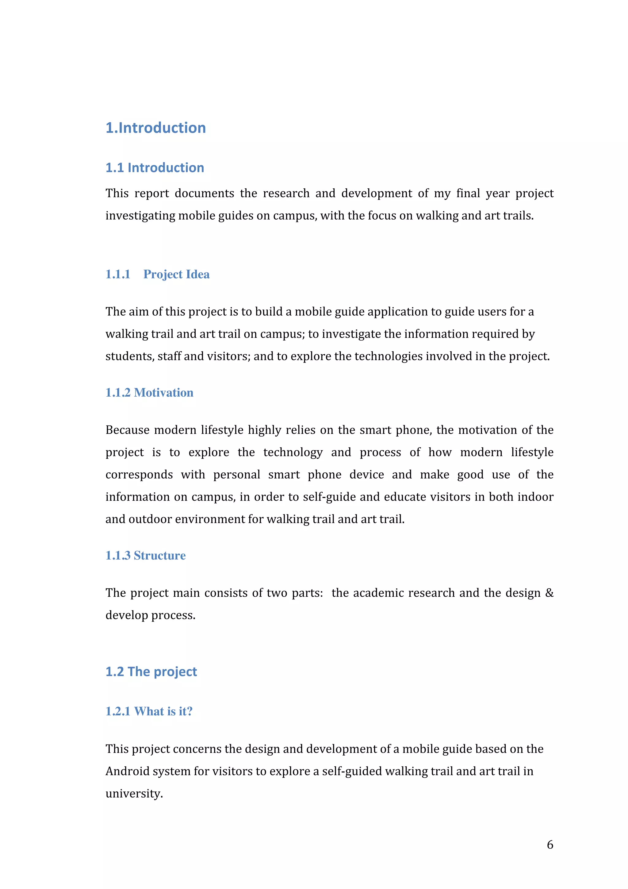  

1.Introduction	
  
1.1	
  Introduction	
  
This	
   report	
   documents	
   the	
   research	
   and	
   development	
   of	
   my	
   final	
   year	
   project	
  
investigating	
  mobile	
  guides	
  on	
  campus,	
  with	
  the	
  focus	
  on	
  walking	
  and	
  art	
  trails.	
  	
  
	
  
1.1.1

Project Idea

The	
  aim	
  of	
  this	
  project	
  is	
  to	
  build	
  a	
  mobile	
  guide	
  application	
  to	
  guide	
  users	
  for	
  a	
  
walking	
  trail	
  and	
  art	
  trail	
  on	
  campus;	
  to	
  investigate	
  the	
  information	
  required	
  by	
  
students,	
  staff	
  and	
  visitors;	
  and	
  to	
  explore	
  the	
  technologies	
  involved	
  in	
  the	
  project.	
  
1.1.2 Motivation
Because	
   modern	
   lifestyle	
   highly	
   relies	
   on	
   the	
   smart	
   phone,	
   the	
   motivation	
   of	
   the	
  
project	
   is	
   to	
   explore	
   the	
   technology	
   and	
   process	
   of	
   how	
   modern	
   lifestyle	
  
corresponds	
   with	
   personal	
   smart	
   phone	
   device	
   and	
   make	
   good	
   use	
   of	
   the	
  
information	
  on	
  campus,	
  in	
  order	
  to	
  self-­‐guide	
  and	
  educate	
  visitors	
  in	
  both	
  indoor	
  
and	
  outdoor	
  environment	
  for	
  walking	
  trail	
  and	
  art	
  trail.	
  
1.1.3 Structure
The	
   project	
   main	
   consists	
   of	
   two	
   parts:	
   	
   the	
   academic	
   research	
   and	
   the	
   design	
   &	
  
develop	
  process.	
  
	
  

1.2	
  The	
  project	
  
1.2.1 What is it?
This	
  project	
  concerns	
  the	
  design	
  and	
  development	
  of	
  a	
  mobile	
  guide	
  based	
  on	
  the	
  
Android	
  system	
  for	
  visitors	
  to	
  explore	
  a	
  self-­‐guided	
  walking	
  trail	
  and	
  art	
  trail	
  in	
  
university.	
  

	
  

6	
  

 