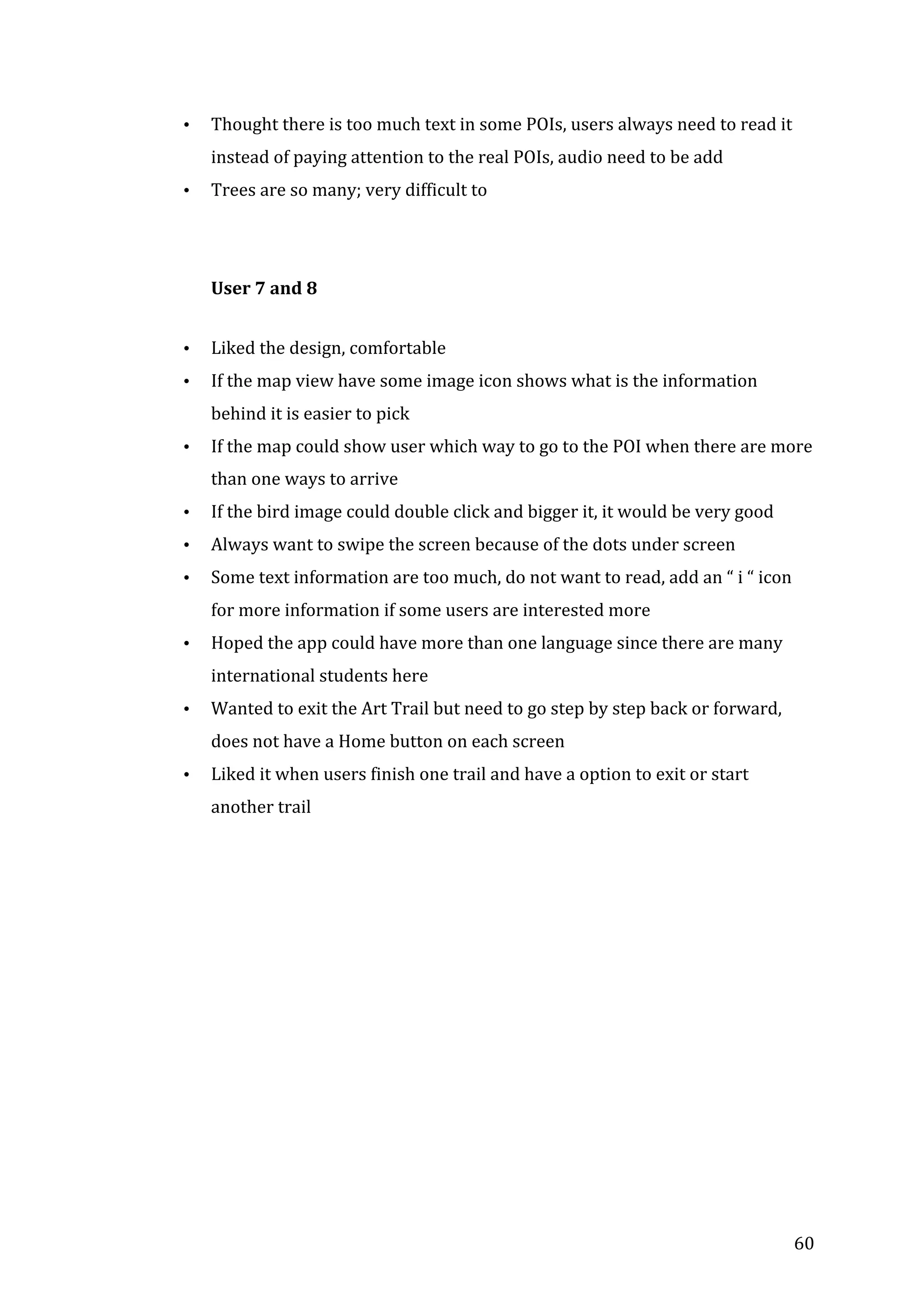  
•

Thought	
  there	
  is	
  too	
  much	
  text	
  in	
  some	
  POIs,	
  users	
  always	
  need	
  to	
  read	
  it	
  
instead	
  of	
  paying	
  attention	
  to	
  the	
  real	
  POIs,	
  audio	
  need	
  to	
  be	
  add	
  

•

Trees	
  are	
  so	
  many;	
  very	
  difficult	
  to	
  	
  
	
  
	
  
User	
  7	
  and	
  8	
  

•

Liked	
  the	
  design,	
  comfortable	
  

•

If	
  the	
  map	
  view	
  have	
  some	
  image	
  icon	
  shows	
  what	
  is	
  the	
  information	
  
behind	
  it	
  is	
  easier	
  to	
  pick	
  

•

If	
  the	
  map	
  could	
  show	
  user	
  which	
  way	
  to	
  go	
  to	
  the	
  POI	
  when	
  there	
  are	
  more	
  
than	
  one	
  ways	
  to	
  arrive	
  

•

If	
  the	
  bird	
  image	
  could	
  double	
  click	
  and	
  bigger	
  it,	
  it	
  would	
  be	
  very	
  good	
  

•

Always	
  want	
  to	
  swipe	
  the	
  screen	
  because	
  of	
  the	
  dots	
  under	
  screen	
  

•

Some	
  text	
  information	
  are	
  too	
  much,	
  do	
  not	
  want	
  to	
  read,	
  add	
  an	
  “	
  i	
  “	
  icon	
  
for	
  more	
  information	
  if	
  some	
  users	
  are	
  interested	
  more	
  

•

Hoped	
  the	
  app	
  could	
  have	
  more	
  than	
  one	
  language	
  since	
  there	
  are	
  many	
  
international	
  students	
  here	
  

•

Wanted	
  to	
  exit	
  the	
  Art	
  Trail	
  but	
  need	
  to	
  go	
  step	
  by	
  step	
  back	
  or	
  forward,	
  
does	
  not	
  have	
  a	
  Home	
  button	
  on	
  each	
  screen	
  

•

Liked	
  it	
  when	
  users	
  finish	
  one	
  trail	
  and	
  have	
  a	
  option	
  to	
  exit	
  or	
  start	
  
another	
  trail	
  

	
  
	
  
	
  
	
  
	
  
	
  
	
  

	
  

60	
  

 