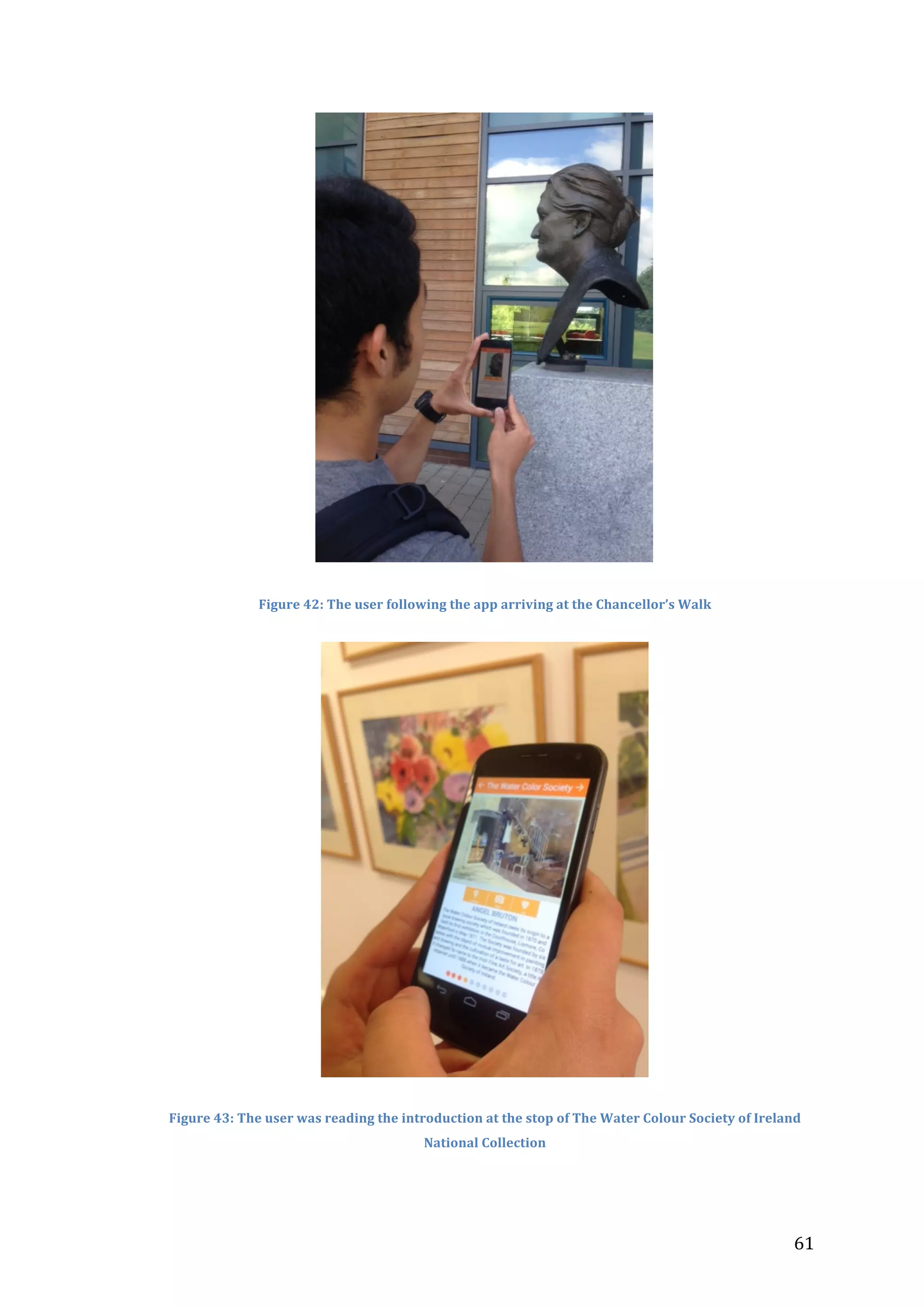  

Figure	
  42:	
  The	
  user	
  following	
  the	
  app	
  arriving	
  at	
  the	
  Chancellor’s	
  Walk	
  

Figure	
  43:	
  The	
  user	
  was	
  reading	
  the	
  introduction	
  at	
  the	
  stop	
  of	
  The	
  Water	
  Colour	
  Society	
  of	
  Ireland	
  
National	
  Collection	
  

	
  

61	
  

 