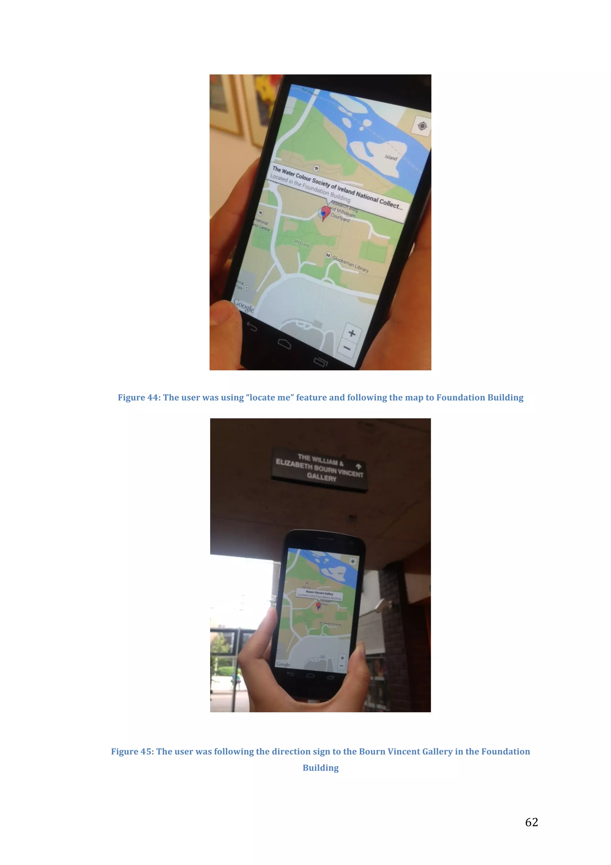  

Figure	
  44:	
  The	
  user	
  was	
  using	
  “locate	
  me”	
  feature	
  and	
  following	
  the	
  map	
  to	
  Foundation	
  Building	
  

	
  
	
  
Figure	
  45:	
  The	
  user	
  was	
  following	
  the	
  direction	
  sign	
  to	
  the	
  Bourn	
  Vincent	
  Gallery	
  in	
  the	
  Foundation	
  
Building	
  

	
  

62	
  

 