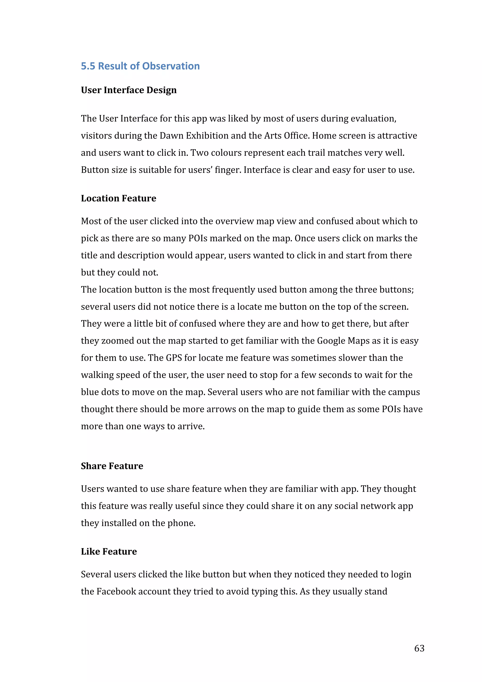 

5.5	
  Result	
  of	
  Observation	
  
	
  
User	
  Interface	
  Design	
  	
  
	
  

The	
  User	
  Interface	
  for	
  this	
  app	
  was	
  liked	
  by	
  most	
  of	
  users	
  during	
  evaluation,	
  
visitors	
  during	
  the	
  Dawn	
  Exhibition	
  and	
  the	
  Arts	
  Office.	
  Home	
  screen	
  is	
  attractive	
  
and	
  users	
  want	
  to	
  click	
  in.	
  Two	
  colours	
  represent	
  each	
  trail	
  matches	
  very	
  well.	
  
Button	
  size	
  is	
  suitable	
  for	
  users’	
  finger.	
  Interface	
  is	
  clear	
  and	
  easy	
  for	
  user	
  to	
  use.	
  
	
  
Location	
  Feature	
  
	
  
Most	
  of	
  the	
  user	
  clicked	
  into	
  the	
  overview	
  map	
  view	
  and	
  confused	
  about	
  which	
  to	
  
pick	
  as	
  there	
  are	
  so	
  many	
  POIs	
  marked	
  on	
  the	
  map.	
  Once	
  users	
  click	
  on	
  marks	
  the	
  
title	
  and	
  description	
  would	
  appear,	
  users	
  wanted	
  to	
  click	
  in	
  and	
  start	
  from	
  there	
  
but	
  they	
  could	
  not.	
  	
  
The	
  location	
  button	
  is	
  the	
  most	
  frequently	
  used	
  button	
  among	
  the	
  three	
  buttons;	
  
several	
  users	
  did	
  not	
  notice	
  there	
  is	
  a	
  locate	
  me	
  button	
  on	
  the	
  top	
  of	
  the	
  screen.	
  
They	
  were	
  a	
  little	
  bit	
  of	
  confused	
  where	
  they	
  are	
  and	
  how	
  to	
  get	
  there,	
  but	
  after	
  
they	
  zoomed	
  out	
  the	
  map	
  started	
  to	
  get	
  familiar	
  with	
  the	
  Google	
  Maps	
  as	
  it	
  is	
  easy	
  
for	
  them	
  to	
  use.	
  The	
  GPS	
  for	
  locate	
  me	
  feature	
  was	
  sometimes	
  slower	
  than	
  the	
  
walking	
  speed	
  of	
  the	
  user,	
  the	
  user	
  need	
  to	
  stop	
  for	
  a	
  few	
  seconds	
  to	
  wait	
  for	
  the	
  
blue	
  dots	
  to	
  move	
  on	
  the	
  map.	
  Several	
  users	
  who	
  are	
  not	
  familiar	
  with	
  the	
  campus	
  
thought	
  there	
  should	
  be	
  more	
  arrows	
  on	
  the	
  map	
  to	
  guide	
  them	
  as	
  some	
  POIs	
  have	
  
more	
  than	
  one	
  ways	
  to	
  arrive.	
  
	
  
	
  
Share	
  Feature	
  
	
  
Users	
  wanted	
  to	
  use	
  share	
  feature	
  when	
  they	
  are	
  familiar	
  with	
  app.	
  They	
  thought	
  
this	
  feature	
  was	
  really	
  useful	
  since	
  they	
  could	
  share	
  it	
  on	
  any	
  social	
  network	
  app	
  
they	
  installed	
  on	
  the	
  phone.	
  	
  
	
  
Like	
  Feature	
  
	
  
Several	
  users	
  clicked	
  the	
  like	
  button	
  but	
  when	
  they	
  noticed	
  they	
  needed	
  to	
  login	
  
the	
  Facebook	
  account	
  they	
  tried	
  to	
  avoid	
  typing	
  this.	
  As	
  they	
  usually	
  stand	
  

	
  

63	
  

 