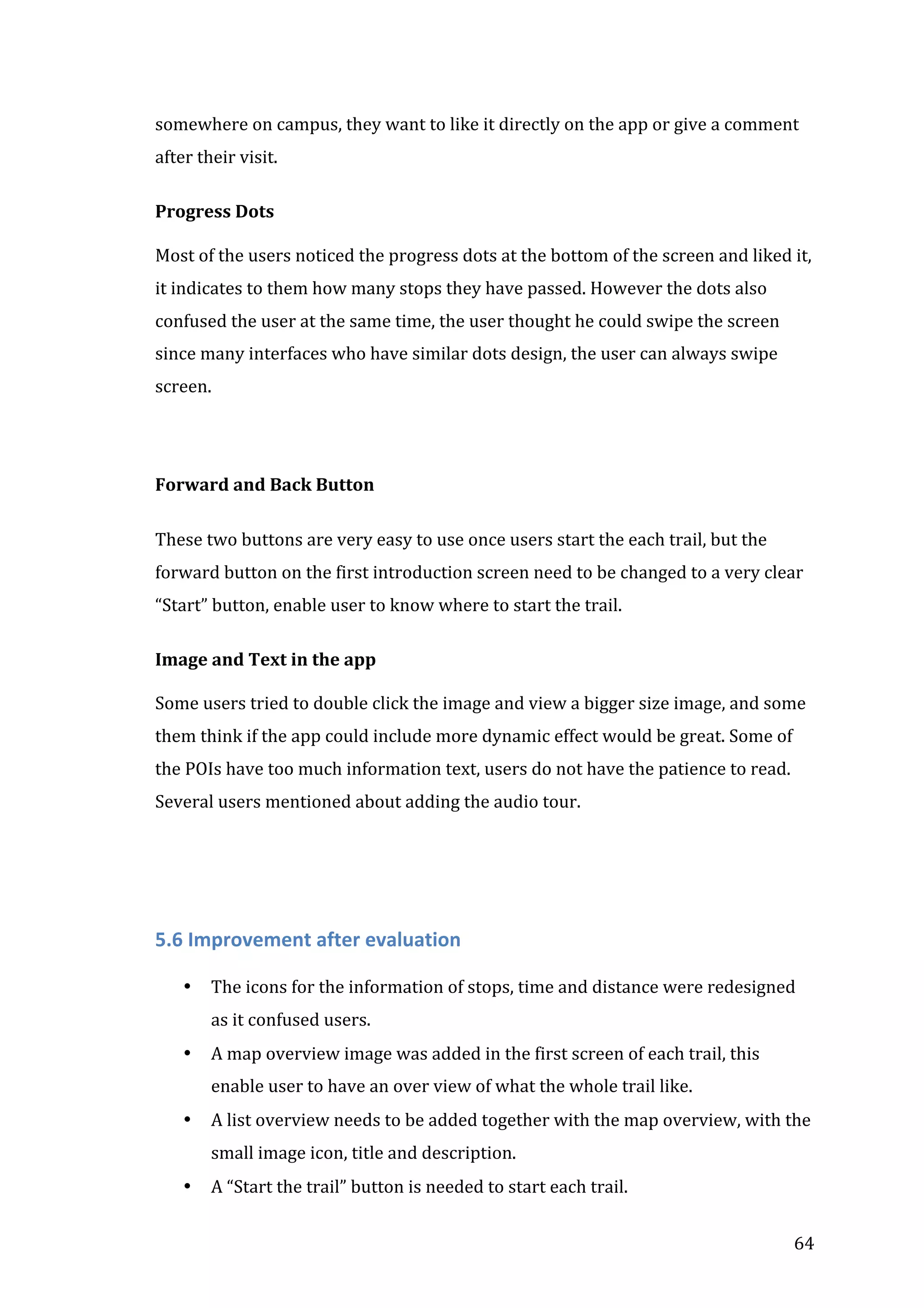  
somewhere	
  on	
  campus,	
  they	
  want	
  to	
  like	
  it	
  directly	
  on	
  the	
  app	
  or	
  give	
  a	
  comment	
  
after	
  their	
  visit.	
  
	
  
Progress	
  Dots	
  
	
  
Most	
  of	
  the	
  users	
  noticed	
  the	
  progress	
  dots	
  at	
  the	
  bottom	
  of	
  the	
  screen	
  and	
  liked	
  it,	
  
it	
  indicates	
  to	
  them	
  how	
  many	
  stops	
  they	
  have	
  passed.	
  However	
  the	
  dots	
  also	
  
confused	
  the	
  user	
  at	
  the	
  same	
  time,	
  the	
  user	
  thought	
  he	
  could	
  swipe	
  the	
  screen	
  
since	
  many	
  interfaces	
  who	
  have	
  similar	
  dots	
  design,	
  the	
  user	
  can	
  always	
  swipe	
  
screen.	
  
	
  
	
  
	
  
Forward	
  and	
  Back	
  Button	
  
	
  
These	
  two	
  buttons	
  are	
  very	
  easy	
  to	
  use	
  once	
  users	
  start	
  the	
  each	
  trail,	
  but	
  the	
  
forward	
  button	
  on	
  the	
  first	
  introduction	
  screen	
  need	
  to	
  be	
  changed	
  to	
  a	
  very	
  clear	
  
“Start”	
  button,	
  enable	
  user	
  to	
  know	
  where	
  to	
  start	
  the	
  trail.	
  
	
  
Image	
  and	
  Text	
  in	
  the	
  app	
  
	
  
Some	
  users	
  tried	
  to	
  double	
  click	
  the	
  image	
  and	
  view	
  a	
  bigger	
  size	
  image,	
  and	
  some	
  
them	
  think	
  if	
  the	
  app	
  could	
  include	
  more	
  dynamic	
  effect	
  would	
  be	
  great.	
  Some	
  of	
  
the	
  POIs	
  have	
  too	
  much	
  information	
  text,	
  users	
  do	
  not	
  have	
  the	
  patience	
  to	
  read.	
  
Several	
  users	
  mentioned	
  about	
  adding	
  the	
  audio	
  tour.	
  
	
  
	
  
	
  
	
  

5.6	
  Improvement	
  after	
  evaluation	
  
	
  

•

The	
  icons	
  for	
  the	
  information	
  of	
  stops,	
  time	
  and	
  distance	
  were	
  redesigned	
  
as	
  it	
  confused	
  users.	
  

•

A	
  map	
  overview	
  image	
  was	
  added	
  in	
  the	
  first	
  screen	
  of	
  each	
  trail,	
  this	
  
enable	
  user	
  to	
  have	
  an	
  over	
  view	
  of	
  what	
  the	
  whole	
  trail	
  like.	
  

•

A	
  list	
  overview	
  needs	
  to	
  be	
  added	
  together	
  with	
  the	
  map	
  overview,	
  with	
  the	
  
small	
  image	
  icon,	
  title	
  and	
  description.	
  

•
	
  

A	
  “Start	
  the	
  trail”	
  button	
  is	
  needed	
  to	
  start	
  each	
  trail.	
  	
  
64	
  

 