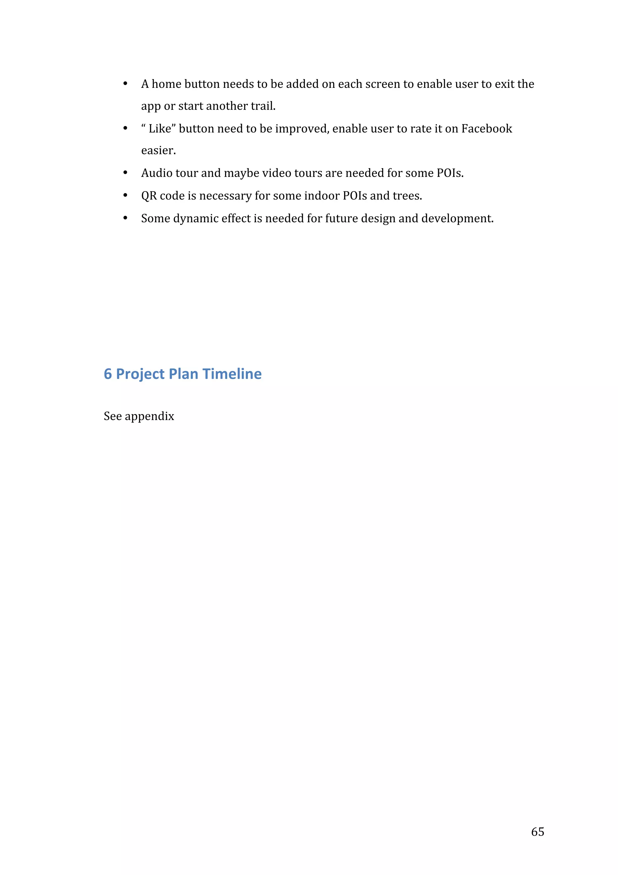  
•

A	
  home	
  button	
  needs	
  to	
  be	
  added	
  on	
  each	
  screen	
  to	
  enable	
  user	
  to	
  exit	
  the	
  
app	
  or	
  start	
  another	
  trail.	
  

•

“	
  Like”	
  button	
  need	
  to	
  be	
  improved,	
  enable	
  user	
  to	
  rate	
  it	
  on	
  Facebook	
  
easier.	
  

•

Audio	
  tour	
  and	
  maybe	
  video	
  tours	
  are	
  needed	
  for	
  some	
  POIs.	
  

•

QR	
  code	
  is	
  necessary	
  for	
  some	
  indoor	
  POIs	
  and	
  trees.	
  

•

Some	
  dynamic	
  effect	
  is	
  needed	
  for	
  future	
  design	
  and	
  development.	
  

	
  
	
  
	
  

	
  
	
  

6	
  Project	
  Plan	
  Timeline	
  
	
  
See	
  appendix	
  
	
  
	
  
	
  
	
  
	
  
	
  
	
  
	
  
	
  
	
  

	
  

	
  

	
  

65	
  

 
