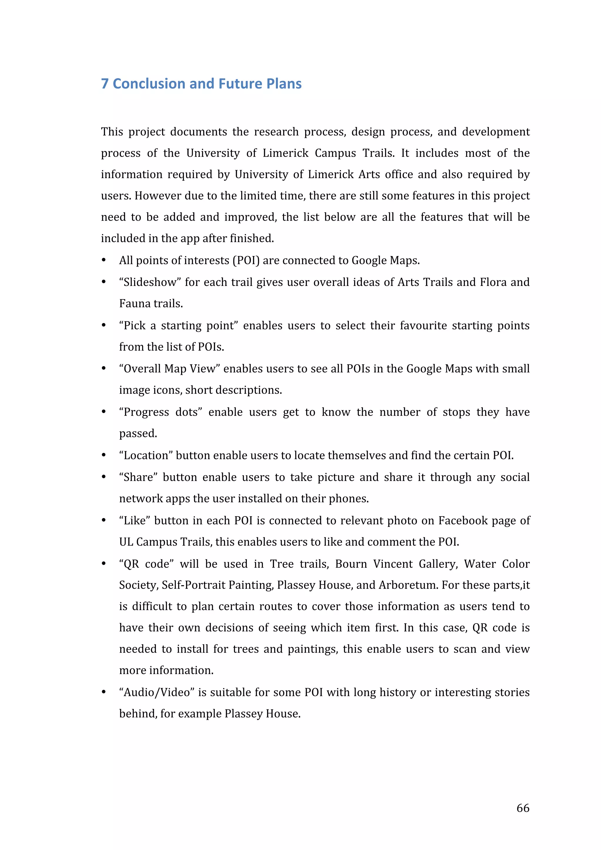  

7	
  Conclusion	
  and	
  Future	
  Plans	
  
	
  
This	
   project	
   documents	
   the	
   research	
   process,	
   design	
   process,	
   and	
   development	
  
process	
   of	
   the	
   University	
   of	
   Limerick	
   Campus	
   Trails.	
   It	
   includes	
   most	
   of	
   the	
  
information	
   required	
   by	
   University	
   of	
   Limerick	
   Arts	
   office	
   and	
   also	
   required	
   by	
  
users.	
  However	
  due	
  to	
  the	
  limited	
  time,	
  there	
  are	
  still	
  some	
  features	
  in	
  this	
  project	
  
need	
   to	
   be	
   added	
   and	
   improved,	
   the	
   list	
   below	
   are	
   all	
   the	
   features	
   that	
   will	
   be	
  
included	
  in	
  the	
  app	
  after	
  finished.	
  
•

All	
  points	
  of	
  interests	
  (POI)	
  are	
  connected	
  to	
  Google	
  Maps.	
  

•

“Slideshow”	
  for	
  each	
  trail	
  gives	
  user	
  overall	
  ideas	
  of	
  Arts	
  Trails	
  and	
  Flora	
  and	
  
Fauna	
  trails.	
  

•

“Pick	
   a	
   starting	
   point”	
   enables	
   users	
   to	
   select	
   their	
   favourite	
   starting	
   points	
  
from	
  the	
  list	
  of	
  POIs.	
  

•

“Overall	
   Map	
   View”	
   enables	
   users	
   to	
   see	
   all	
   POIs	
   in	
   the	
   Google	
   Maps	
   with	
   small	
  
image	
  icons,	
  short	
  descriptions.	
  	
  	
  

•

“Progress	
   dots”	
   enable	
   users	
   get	
   to	
   know	
   the	
   number	
   of	
   stops	
   they	
   have	
  
passed.	
  

•

“Location”	
  button	
  enable	
  users	
  to	
  locate	
  themselves	
  and	
  find	
  the	
  certain	
  POI.	
  

•

“Share”	
   button	
   enable	
   users	
   to	
   take	
   picture	
   and	
   share	
   it	
   through	
   any	
   social	
  
network	
  apps	
  the	
  user	
  installed	
  on	
  their	
  phones.	
  

•

“Like”	
  button	
  in	
  each	
  POI	
  is	
  connected	
  to	
  relevant	
  photo	
  on	
  Facebook	
  page	
  of	
  
UL	
  Campus	
  Trails,	
  this	
  enables	
  users	
  to	
  like	
  and	
  comment	
  the	
  POI.	
  

•

“QR	
   code”	
   will	
   be	
   used	
   in	
   Tree	
   trails,	
   Bourn	
   Vincent	
   Gallery,	
   Water	
   Color	
  
Society,	
  Self-­‐Portrait	
  Painting,	
  Plassey	
  House,	
  and	
  Arboretum.	
  For	
  these	
  parts,it	
  
is	
   difficult	
   to	
   plan	
   certain	
   routes	
   to	
   cover	
   those	
   information	
   as	
   users	
   tend	
   to	
  
have	
   their	
   own	
   decisions	
   of	
   seeing	
   which	
   item	
   first.	
   In	
   this	
   case,	
   QR	
   code	
   is	
  
needed	
   to	
   install	
   for	
   trees	
   and	
   paintings,	
   this	
   enable	
   users	
   to	
   scan	
   and	
   view	
  
more	
  information.	
  

•

“Audio/Video”	
  is	
  suitable	
  for	
  some	
  POI	
  with	
  long	
  history	
  or	
  interesting	
  stories	
  
behind,	
  for	
  example	
  Plassey	
  House.	
  	
  

	
  

66	
  

 