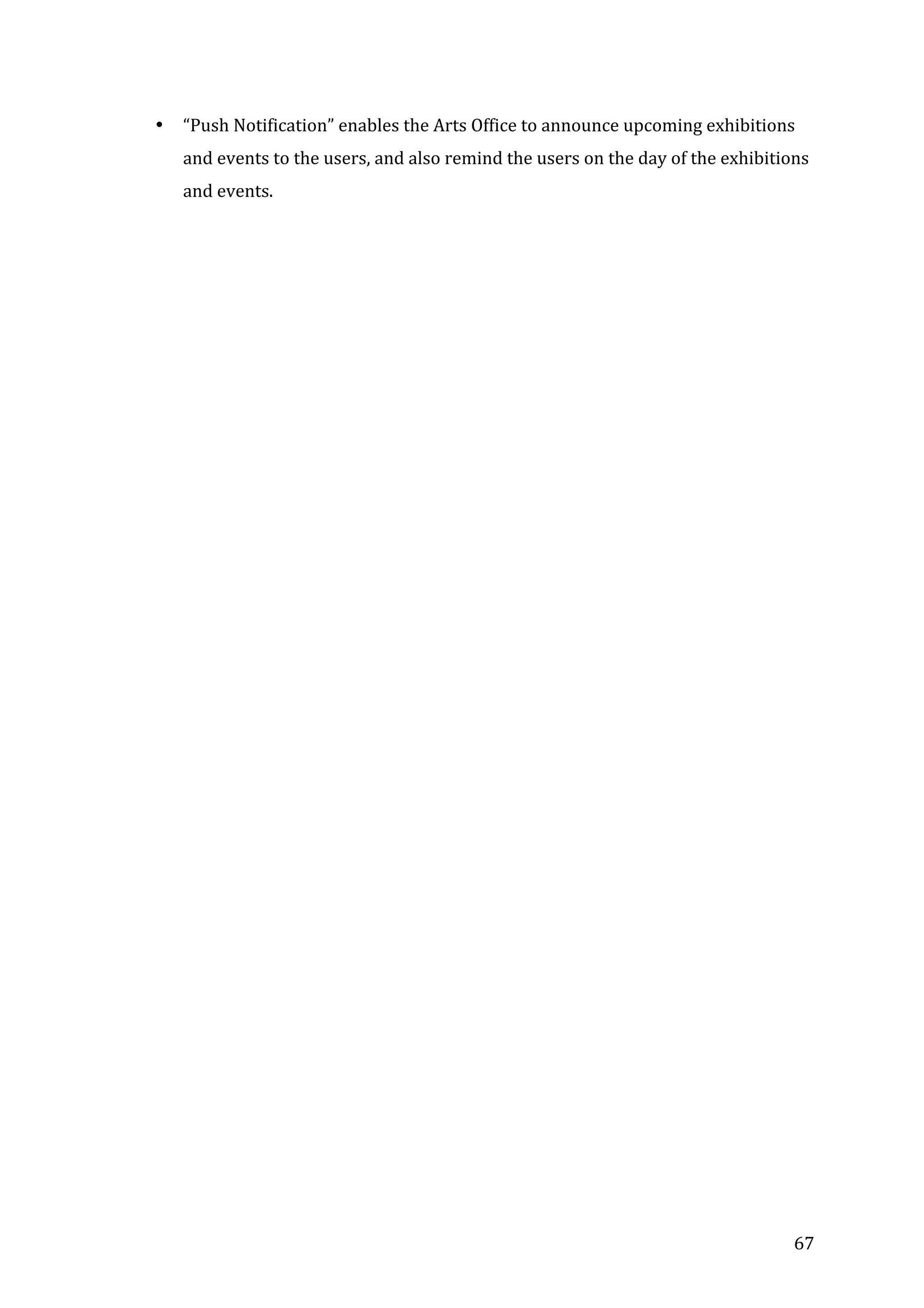  
•

“Push	
  Notification”	
  enables	
  the	
  Arts	
  Office	
  to	
  announce	
  upcoming	
  exhibitions	
  
and	
  events	
  to	
  the	
  users,	
  and	
  also	
  remind	
  the	
  users	
  on	
  the	
  day	
  of	
  the	
  exhibitions	
  
and	
  events.	
  	
  	
  	
  	
  	
  

	
  
	
  
	
  
	
  

	
  

	
  

	
  

67	
  

 