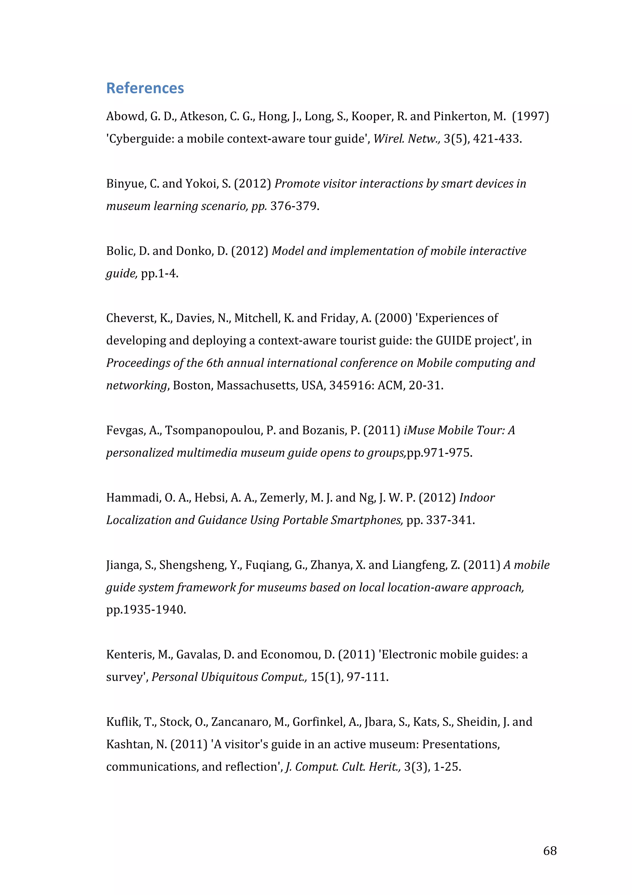 

References	
  
Abowd,	
  G.	
  D.,	
  Atkeson,	
  C.	
  G.,	
  Hong,	
  J.,	
  Long,	
  S.,	
  Kooper,	
  R.	
  and	
  Pinkerton,	
  M.	
  	
  (1997)	
  
'Cyberguide:	
  a	
  mobile	
  context-­‐aware	
  tour	
  guide',	
  Wirel.	
  Netw.,	
  3(5),	
  421-­‐433.	
  
	
  
Binyue,	
  C.	
  and	
  Yokoi,	
  S.	
  (2012)	
  Promote	
  visitor	
  interactions	
  by	
  smart	
  devices	
  in	
  
museum	
  learning	
  scenario,	
  pp.	
  376-­‐379.	
  
	
  
Bolic,	
  D.	
  and	
  Donko,	
  D.	
  (2012)	
  Model	
  and	
  implementation	
  of	
  mobile	
  interactive	
  
guide,	
  pp.1-­‐4.	
  
	
  
Cheverst,	
  K.,	
  Davies,	
  N.,	
  Mitchell,	
  K.	
  and	
  Friday,	
  A.	
  (2000)	
  'Experiences	
  of	
  
developing	
  and	
  deploying	
  a	
  context-­‐aware	
  tourist	
  guide:	
  the	
  GUIDE	
  project',	
  in	
  
Proceedings	
  of	
  the	
  6th	
  annual	
  international	
  conference	
  on	
  Mobile	
  computing	
  and	
  
networking,	
  Boston,	
  Massachusetts,	
  USA,	
  345916:	
  ACM,	
  20-­‐31.	
  
	
  
Fevgas,	
  A.,	
  Tsompanopoulou,	
  P.	
  and	
  Bozanis,	
  P.	
  (2011)	
  iMuse	
  Mobile	
  Tour:	
  A	
  
personalized	
  multimedia	
  museum	
  guide	
  opens	
  to	
  groups,pp.971-­‐975.	
  
	
  
Hammadi,	
  O.	
  A.,	
  Hebsi,	
  A.	
  A.,	
  Zemerly,	
  M.	
  J.	
  and	
  Ng,	
  J.	
  W.	
  P.	
  (2012)	
  Indoor	
  
Localization	
  and	
  Guidance	
  Using	
  Portable	
  Smartphones,	
  pp.	
  337-­‐341.	
  
	
  
Jianga,	
  S.,	
  Shengsheng,	
  Y.,	
  Fuqiang,	
  G.,	
  Zhanya,	
  X.	
  and	
  Liangfeng,	
  Z.	
  (2011)	
  A	
  mobile	
  
guide	
  system	
  framework	
  for	
  museums	
  based	
  on	
  local	
  location-­‐aware	
  approach,	
  
pp.1935-­‐1940.	
  
	
  
Kenteris,	
  M.,	
  Gavalas,	
  D.	
  and	
  Economou,	
  D.	
  (2011)	
  'Electronic	
  mobile	
  guides:	
  a	
  
survey',	
  Personal	
  Ubiquitous	
  Comput.,	
  15(1),	
  97-­‐111.	
  
	
  
Kuflik,	
  T.,	
  Stock,	
  O.,	
  Zancanaro,	
  M.,	
  Gorfinkel,	
  A.,	
  Jbara,	
  S.,	
  Kats,	
  S.,	
  Sheidin,	
  J.	
  and	
  
Kashtan,	
  N.	
  (2011)	
  'A	
  visitor's	
  guide	
  in	
  an	
  active	
  museum:	
  Presentations,	
  
communications,	
  and	
  reflection',	
  J.	
  Comput.	
  Cult.	
  Herit.,	
  3(3),	
  1-­‐25.	
  
	
  

	
  

68	
  

 