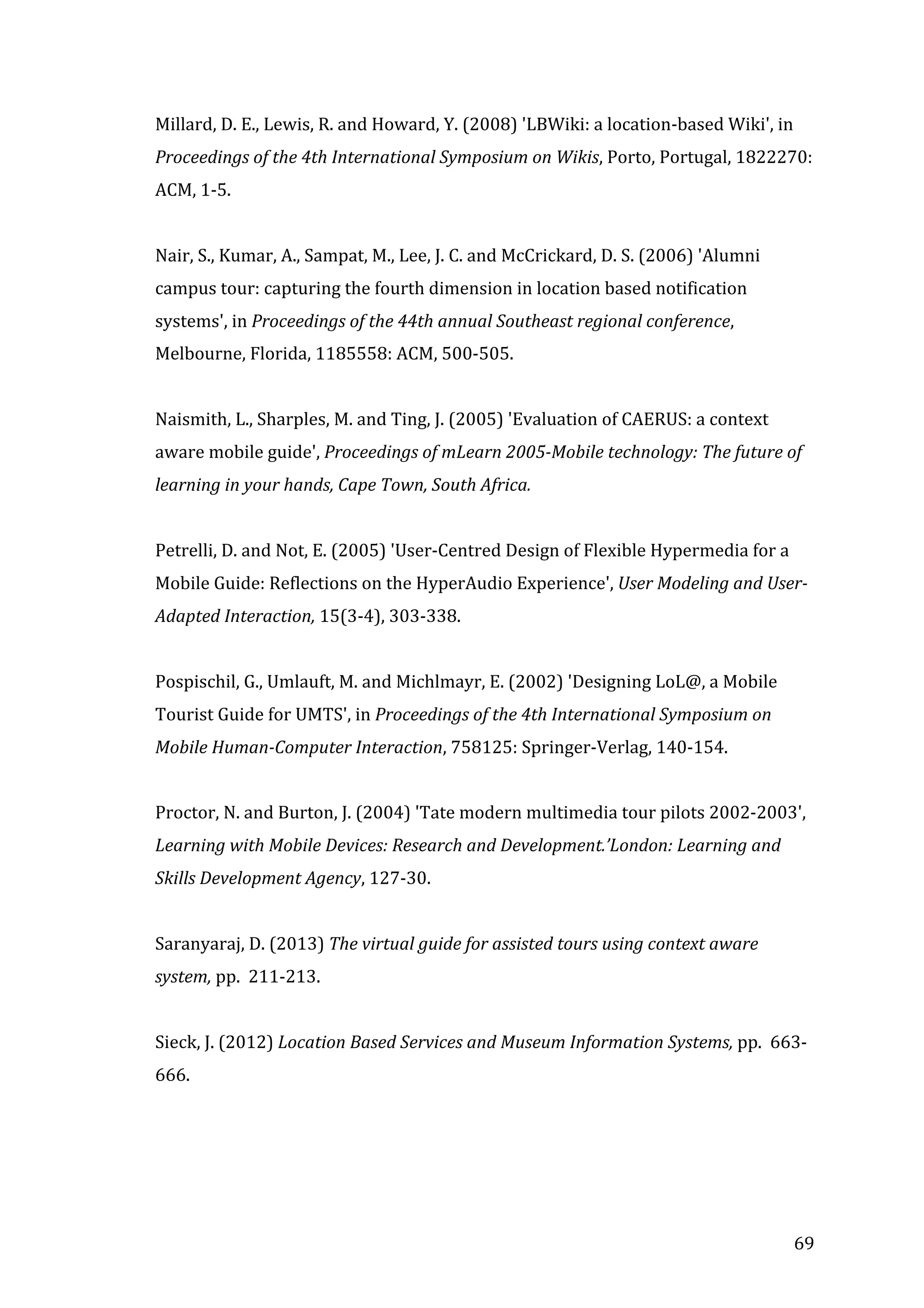  
Millard,	
  D.	
  E.,	
  Lewis,	
  R.	
  and	
  Howard,	
  Y.	
  (2008)	
  'LBWiki:	
  a	
  location-­‐based	
  Wiki',	
  in	
  
Proceedings	
  of	
  the	
  4th	
  International	
  Symposium	
  on	
  Wikis,	
  Porto,	
  Portugal,	
  1822270:	
  
ACM,	
  1-­‐5.	
  
	
  
Nair,	
  S.,	
  Kumar,	
  A.,	
  Sampat,	
  M.,	
  Lee,	
  J.	
  C.	
  and	
  McCrickard,	
  D.	
  S.	
  (2006)	
  'Alumni	
  
campus	
  tour:	
  capturing	
  the	
  fourth	
  dimension	
  in	
  location	
  based	
  notification	
  
systems',	
  in	
  Proceedings	
  of	
  the	
  44th	
  annual	
  Southeast	
  regional	
  conference,	
  
Melbourne,	
  Florida,	
  1185558:	
  ACM,	
  500-­‐505.	
  
	
  
Naismith,	
  L.,	
  Sharples,	
  M.	
  and	
  Ting,	
  J.	
  (2005)	
  'Evaluation	
  of	
  CAERUS:	
  a	
  context	
  
aware	
  mobile	
  guide',	
  Proceedings	
  of	
  mLearn	
  2005-­‐Mobile	
  technology:	
  The	
  future	
  of	
  
learning	
  in	
  your	
  hands,	
  Cape	
  Town,	
  South	
  Africa.	
  
	
  
Petrelli,	
  D.	
  and	
  Not,	
  E.	
  (2005)	
  'User-­‐Centred	
  Design	
  of	
  Flexible	
  Hypermedia	
  for	
  a	
  
Mobile	
  Guide:	
  Reflections	
  on	
  the	
  HyperAudio	
  Experience',	
  User	
  Modeling	
  and	
  User-­‐
Adapted	
  Interaction,	
  15(3-­‐4),	
  303-­‐338.	
  
	
  
Pospischil,	
  G.,	
  Umlauft,	
  M.	
  and	
  Michlmayr,	
  E.	
  (2002)	
  'Designing	
  LoL@,	
  a	
  Mobile	
  
Tourist	
  Guide	
  for	
  UMTS',	
  in	
  Proceedings	
  of	
  the	
  4th	
  International	
  Symposium	
  on	
  
Mobile	
  Human-­‐Computer	
  Interaction,	
  758125:	
  Springer-­‐Verlag,	
  140-­‐154.	
  
	
  
Proctor,	
  N.	
  and	
  Burton,	
  J.	
  (2004)	
  'Tate	
  modern	
  multimedia	
  tour	
  pilots	
  2002-­‐2003',	
  
Learning	
  with	
  Mobile	
  Devices:	
  Research	
  and	
  Development.’London:	
  Learning	
  and	
  
Skills	
  Development	
  Agency,	
  127-­‐30.	
  
	
  
Saranyaraj,	
  D.	
  (2013)	
  The	
  virtual	
  guide	
  for	
  assisted	
  tours	
  using	
  context	
  aware	
  
system,	
  pp.	
  	
  211-­‐213.	
  
	
  
Sieck,	
  J.	
  (2012)	
  Location	
  Based	
  Services	
  and	
  Museum	
  Information	
  Systems,	
  pp.	
  	
  663-­‐
666.	
  
	
  

	
  

69	
  

 