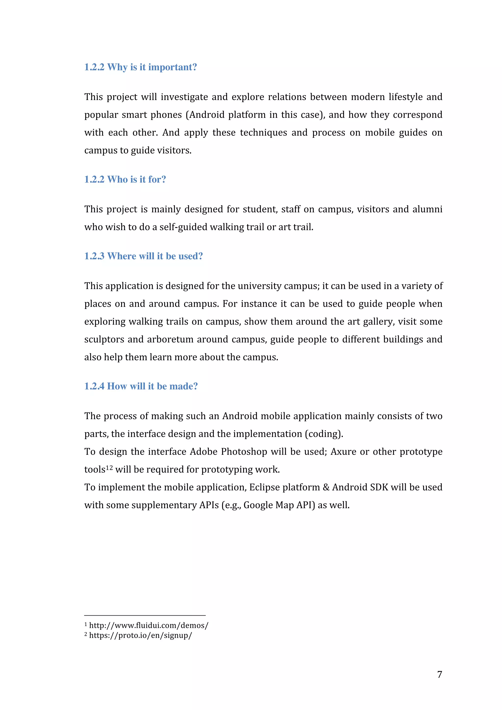 1.2.2 Why is it important?
This	
   project	
   will	
   investigate	
   and	
   explore	
   relations	
   between	
   modern	
   lifestyle	
   and	
  
popular	
   smart	
   phones	
   (Android	
   platform	
   in	
   this	
   case),	
   and	
   how	
   they	
   correspond	
  
with	
   each	
   other.	
   And	
   apply	
   these	
   techniques	
   and	
   process	
   on	
   mobile	
   guides	
   on	
  
campus	
  to	
  guide	
  visitors.	
  
1.2.2 Who is it for?
This	
   project	
   is	
   mainly	
   designed	
   for	
   student,	
   staff	
   on	
   campus,	
   visitors	
   and	
   alumni	
  
who	
  wish	
  to	
  do	
  a	
  self-­‐guided	
  walking	
  trail	
  or	
  art	
  trail.	
  
1.2.3 Where will it be used?
This	
  application	
  is	
  designed	
  for	
  the	
  university	
  campus;	
  it	
  can	
  be	
  used	
  in	
  a	
  variety	
  of	
  
places	
   on	
   and	
   around	
   campus.	
   For	
   instance	
   it	
   can	
   be	
   used	
   to	
   guide	
   people	
   when	
  
exploring	
  walking	
  trails	
  on	
  campus,	
  show	
  them	
  around	
  the	
  art	
  gallery,	
  visit	
  some	
  
sculptors	
   and	
   arboretum	
   around	
   campus,	
   guide	
   people	
   to	
   different	
   buildings	
  and	
  
also	
  help	
  them	
  learn	
  more	
  about	
  the	
  campus.	
  	
  
1.2.4 How will it be made?
The	
  process	
  of	
  making	
  such	
  an	
  Android	
  mobile	
  application	
  mainly	
  consists	
  of	
  two	
  
parts,	
  the	
  interface	
  design	
  and	
  the	
  implementation	
  (coding).	
  
To	
   design	
   the	
   interface	
   Adobe	
   Photoshop	
   will	
   be	
   used;	
   Axure	
   or	
   other	
   prototype	
  
tools12	
  will	
  be	
  required	
  for	
  prototyping	
  work.	
  	
  
To	
  implement	
  the	
  mobile	
  application,	
  Eclipse	
  platform	
  &	
  Android	
  SDK	
  will	
  be	
  used	
  
with	
  some	
  supplementary	
  APIs	
  (e.g.,	
  Google	
  Map	
  API)	
  as	
  well.	
  	
  	
  

	
  	
  	
  	
  	
  	
  	
  	
  	
  	
  	
  	
  	
  	
  	
  	
  	
  	
  	
  	
  	
  	
  	
  	
  	
  	
  	
  	
  	
  	
  	
  	
  	
  	
  	
  	
  	
  	
  	
  	
  	
  	
  	
  	
  	
  	
  	
  	
  	
  	
  	
  	
  	
  	
  	
  	
  
1	
  http://www.fluidui.com/demos/	
  
2	
  https://proto.io/en/signup/	
  

	
  

	
  

7	
  

 