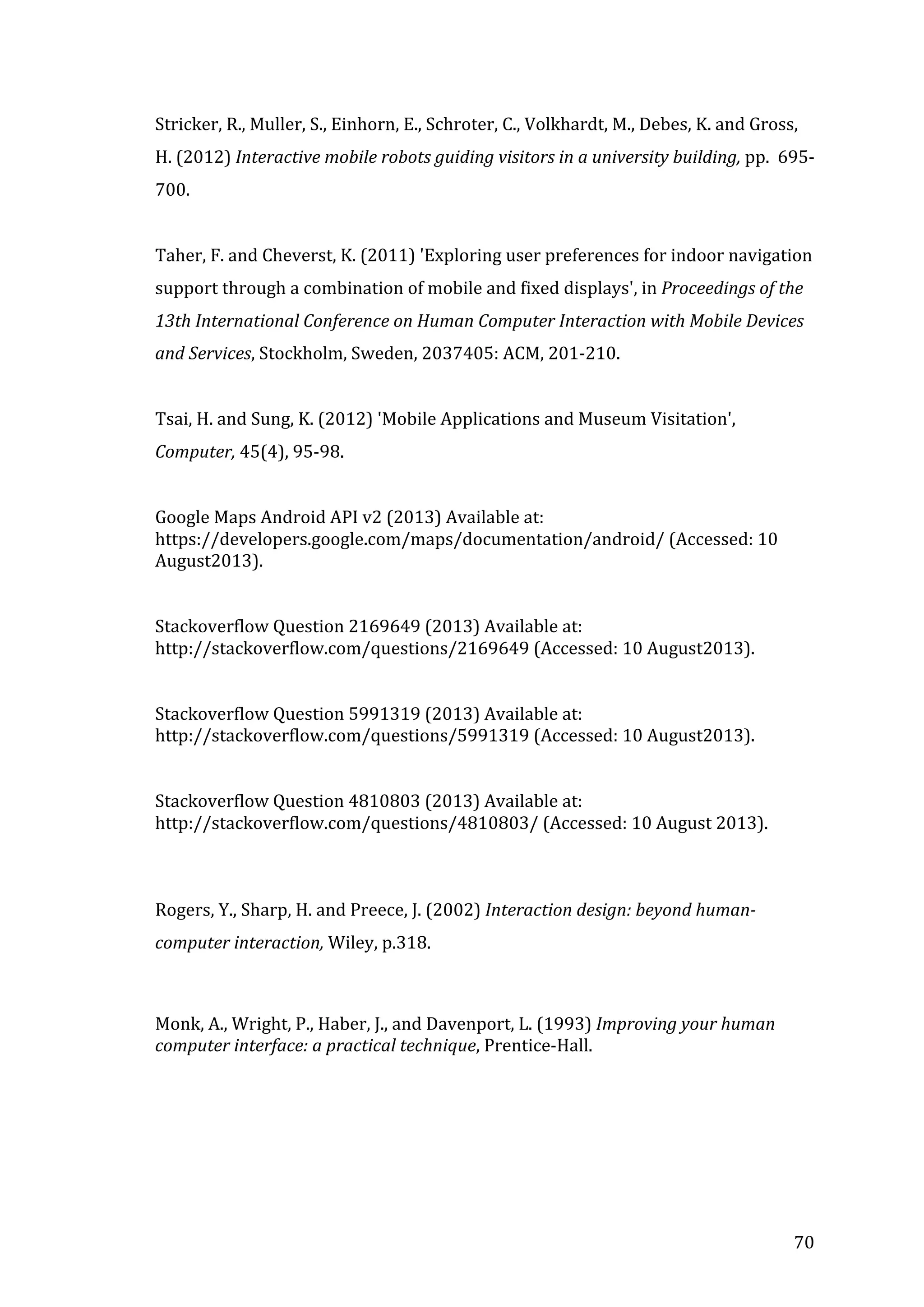  
Stricker,	
  R.,	
  Muller,	
  S.,	
  Einhorn,	
  E.,	
  Schroter,	
  C.,	
  Volkhardt,	
  M.,	
  Debes,	
  K.	
  and	
  Gross,	
  
H.	
  (2012)	
  Interactive	
  mobile	
  robots	
  guiding	
  visitors	
  in	
  a	
  university	
  building,	
  pp.	
  	
  695-­‐
700.	
  
	
  
Taher,	
  F.	
  and	
  Cheverst,	
  K.	
  (2011)	
  'Exploring	
  user	
  preferences	
  for	
  indoor	
  navigation	
  
support	
  through	
  a	
  combination	
  of	
  mobile	
  and	
  fixed	
  displays',	
  in	
  Proceedings	
  of	
  the	
  
13th	
  International	
  Conference	
  on	
  Human	
  Computer	
  Interaction	
  with	
  Mobile	
  Devices	
  
and	
  Services,	
  Stockholm,	
  Sweden,	
  2037405:	
  ACM,	
  201-­‐210.	
  
	
  
Tsai,	
  H.	
  and	
  Sung,	
  K.	
  (2012)	
  'Mobile	
  Applications	
  and	
  Museum	
  Visitation',	
  
Computer,	
  45(4),	
  95-­‐98.	
  
	
  
Google	
  Maps	
  Android	
  API	
  v2	
  (2013)	
  Available	
  at:	
  
https://developers.google.com/maps/documentation/android/	
  (Accessed:	
  10	
  
August2013).	
  
	
  
	
  
Stackoverflow	
  Question	
  2169649	
  (2013)	
  Available	
  at:	
  
http://stackoverflow.com/questions/2169649	
  (Accessed:	
  10	
  August2013).	
  
	
  
	
  
Stackoverflow	
  Question	
  5991319	
  (2013)	
  Available	
  at:	
  
http://stackoverflow.com/questions/5991319	
  (Accessed:	
  10	
  August2013).	
  
	
  
	
  
Stackoverflow	
  Question	
  4810803	
  (2013)	
  Available	
  at:	
  
http://stackoverflow.com/questions/4810803/	
  (Accessed:	
  10	
  August	
  2013).	
  
	
  
	
  
Rogers,	
  Y.,	
  Sharp,	
  H.	
  and	
  Preece,	
  J.	
  (2002)	
  Interaction	
  design:	
  beyond	
  human-­‐
computer	
  interaction,	
  Wiley,	
  p.318.	
  
	
  
Monk,	
  A.,	
  Wright,	
  P.,	
  Haber,	
  J.,	
  and	
  Davenport,	
  L.	
  (1993)	
  Improving	
  your	
  human	
  
computer	
  interface:	
  a	
  practical	
  technique,	
  Prentice-­‐Hall.	
  

	
  
	
  
	
  
	
  

	
  

70	
  

 