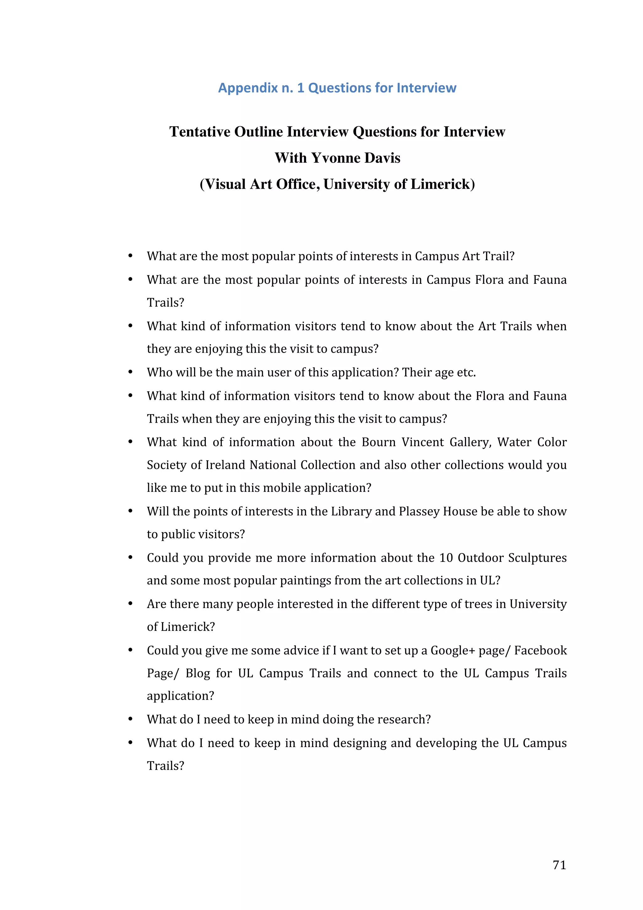  

Appendix	
  n.	
  1	
  Questions	
  for	
  Interview	
  
Tentative Outline Interview Questions for Interview
With Yvonne Davis
(Visual Art Office, University of Limerick)
	
  
	
  
•

What	
  are	
  the	
  most	
  popular	
  points	
  of	
  interests	
  in	
  Campus	
  Art	
  Trail?	
  

•

What	
  are	
  the	
  most	
  popular	
  points	
  of	
  interests	
  in	
  Campus	
  Flora	
  and	
  Fauna	
  
Trails?	
  

•

What	
  kind	
  of	
  information	
  visitors	
  tend	
  to	
  know	
  about	
  the	
  Art	
  Trails	
  when	
  
they	
  are	
  enjoying	
  this	
  the	
  visit	
  to	
  campus?	
  

•

Who	
  will	
  be	
  the	
  main	
  user	
  of	
  this	
  application?	
  Their	
  age	
  etc.	
  

•

What	
  kind	
  of	
  information	
  visitors	
  tend	
  to	
  know	
  about	
  the	
  Flora	
  and	
  Fauna	
  
Trails	
  when	
  they	
  are	
  enjoying	
  this	
  the	
  visit	
  to	
  campus?	
  

•

What	
   kind	
   of	
   information	
   about	
   the	
   Bourn	
   Vincent	
   Gallery,	
   Water	
   Color	
  
Society	
  of	
  Ireland	
  National	
  Collection	
  and	
  also	
  other	
  collections	
  would	
  you	
  
like	
  me	
  to	
  put	
  in	
  this	
  mobile	
  application?	
  

•

Will	
  the	
  points	
  of	
  interests	
  in	
  the	
  Library	
  and	
  Plassey	
  House	
  be	
  able	
  to	
  show	
  
to	
  public	
  visitors?	
  

•

Could	
   you	
   provide	
   me	
   more	
   information	
   about	
   the	
   10	
   Outdoor	
   Sculptures	
  
and	
  some	
  most	
  popular	
  paintings	
  from	
  the	
  art	
  collections	
  in	
  UL?	
  

•

Are	
  there	
  many	
  people	
  interested	
  in	
  the	
  different	
  type	
  of	
  trees	
  in	
  University	
  
of	
  Limerick?	
  

•

Could	
  you	
  give	
  me	
  some	
  advice	
  if	
  I	
  want	
  to	
  set	
  up	
  a	
  Google+	
  page/	
  Facebook	
  
Page/	
   Blog	
   for	
   UL	
   Campus	
   Trails	
   and	
   connect	
   to	
   the	
   UL	
   Campus	
   Trails	
  
application?	
  	
  

•

What	
  do	
  I	
  need	
  to	
  keep	
  in	
  mind	
  doing	
  the	
  research?	
  

•

What	
   do	
   I	
   need	
   to	
   keep	
   in	
   mind	
   designing	
   and	
   developing	
   the	
   UL	
   Campus	
  
Trails?	
  

	
  

	
  

	
  

71	
  

 