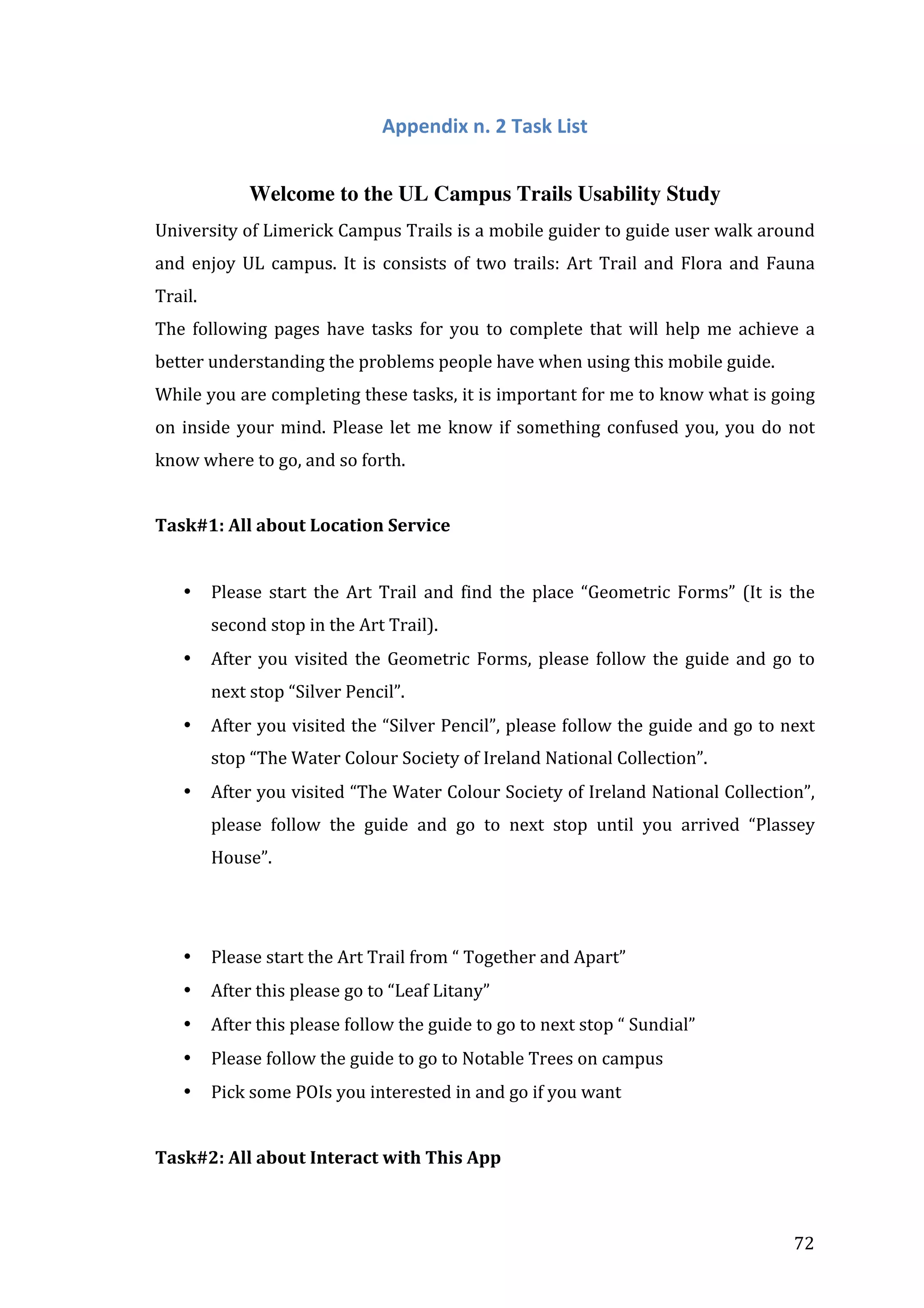  

Appendix	
  n.	
  2	
  Task	
  List	
  
	
  
Welcome to the UL Campus Trails Usability Study
University	
  of	
  Limerick	
  Campus	
  Trails	
  is	
  a	
  mobile	
  guider	
  to	
  guide	
  user	
  walk	
  around	
  
and	
   enjoy	
   UL	
   campus.	
   It	
   is	
   consists	
   of	
   two	
   trails:	
   Art	
   Trail	
   and	
   Flora	
   and	
   Fauna	
  
Trail.	
  
The	
   following	
   pages	
   have	
   tasks	
   for	
   you	
   to	
   complete	
   that	
   will	
   help	
   me	
   achieve	
   a	
  
better	
  understanding	
  the	
  problems	
  people	
  have	
  when	
  using	
  this	
  mobile	
  guide.	
  	
  
While	
  you	
  are	
  completing	
  these	
  tasks,	
  it	
  is	
  important	
  for	
  me	
  to	
  know	
  what	
  is	
  going	
  
on	
   inside	
   your	
   mind.	
   Please	
   let	
   me	
   know	
   if	
   something	
   confused	
   you,	
   you	
   do	
   not	
  
know	
  where	
  to	
  go,	
  and	
  so	
  forth.	
  
	
  
Task#1:	
  All	
  about	
  Location	
  Service	
  
	
  
•

Please	
   start	
   the	
   Art	
   Trail	
   and	
   find	
   the	
   place	
   “Geometric	
   Forms”	
   (It	
   is	
   the	
  
second	
  stop	
  in	
  the	
  Art	
  Trail).	
  

•

After	
   you	
   visited	
   the	
   Geometric	
   Forms,	
   please	
   follow	
   the	
   guide	
   and	
   go	
   to	
  
next	
  stop	
  “Silver	
  Pencil”.	
  

•

After	
  you	
  visited	
  the	
  “Silver	
  Pencil”,	
  please	
  follow	
  the	
  guide	
  and	
  go	
  to	
  next	
  
stop	
  “The	
  Water	
  Colour	
  Society	
  of	
  Ireland	
  National	
  Collection”.	
  

•

After	
  you	
  visited	
  “The	
  Water	
  Colour	
  Society	
  of	
  Ireland	
  National	
  Collection”,	
  
please	
   follow	
   the	
   guide	
   and	
   go	
   to	
   next	
   stop	
   until	
   you	
   arrived	
   “Plassey	
  
House”.	
  
	
  
	
  

•

Please	
  start	
  the	
  Art	
  Trail	
  from	
  “	
  Together	
  and	
  Apart”	
  

•

After	
  this	
  please	
  go	
  to	
  “Leaf	
  Litany”	
  

•

After	
  this	
  please	
  follow	
  the	
  guide	
  to	
  go	
  to	
  next	
  stop	
  “	
  Sundial”	
  

•

Please	
  follow	
  the	
  guide	
  to	
  go	
  to	
  Notable	
  Trees	
  on	
  campus	
  

•

Pick	
  some	
  POIs	
  you	
  interested	
  in	
  and	
  go	
  if	
  you	
  want	
  
	
  

Task#2:	
  All	
  about	
  Interact	
  with	
  This	
  App	
  

	
  

72	
  

 