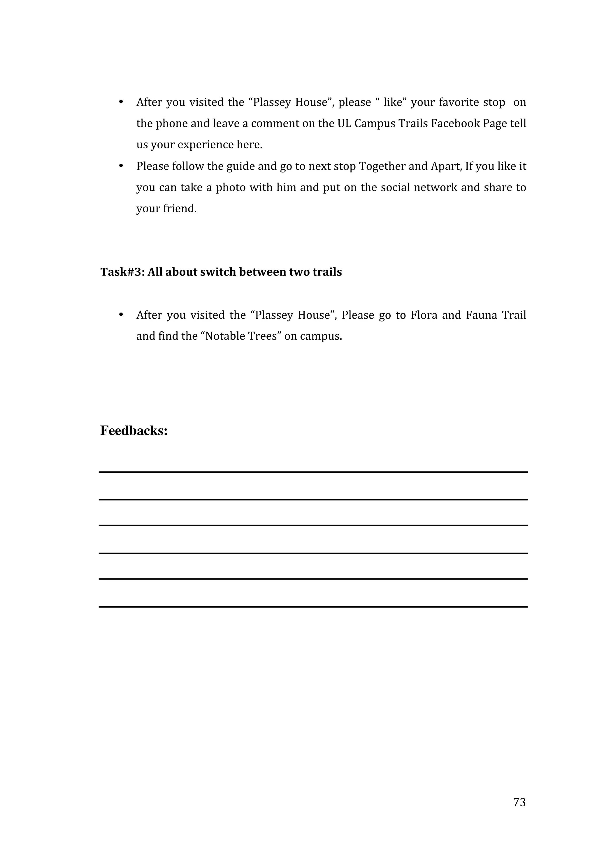  
	
  
•

After	
   you	
   visited	
   the	
   “Plassey	
   House”,	
   please	
   “	
   like”	
   your	
   favorite	
   stop	
   	
   on	
  
the	
  phone	
  and	
  leave	
  a	
  comment	
  on	
  the	
  UL	
  Campus	
  Trails	
  Facebook	
  Page	
  tell	
  
us	
  your	
  experience	
  here.	
  

•

Please	
  follow	
  the	
  guide	
  and	
  go	
  to	
  next	
  stop	
  Together	
  and	
  Apart,	
  If	
  you	
  like	
  it	
  
you	
  can	
  take	
  a	
  photo	
  with	
  him	
  and	
  put	
  on	
  the	
  social	
  network	
  and	
  share	
  to	
  
your	
  friend.	
  

	
  
	
  
Task#3:	
  All	
  about	
  switch	
  between	
  two	
  trails	
  
	
  
•

After	
   you	
   visited	
   the	
   “Plassey	
   House”,	
   Please	
   go	
   to	
   Flora	
   and	
   Fauna	
   Trail	
  
and	
  find	
  the	
  “Notable	
  Trees”	
  on	
  campus.	
  

Feedbacks:

	
  
	
  
	
  
	
  
	
  
	
  

	
  

73	
  

 