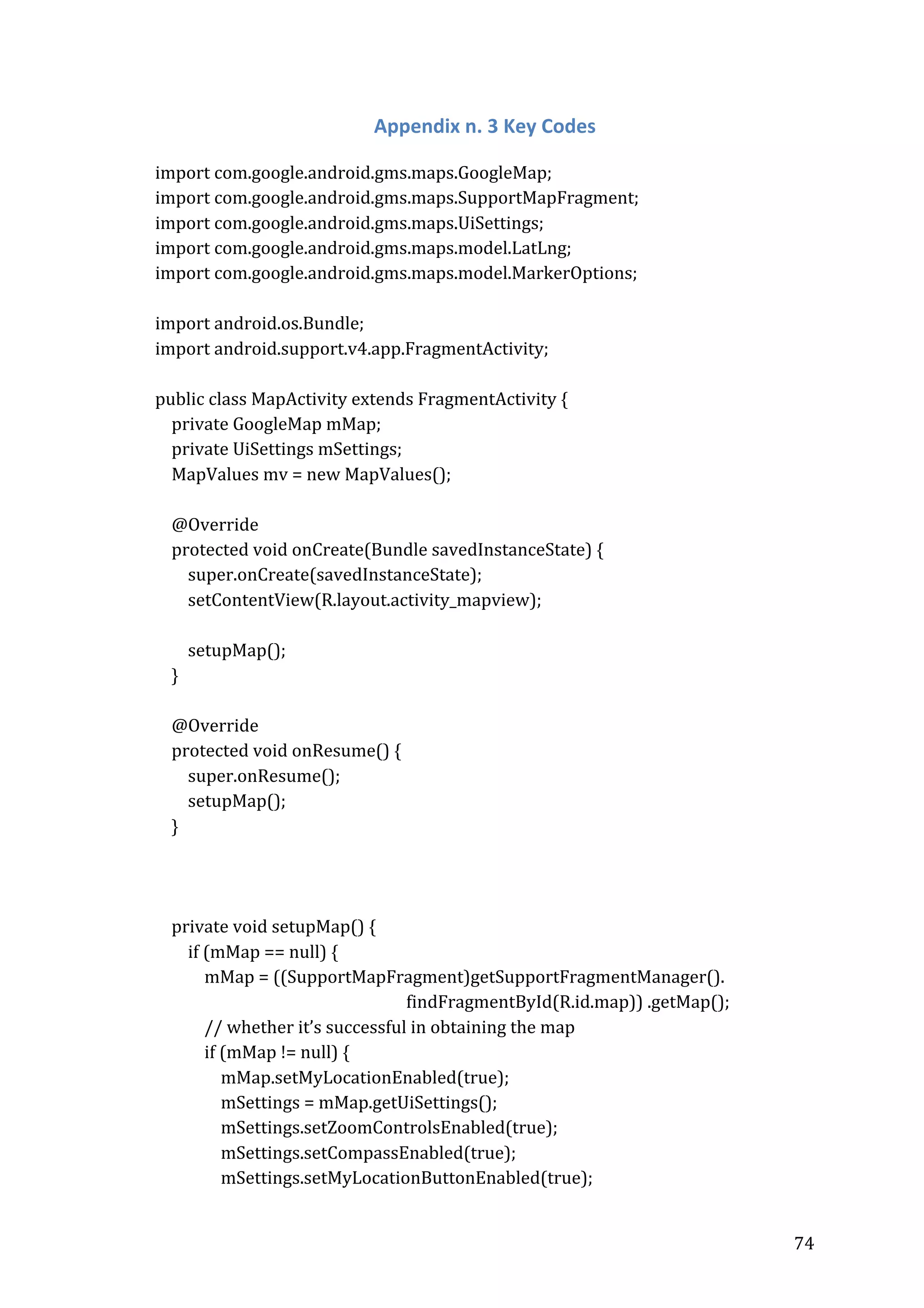  

Appendix	
  n.	
  3	
  Key	
  Codes	
  
	
  
import	
  com.google.android.gms.maps.GoogleMap;	
  
import	
  com.google.android.gms.maps.SupportMapFragment;	
  
import	
  com.google.android.gms.maps.UiSettings;	
  
import	
  com.google.android.gms.maps.model.LatLng;	
  
import	
  com.google.android.gms.maps.model.MarkerOptions;	
  
	
  
import	
  android.os.Bundle;	
  
import	
  android.support.v4.app.FragmentActivity;	
  
	
  
public	
  class	
  MapActivity	
  extends	
  FragmentActivity	
  {	
  
	
  	
  	
  	
  private	
  GoogleMap	
  mMap;	
  
	
  	
  	
  	
  private	
  UiSettings	
  mSettings;	
  
	
  	
  	
  	
  MapValues	
  mv	
  =	
  new	
  MapValues();	
  
	
  
	
  	
  	
  	
  @Override	
  
	
  	
  	
  	
  protected	
  void	
  onCreate(Bundle	
  savedInstanceState)	
  {	
  
	
  	
  	
  	
  	
  	
  	
  	
  super.onCreate(savedInstanceState);	
  
	
  	
  	
  	
  	
  	
  	
  	
  setContentView(R.layout.activity_mapview);	
  
	
  
	
  	
  	
  	
  	
  	
  	
  	
  setupMap();	
  
	
  	
  	
  	
  }	
  
	
  
	
  	
  	
  	
  @Override	
  
	
  	
  	
  	
  protected	
  void	
  onResume()	
  {	
  
	
  	
  	
  	
  	
  	
  	
  	
  super.onResume();	
  
	
  	
  	
  	
  	
  	
  	
  	
  setupMap();	
  
	
  	
  	
  	
  }	
  
	
  
	
  	
  
	
  
	
  	
  	
  	
  private	
  void	
  setupMap()	
  {	
  
	
  	
  	
  	
  	
  	
  	
  	
  if	
  (mMap	
  ==	
  null)	
  {	
  
	
  	
  	
  	
  	
  	
  	
  	
  	
  	
  	
  	
  mMap	
  =	
  ((SupportMapFragment)getSupportFragmentManager().	
  
	
  
findFragmentById(R.id.map))	
  .getMap();	
  
	
  	
  	
  	
  	
  	
  	
  	
  	
  	
  	
  	
  //	
  whether	
  it’s	
  successful	
  in	
  obtaining	
  the	
  map	
  
	
  	
  	
  	
  	
  	
  	
  	
  	
  	
  	
  	
  if	
  (mMap	
  !=	
  null)	
  {	
  
	
  	
  	
  	
  	
  	
  	
  	
  	
  	
  	
  	
  	
  	
  	
  	
  mMap.setMyLocationEnabled(true);	
  
	
  	
  	
  	
  	
  	
  	
  	
  	
  	
  	
  	
  	
  	
  	
  	
  mSettings	
  =	
  mMap.getUiSettings();	
  
	
  	
  	
  	
  	
  	
  	
  	
  	
  	
  	
  	
  	
  	
  	
  	
  mSettings.setZoomControlsEnabled(true);	
  
	
  	
  	
  	
  	
  	
  	
  	
  	
  	
  	
  	
  	
  	
  	
  	
  mSettings.setCompassEnabled(true);	
  
	
  	
  	
  	
  	
  	
  	
  	
  	
  	
  	
  	
  	
  	
  	
  	
  mSettings.setMyLocationButtonEnabled(true);	
  
	
  

74	
  

 