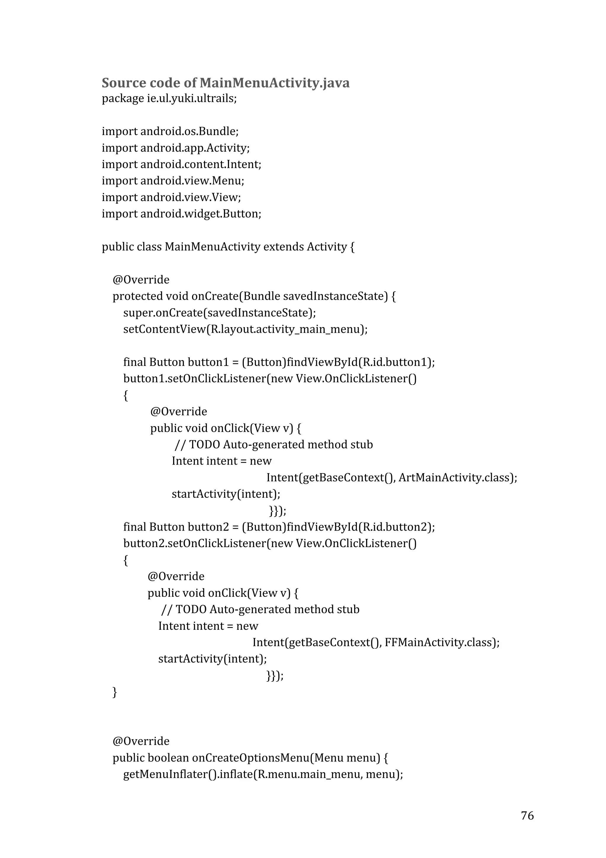  

Source	
  code	
  of	
  MainMenuActivity.java	
  

package	
  ie.ul.yuki.ultrails;	
  
	
  
import	
  android.os.Bundle;	
  
import	
  android.app.Activity;	
  
import	
  android.content.Intent;	
  
import	
  android.view.Menu;	
  
import	
  android.view.View;	
  
import	
  android.widget.Button;	
  
	
  
public	
  class	
  MainMenuActivity	
  extends	
  Activity	
  {	
  
	
  
	
  	
  	
  	
  @Override	
  
	
  	
  	
  	
  protected	
  void	
  onCreate(Bundle	
  savedInstanceState)	
  {	
  
	
  	
  	
  	
  	
  	
  	
  	
  super.onCreate(savedInstanceState);	
  
	
  	
  	
  	
  	
  	
  	
  	
  setContentView(R.layout.activity_main_menu);	
  
	
  	
  	
  	
  	
  	
  	
  	
  	
  
	
  	
  	
  	
  	
  	
  	
  	
  final	
  Button	
  button1	
  =	
  (Button)findViewById(R.id.button1);	
  
	
  	
  	
  	
  	
  	
  	
  	
  button1.setOnClickListener(new	
  View.OnClickListener()	
  	
  
	
  	
  	
  	
  	
  	
  	
  	
  {	
  
	
  	
  	
  	
  	
  	
  	
  	
  	
  	
  	
  	
  	
  	
  	
  	
  	
  	
  @Override	
  
	
  	
  	
  	
  	
  	
  	
  	
  	
  	
  	
  	
  	
  	
  	
  	
  	
  	
  public	
  void	
  onClick(View	
  v)	
  {	
  
	
  	
  	
  	
  	
  	
  	
  	
  	
  	
  	
  	
  	
  	
  	
  	
  	
  	
  	
  	
  	
  	
  	
  	
  	
  	
  	
  //	
  TODO	
  Auto-­‐generated	
  method	
  stub	
  
	
  	
  	
  	
  	
  	
  	
  	
  	
  	
  	
  	
  	
  	
  	
  	
  	
  	
  	
  	
  	
  	
  	
  	
  	
  	
  Intent	
  intent	
  =	
  new	
  	
  
	
  
Intent(getBaseContext(),	
  ArtMainActivity.class);	
  
	
  	
  	
  	
  	
  	
  	
  	
  	
  	
  	
  	
  	
  	
  	
  	
  	
  	
  	
  	
  	
  	
  	
  	
  	
  	
  startActivity(intent);	
  
	
  
	
  }});	
  
	
  	
  	
  	
  	
  	
  	
  	
  final	
  Button	
  button2	
  =	
  (Button)findViewById(R.id.button2);	
  
	
  	
  	
  	
  	
  	
  	
  	
  button2.setOnClickListener(new	
  View.OnClickListener()	
  	
  
	
  	
  	
  	
  	
  	
  	
  	
  {	
  
	
  	
  	
  	
  	
  	
  	
  	
  	
  	
  	
  	
  	
  	
  	
  	
  	
  @Override	
  
	
  	
  	
  	
  	
  	
  	
  	
  	
  	
  	
  	
  	
  	
  	
  	
  	
  public	
  void	
  onClick(View	
  v)	
  {	
  
	
  	
  	
  	
  	
  	
  	
  	
  	
  	
  	
  	
  	
  	
  	
  	
  	
  	
  	
  	
  	
  	
  //	
  TODO	
  Auto-­‐generated	
  method	
  stub	
  
	
  	
  	
  	
  	
  	
  	
  	
  	
  	
  	
  	
  	
  	
  	
  	
  	
  	
  	
  	
  	
  Intent	
  intent	
  =	
  new	
  	
  
	
  	
  	
  	
  	
  	
  	
  	
  	
  	
  	
  	
  	
  	
  	
  	
  	
  	
  	
  	
  	
  	
  	
  	
  	
  	
  	
  	
  	
  	
  	
  	
  	
  	
  	
  	
  	
  	
  	
  	
  	
  	
  	
  	
  	
  	
  	
  	
  	
  	
  	
  	
  	
  	
  	
  	
  Intent(getBaseContext(),	
  FFMainActivity.class);	
  
	
  	
  	
  	
  	
  	
  	
  	
  	
  	
  	
  	
  	
  	
  	
  	
  	
  	
  	
  	
  	
  startActivity(intent);	
  
	
  
}});	
  
	
  	
  	
  	
  }	
  
	
  
	
  
	
  	
  	
  	
  @Override	
  
	
  	
  	
  	
  public	
  boolean	
  onCreateOptionsMenu(Menu	
  menu)	
  {	
  
	
  	
  	
  	
  	
  	
  	
  	
  getMenuInflater().inflate(R.menu.main_menu,	
  menu);	
  
	
  

76	
  

 