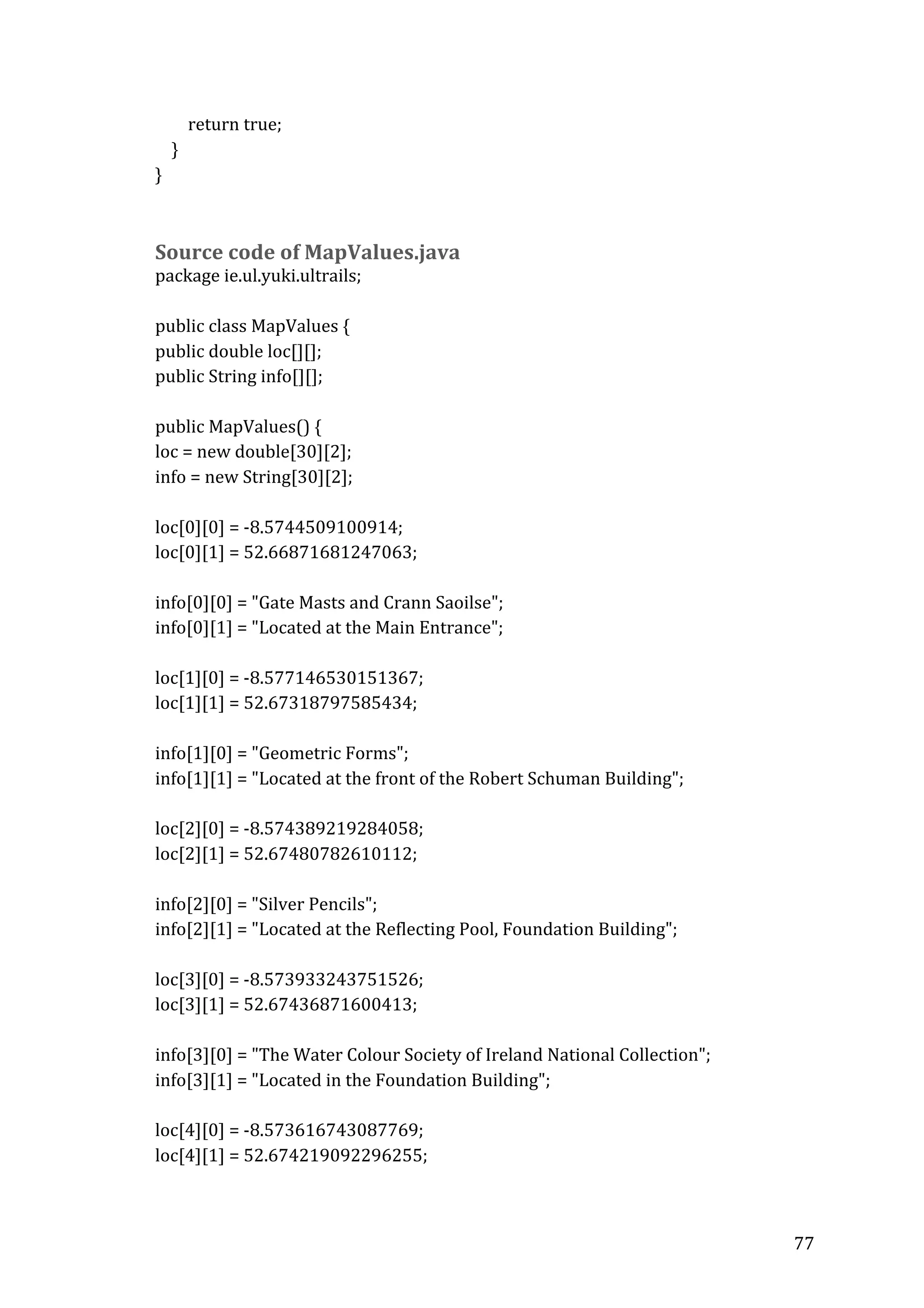 
	
  	
  	
  	
  	
  	
  	
  	
  return	
  true;	
  
	
  	
  	
  	
  }	
  	
  	
  
}	
  
	
  

	
  
Source	
  code	
  of	
  MapValues.java	
  

package	
  ie.ul.yuki.ultrails;	
  
	
  
public	
  class	
  MapValues	
  {	
  
public	
  double	
  loc[][];	
  
public	
  String	
  info[][];	
  
	
  
	
  
public	
  MapValues()	
  {	
  
loc	
  =	
  new	
  double[30][2];	
  
info	
  =	
  new	
  String[30][2];	
  
	
  
	
   	
  
loc[0][0]	
  =	
  -­‐8.5744509100914;	
  
loc[0][1]	
  =	
  52.66871681247063;	
  
	
  
	
   	
  
info[0][0]	
  =	
  "Gate	
  Masts	
  and	
  Crann	
  Saoilse";	
  
info[0][1]	
  =	
  "Located	
  at	
  the	
  Main	
  Entrance";	
  
	
  
	
   	
  
loc[1][0]	
  =	
  -­‐8.577146530151367;	
  
loc[1][1]	
  =	
  52.67318797585434;	
  
	
  
	
   	
  
info[1][0]	
  =	
  "Geometric	
  Forms";	
  
info[1][1]	
  =	
  "Located	
  at	
  the	
  front	
  of	
  the	
  Robert	
  Schuman	
  Building";	
  
	
  
	
   	
  
loc[2][0]	
  =	
  -­‐8.574389219284058;	
  
loc[2][1]	
  =	
  52.67480782610112;	
  
	
  
info[2][0]	
  =	
  "Silver	
  Pencils";	
  
info[2][1]	
  =	
  "Located	
  at	
  the	
  Reflecting	
  Pool,	
  Foundation	
  Building";	
  
	
  
	
   	
  
loc[3][0]	
  =	
  -­‐8.573933243751526;	
  
loc[3][1]	
  =	
  52.67436871600413;	
  
	
  
info[3][0]	
  =	
  "The	
  Water	
  Colour	
  Society	
  of	
  Ireland	
  National	
  Collection";	
  
info[3][1]	
  =	
  "Located	
  in	
  the	
  Foundation	
  Building";	
  	
  	
  	
  	
  
	
  
	
  
	
  
	
   	
  
loc[4][0]	
  =	
  -­‐8.573616743087769;	
  
loc[4][1]	
  =	
  52.674219092296255;	
  	
  
	
  
	
  

77	
  

 