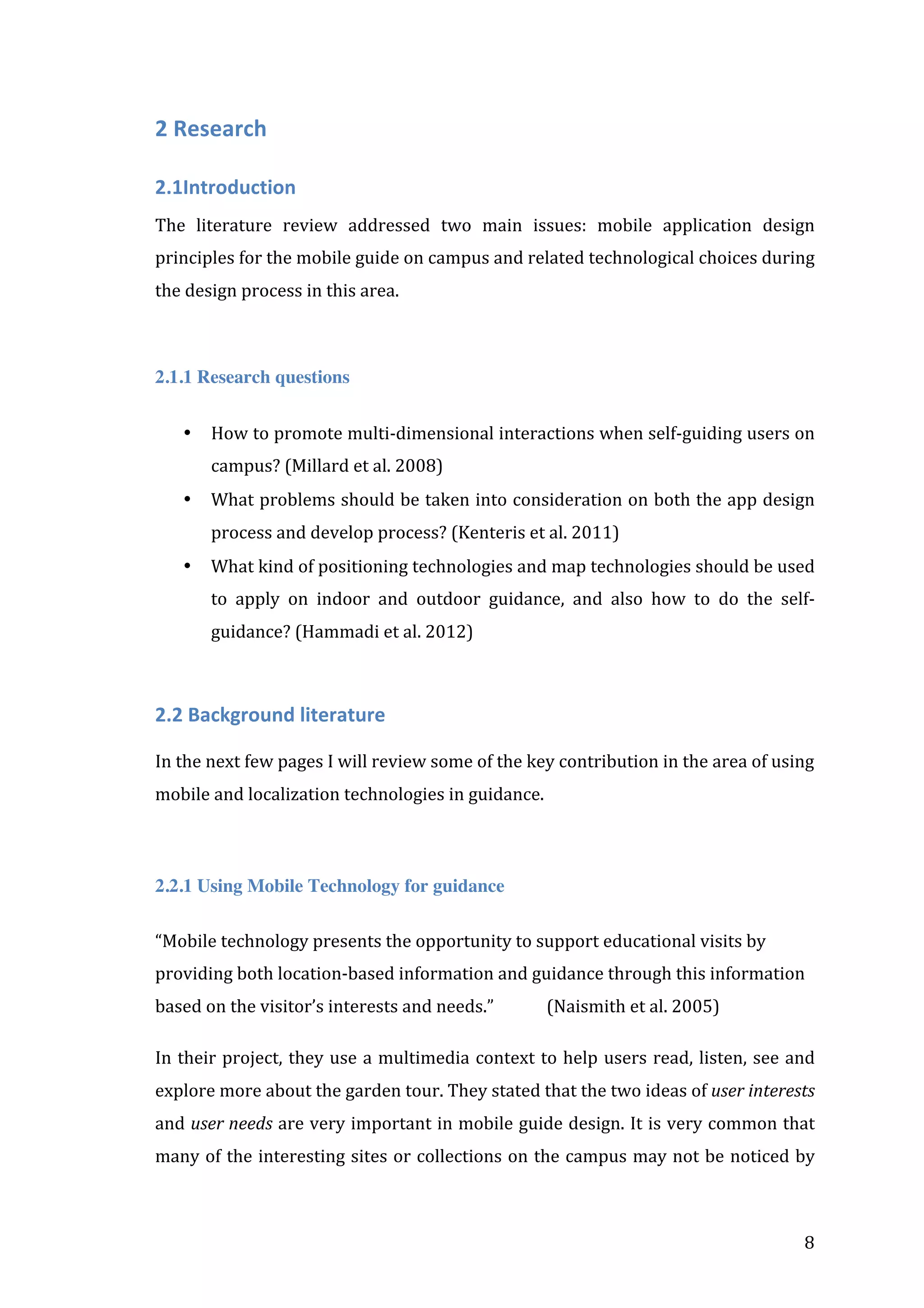 2	
  Research	
  	
  
2.1Introduction	
  
The	
   literature	
   review	
   addressed	
   two	
   main	
   issues:	
   mobile	
   application	
   design	
  
principles	
  for	
  the	
  mobile	
  guide	
  on	
  campus	
  and	
  related	
  technological	
  choices	
  during	
  
the	
  design	
  process	
  in	
  this	
  area.	
  
	
  
2.1.1 Research questions
•

How	
   to	
   promote	
   multi-­‐dimensional	
   interactions	
   when	
   self-­‐guiding	
   users	
   on	
  
campus?	
  (Millard	
  et	
  al.	
  2008)	
  

•

What	
  problems	
  should	
  be	
  taken	
  into	
  consideration	
  on	
  both	
  the	
  app	
  design	
  
process	
  and	
  develop	
  process?	
  (Kenteris	
  et	
  al.	
  2011)	
  

•

What	
  kind	
  of	
  positioning	
  technologies	
  and	
  map	
  technologies	
  should	
  be	
  used	
  
to	
   apply	
   on	
   indoor	
   and	
   outdoor	
   guidance,	
   and	
   also	
   how	
   to	
   do	
   the	
   self-­‐
guidance?	
  (Hammadi	
  et	
  al.	
  2012)	
  
	
  

2.2	
  Background	
  literature	
  
	
  
In	
  the	
  next	
  few	
  pages	
  I	
  will	
  review	
  some	
  of	
  the	
  key	
  contribution	
  in	
  the	
  area	
  of	
  using	
  
mobile	
  and	
  localization	
  technologies	
  in	
  guidance.	
  
	
  
2.2.1 Using Mobile Technology for guidance
“Mobile	
  technology	
  presents	
  the	
  opportunity	
  to	
  support	
  educational	
  visits	
  by	
  
providing	
  both	
  location-­‐based	
  information	
  and	
  guidance	
  through	
  this	
  information	
  
based	
  on	
  the	
  visitor’s	
  interests	
  and	
  needs.”	
  

(Naismith	
  et	
  al.	
  2005)	
  

In	
   their	
   project,	
   they	
   use	
   a	
   multimedia	
   context	
   to	
   help	
   users	
   read,	
   listen,	
   see	
   and	
  
explore	
  more	
  about	
  the	
  garden	
  tour.	
  They	
  stated	
  that	
  the	
  two	
  ideas	
  of	
  user	
  interests	
  
and	
  user	
  needs	
  are	
  very	
  important	
  in	
  mobile	
  guide	
  design.	
  It	
  is	
  very	
  common	
  that	
  
many	
  of	
  the	
  interesting	
  sites	
  or	
  collections	
  on	
  the	
  campus	
  may	
  not	
  be	
  noticed	
  by	
  

	
  

8	
  

 