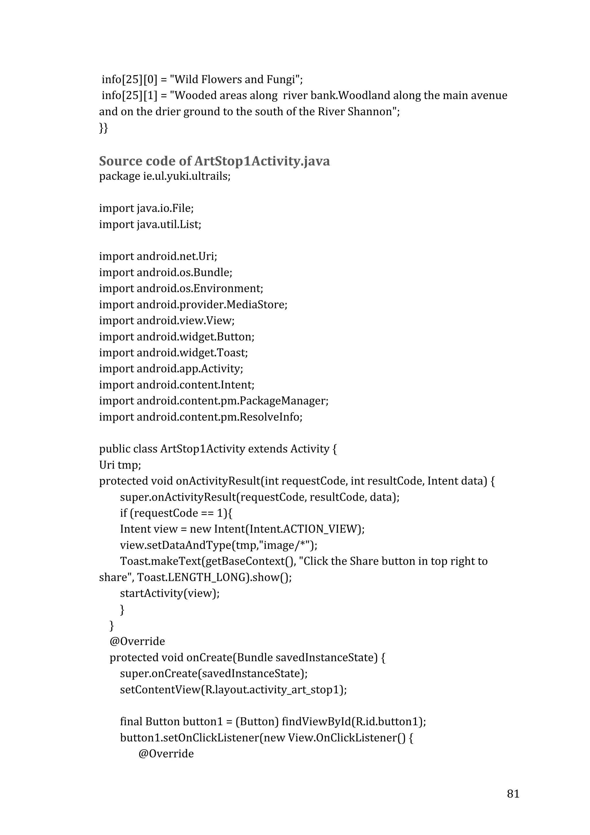  
	
  info[25][0]	
  =	
  "Wild	
  Flowers	
  and	
  Fungi";	
  
	
  info[25][1]	
  =	
  "Wooded	
  areas	
  along	
  	
  river	
  bank.Woodland	
  along	
  the	
  main	
  avenue	
  
and	
  on	
  the	
  drier	
  ground	
  to	
  the	
  south	
  of	
  the	
  River	
  Shannon";	
  
}}	
  

	
  
Source	
  code	
  of	
  ArtStop1Activity.java	
  

package	
  ie.ul.yuki.ultrails;	
  
	
  
import	
  java.io.File;	
  
import	
  java.util.List;	
  
	
  
import	
  android.net.Uri;	
  
import	
  android.os.Bundle;	
  
import	
  android.os.Environment;	
  
import	
  android.provider.MediaStore;	
  
import	
  android.view.View;	
  
import	
  android.widget.Button;	
  
import	
  android.widget.Toast;	
  
import	
  android.app.Activity;	
  
import	
  android.content.Intent;	
  
import	
  android.content.pm.PackageManager;	
  
import	
  android.content.pm.ResolveInfo;	
  
	
  
public	
  class	
  ArtStop1Activity	
  extends	
  Activity	
  {	
  
Uri	
  tmp;	
  
protected	
  void	
  onActivityResult(int	
  requestCode,	
  int	
  resultCode,	
  Intent	
  data)	
  {	
  
	
  	
  	
  	
  	
  	
  	
  	
  super.onActivityResult(requestCode,	
  resultCode,	
  data);	
  
	
  	
  	
  	
  	
  	
  	
  	
  if	
  (requestCode	
  ==	
  1){	
  
	
  	
  	
  	
  	
  	
  	
  	
  Intent	
  view	
  =	
  new	
  Intent(Intent.ACTION_VIEW);	
  
	
  	
  	
  	
  	
  	
  	
  	
  view.setDataAndType(tmp,"image/*");	
  
	
  	
  	
  	
  	
  	
  	
  	
  Toast.makeText(getBaseContext(),	
  "Click	
  the	
  Share	
  button	
  in	
  top	
  right	
  to	
  
share",	
  Toast.LENGTH_LONG).show();	
  
	
  	
  	
  	
  	
  	
  	
  	
  startActivity(view);	
  
	
  	
  	
  	
  	
  	
  	
  	
  }	
  
	
  	
  	
  	
  }	
  
	
  	
  	
  	
  @Override	
  
	
  	
  	
  	
  protected	
  void	
  onCreate(Bundle	
  savedInstanceState)	
  {	
  
	
  	
  	
  	
  	
  	
  	
  	
  super.onCreate(savedInstanceState);	
  
	
  	
  	
  	
  	
  	
  	
  	
  setContentView(R.layout.activity_art_stop1);	
  
	
  	
  	
  	
  	
  	
  	
  	
  	
  
	
  	
  	
  	
  	
  	
  	
  	
  final	
  Button	
  button1	
  =	
  (Button)	
  findViewById(R.id.button1);	
  
	
  	
  	
  	
  	
  	
  	
  	
  button1.setOnClickListener(new	
  View.OnClickListener()	
  {	
  
	
  	
  	
  	
  	
  	
  	
  	
  	
  	
  	
  	
  	
  	
  	
  @Override	
  
	
  

81	
  

 