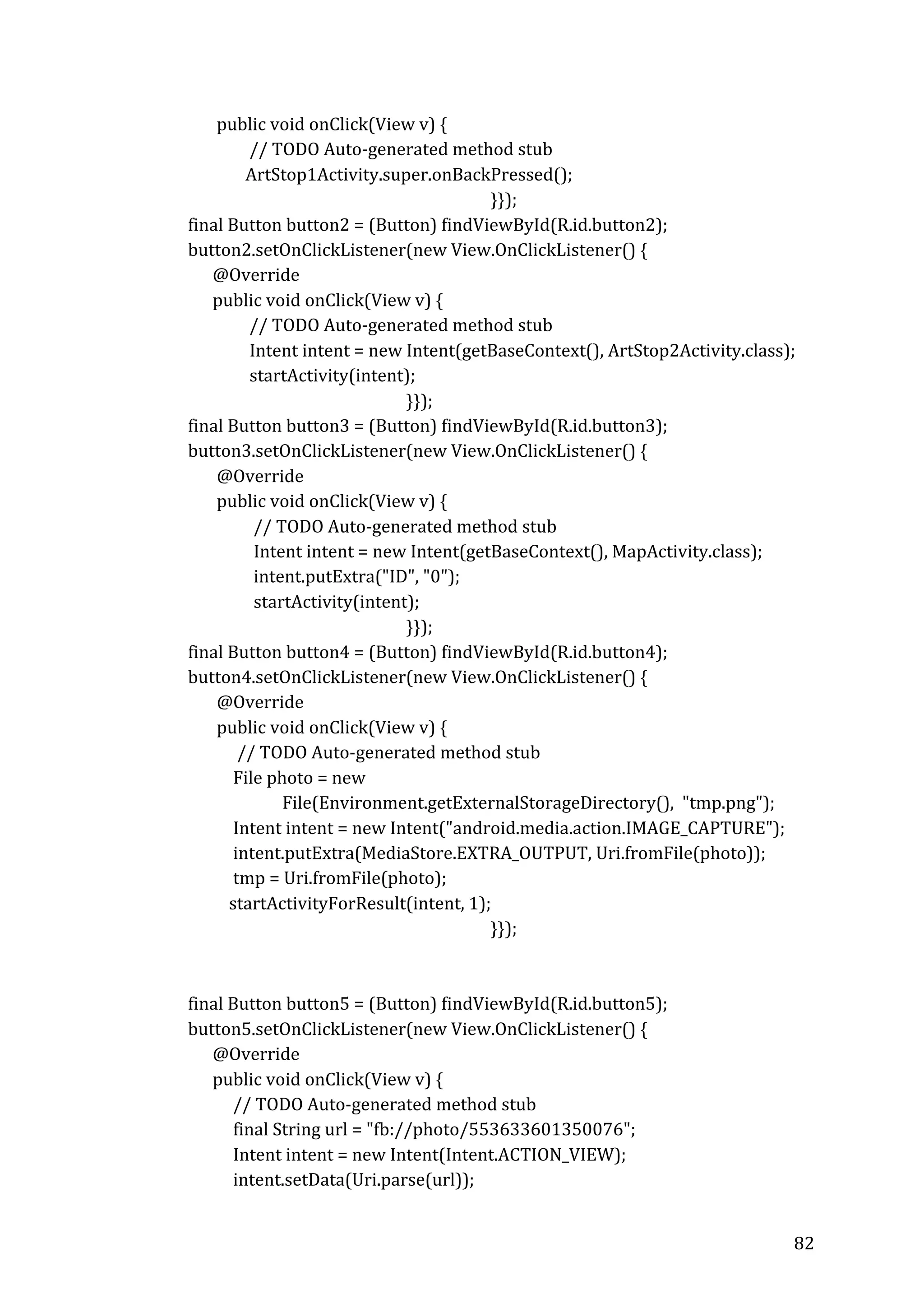  
	
  	
  	
  	
  	
  	
  	
  	
  	
  	
  	
  	
  	
  	
  	
  public	
  void	
  onClick(View	
  v)	
  {	
  
	
  	
  	
  	
  	
  	
  	
  	
  	
  	
  	
  	
  	
  	
  	
  	
  	
  	
  	
  	
  	
  	
  	
  //	
  TODO	
  Auto-­‐generated	
  method	
  stub	
  
	
  	
  	
  	
  	
  	
  	
  	
  	
  	
  	
  	
  	
  	
  	
  	
  	
  	
  	
  	
  	
  	
  ArtStop1Activity.super.onBackPressed();	
  
	
  
	
   	
  
}});	
  
	
  	
  	
  	
  	
  	
  	
  	
  final	
  Button	
  button2	
  =	
  (Button)	
  findViewById(R.id.button2);	
  
	
  	
  	
  	
  	
  	
  	
  	
  button2.setOnClickListener(new	
  View.OnClickListener()	
  {	
  
	
  	
  	
  	
  	
  	
  	
  	
  	
  	
  	
  	
  	
  	
  @Override	
  
	
  	
  	
  	
  	
  	
  	
  	
  	
  	
  	
  	
  	
  	
  public	
  void	
  onClick(View	
  v)	
  {	
  
	
  	
  	
  	
  	
  	
  	
  	
  	
  	
  	
  	
  	
  	
  	
  	
  	
  	
  	
  	
  	
  	
  	
  //	
  TODO	
  Auto-­‐generated	
  method	
  stub	
  
	
  	
  	
  	
  	
  	
  	
  	
  	
  	
  	
  	
  	
  	
  	
  	
  	
  	
  	
  	
  	
  	
  	
  Intent	
  intent	
  =	
  new	
  Intent(getBaseContext(),	
  ArtStop2Activity.class);	
  
	
  	
  	
  	
  	
  	
  	
  	
  	
  	
  	
  	
  	
  	
  	
  	
  	
  	
  	
  	
  	
  	
  	
  startActivity(intent);	
  
	
  
}});	
  
	
  	
  	
  	
  	
  	
  	
  	
  final	
  Button	
  button3	
  =	
  (Button)	
  findViewById(R.id.button3);	
  
	
  	
  	
  	
  	
  	
  	
  	
  button3.setOnClickListener(new	
  View.OnClickListener()	
  {	
  
	
  	
  	
  	
  	
  	
  	
  	
  	
  	
  	
  	
  	
  	
  	
  @Override	
  
	
  	
  	
  	
  	
  	
  	
  	
  	
  	
  	
  	
  	
  	
  	
  public	
  void	
  onClick(View	
  v)	
  {	
  
	
  	
  	
  	
  	
  	
  	
  	
  	
  	
  	
  	
  	
  	
  	
  	
  	
  	
  	
  	
  	
  	
  	
  	
  //	
  TODO	
  Auto-­‐generated	
  method	
  stub	
  
	
  	
  	
  	
  	
  	
  	
  	
  	
  	
  	
  	
  	
  	
  	
  	
  	
  	
  	
  	
  	
  	
  	
  	
  Intent	
  intent	
  =	
  new	
  Intent(getBaseContext(),	
  MapActivity.class);	
  
	
  	
  	
  	
  	
  	
  	
  	
  	
  	
  	
  	
  	
  	
  	
  	
  	
  	
  	
  	
  	
  	
  	
  	
  intent.putExtra("ID",	
  "0");	
  
	
  	
  	
  	
  	
  	
  	
  	
  	
  	
  	
  	
  	
  	
  	
  	
  	
  	
  	
  	
  	
  	
  	
  	
  startActivity(intent);	
  
	
  
}});	
  
	
  	
  	
  	
  	
  	
  	
  	
  final	
  Button	
  button4	
  =	
  (Button)	
  findViewById(R.id.button4);	
  
	
  	
  	
  	
  	
  	
  	
  	
  button4.setOnClickListener(new	
  View.OnClickListener()	
  {	
  
	
  	
  	
  	
  	
  	
  	
  	
  	
  	
  	
  	
  	
  	
  	
  @Override	
  
	
  	
  	
  	
  	
  	
  	
  	
  	
  	
  	
  	
  	
  	
  	
  public	
  void	
  onClick(View	
  v)	
  {	
  
	
  	
  	
  	
  	
  	
  	
  	
  	
  	
  	
  	
  	
  	
  	
  	
  	
  	
  	
  	
  //	
  TODO	
  Auto-­‐generated	
  method	
  stub	
  
	
  	
  	
  	
  	
  	
  	
  	
  	
  	
  	
  	
  	
  	
  	
  	
  	
  	
  	
  File	
  photo	
  =	
  new	
  	
  
	
  	
  	
  	
  	
  	
  	
  	
  	
  	
  	
  	
  	
  	
  	
  	
  	
  	
  	
  	
  	
  	
  	
  	
  	
  	
  	
  	
  	
  	
  	
  File(Environment.getExternalStorageDirectory(),	
  	
  "tmp.png");	
  
	
  	
  	
  	
  	
  	
  	
  	
  	
  	
  	
  	
  	
  	
  	
  	
  	
  	
  	
  Intent	
  intent	
  =	
  new	
  Intent("android.media.action.IMAGE_CAPTURE");	
  
	
  	
  	
  	
  	
  	
  	
  	
  	
  	
  	
  	
  	
  	
  	
  	
  	
  	
  	
  intent.putExtra(MediaStore.EXTRA_OUTPUT,	
  Uri.fromFile(photo));	
  
	
  	
  	
  	
  	
  	
  	
  	
  	
  	
  	
  	
  	
  	
  	
  	
  	
  	
  	
  tmp	
  =	
  Uri.fromFile(photo);	
  
	
  	
  	
  	
  	
  	
  	
  	
  	
  	
  	
  	
  	
  	
  	
  	
  	
  	
  startActivityForResult(intent,	
  1);	
  
	
  
	
   	
  
}});	
  
	
  	
  	
  	
  	
  	
  	
  	
  	
  
	
  
	
  	
  	
  	
  	
  	
  	
  	
  final	
  Button	
  button5	
  =	
  (Button)	
  findViewById(R.id.button5);	
  
	
  	
  	
  	
  	
  	
  	
  	
  button5.setOnClickListener(new	
  View.OnClickListener()	
  {	
  
	
  	
  	
  	
  	
  	
  	
  	
  	
  	
  	
  	
  	
  	
  @Override	
  
	
  	
  	
  	
  	
  	
  	
  	
  	
  	
  	
  	
  	
  	
  public	
  void	
  onClick(View	
  v)	
  {	
  
	
  	
  	
  	
  	
  	
  	
  	
  	
  	
  	
  	
  	
  	
  	
  	
  	
  	
  	
  //	
  TODO	
  Auto-­‐generated	
  method	
  stub	
  
	
  	
  	
  	
  	
  	
  	
  	
  	
  	
  	
  	
  	
  	
  	
  	
  	
  	
  	
  final	
  String	
  url	
  =	
  "fb://photo/553633601350076";	
  
	
  	
  	
  	
  	
  	
  	
  	
  	
  	
  	
  	
  	
  	
  	
  	
  	
  	
  	
  Intent	
  intent	
  =	
  new	
  Intent(Intent.ACTION_VIEW);	
  
	
  	
  	
  	
  	
  	
  	
  	
  	
  	
  	
  	
  	
  	
  	
  	
  	
  	
  	
  intent.setData(Uri.parse(url));	
  
	
  

82	
  

 