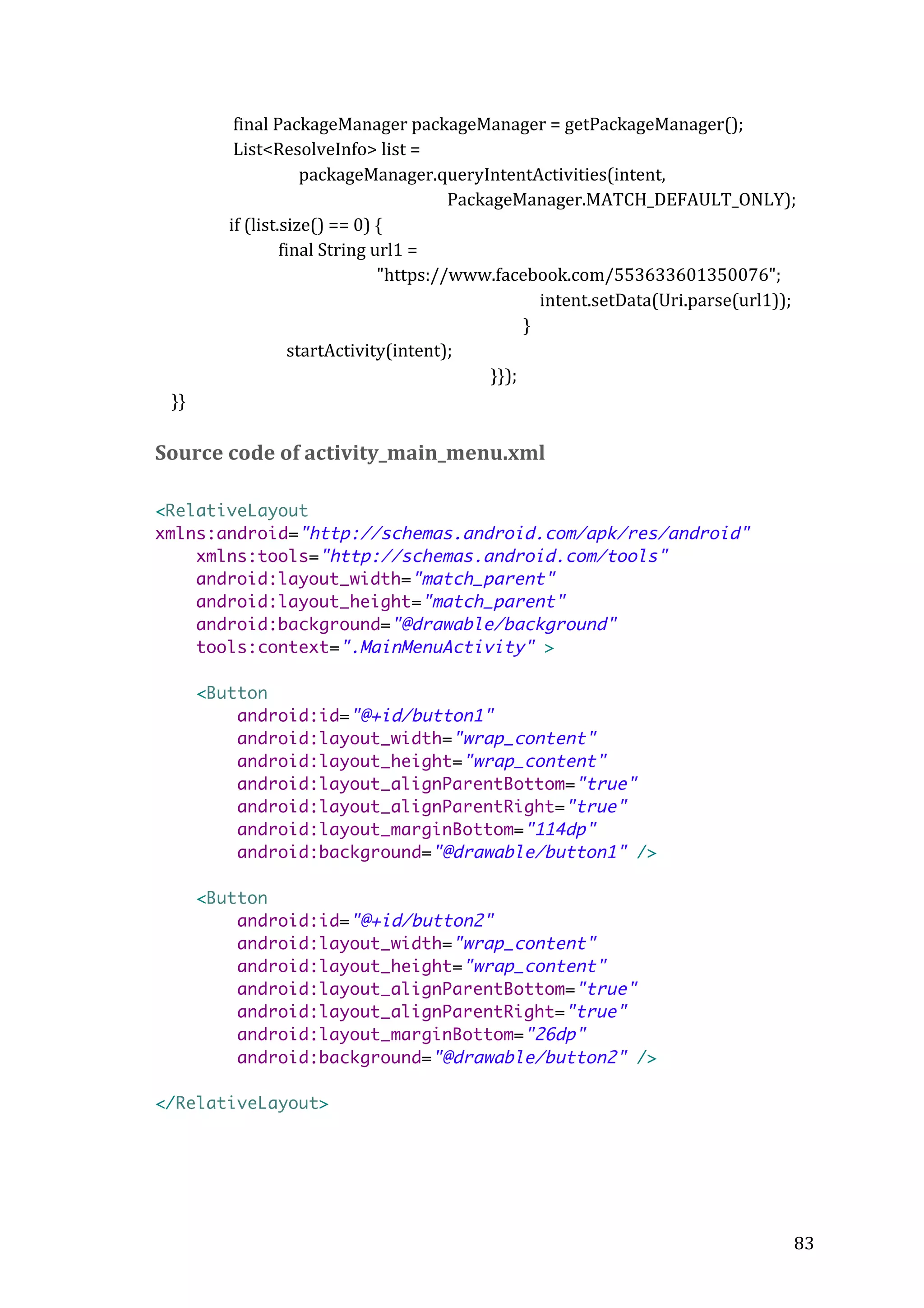  
	
  	
  	
  	
  	
  	
  	
  	
  	
  	
  	
  	
  	
  	
  	
  	
  	
  	
  	
  final	
  PackageManager	
  packageManager	
  =	
  getPackageManager();	
  
	
  	
  	
  	
  	
  	
  	
  	
  	
  	
  	
  	
  	
  	
  	
  	
  	
  	
  	
  List<ResolveInfo>	
  list	
  =	
   	
  
	
  	
  	
  	
  	
  	
  	
  	
  	
  	
  	
  	
  
	
  	
  	
  	
  	
  	
  	
  	
  	
  	
  	
  	
  	
  	
  	
  	
  	
  	
  	
  	
  	
  	
  	
  	
  	
  	
  	
  	
  	
  	
  	
  	
  	
  	
  	
  packageManager.queryIntentActivities(intent,	
  
	
  
	
  
	
  	
  	
  	
  	
  	
  	
  	
  	
  	
  PackageManager.MATCH_DEFAULT_ONLY);	
  
	
  	
  	
  	
  	
  	
  	
  	
  	
  	
  	
  	
  	
  	
  	
  	
  	
  	
  if	
  (list.size()	
  ==	
  0)	
  {	
  
	
  	
  	
  	
  	
  	
  	
  	
  	
  	
  	
  	
  	
  	
  	
  	
  	
  	
  	
  	
  	
  	
  	
  	
  	
  	
  	
  	
  	
  	
  final	
  String	
  url1	
  =	
  	
  	
  
	
  	
  	
  	
  	
  	
  	
  	
  	
  	
  	
  	
  	
  	
  	
  	
  	
  	
  	
  	
  	
  	
  	
  	
  	
  	
  	
  	
  	
  	
  	
  	
  	
  	
  	
  	
  	
  	
  	
  	
  	
  	
  	
  	
  	
  	
  	
  	
  	
  	
  	
  	
  	
  	
  "https://www.facebook.com/553633601350076";	
  
	
  
	
   	
  
	
  	
  	
  	
  	
  	
  	
  	
  	
  	
  	
  	
  intent.setData(Uri.parse(url1));	
  
	
  
	
   	
  
	
  	
  	
  	
  	
  	
  	
  	
  }	
  	
  	
  
	
  	
  	
  	
  	
  	
  	
  	
  	
  	
  	
  	
  	
  	
  	
  	
  	
  	
  	
  	
  	
  	
  	
  	
  	
  	
  	
  	
  	
  	
  	
  	
  startActivity(intent);	
  
	
  
	
  
	
  
	
   	
  
}});	
  
	
  	
  	
  	
  }}	
  
	
  

Source	
  code	
  of	
  activity_main_menu.xml	
  
	
  
<RelativeLayout
xmlns:android="http://schemas.android.com/apk/res/android"
xmlns:tools="http://schemas.android.com/tools"
android:layout_width="match_parent"
android:layout_height="match_parent"
android:background="@drawable/background"
tools:context=".MainMenuActivity" >
<Button
android:id="@+id/button1"
android:layout_width="wrap_content"
android:layout_height="wrap_content"
android:layout_alignParentBottom="true"
android:layout_alignParentRight="true"
android:layout_marginBottom="114dp"
android:background="@drawable/button1" />
<Button
android:id="@+id/button2"
android:layout_width="wrap_content"
android:layout_height="wrap_content"
android:layout_alignParentBottom="true"
android:layout_alignParentRight="true"
android:layout_marginBottom="26dp"
android:background="@drawable/button2" />
</RelativeLayout>

	
  

	
  

83	
  

 