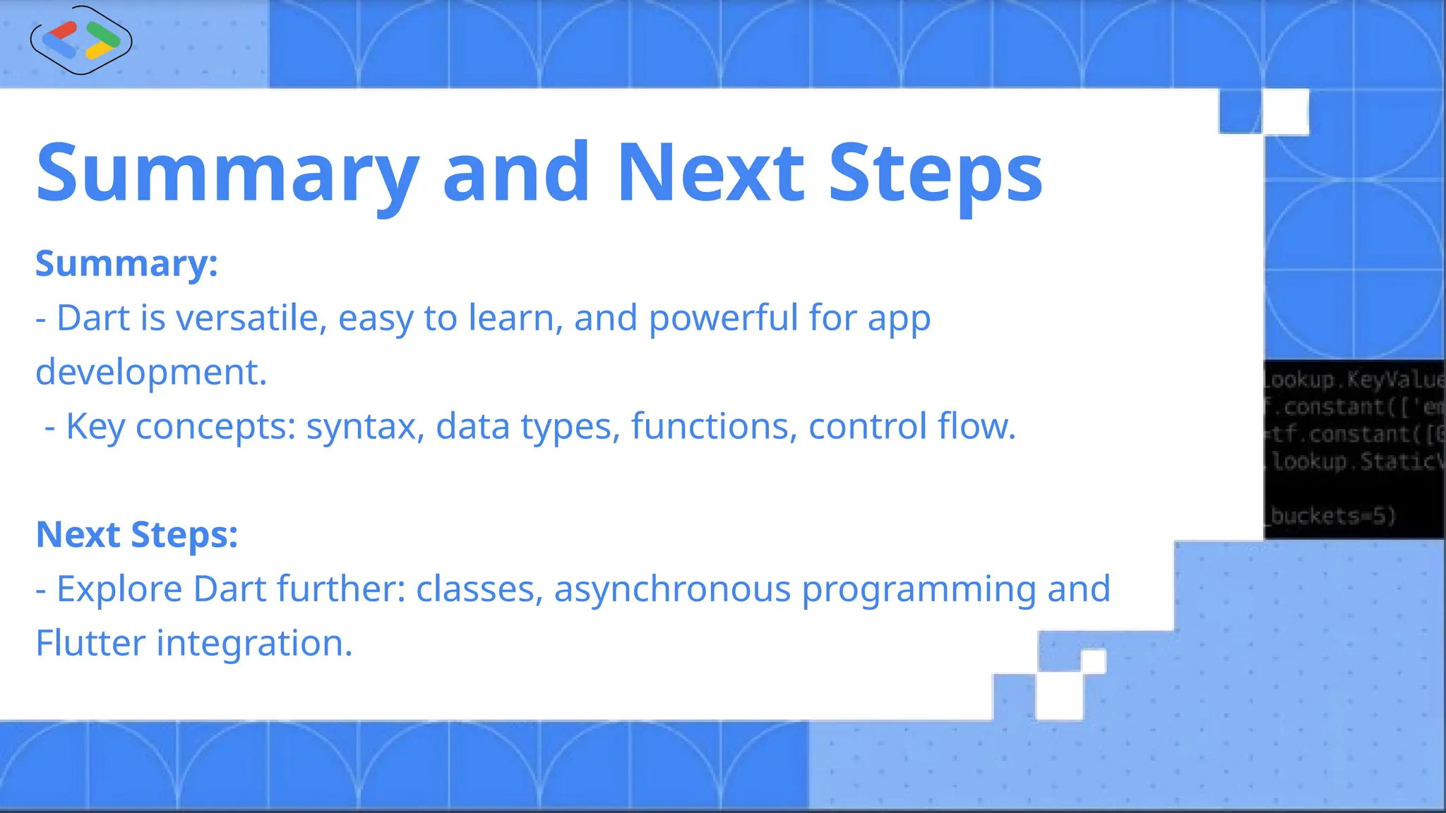 Summary and Next Steps
Summary:
- Dart is versatile, easy to learn, and powerful for app
development.
- Key concepts: syntax, data types, functions, control flow.
Next Steps:
- Explore Dart further: classes, asynchronous programming and
Flutter integration.
 