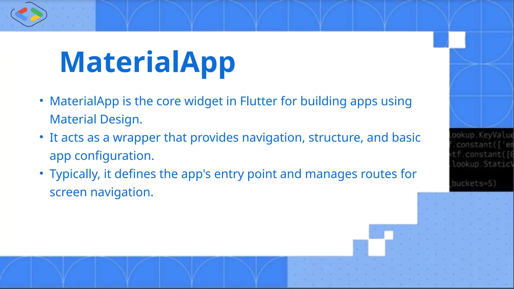 MaterialApp
• MaterialApp is the core widget in Flutter for building apps using
Material Design.
• It acts as a wrapper that provides navigation, structure, and basic
app configuration.
• Typically, it defines the app's entry point and manages routes for
screen navigation.
 