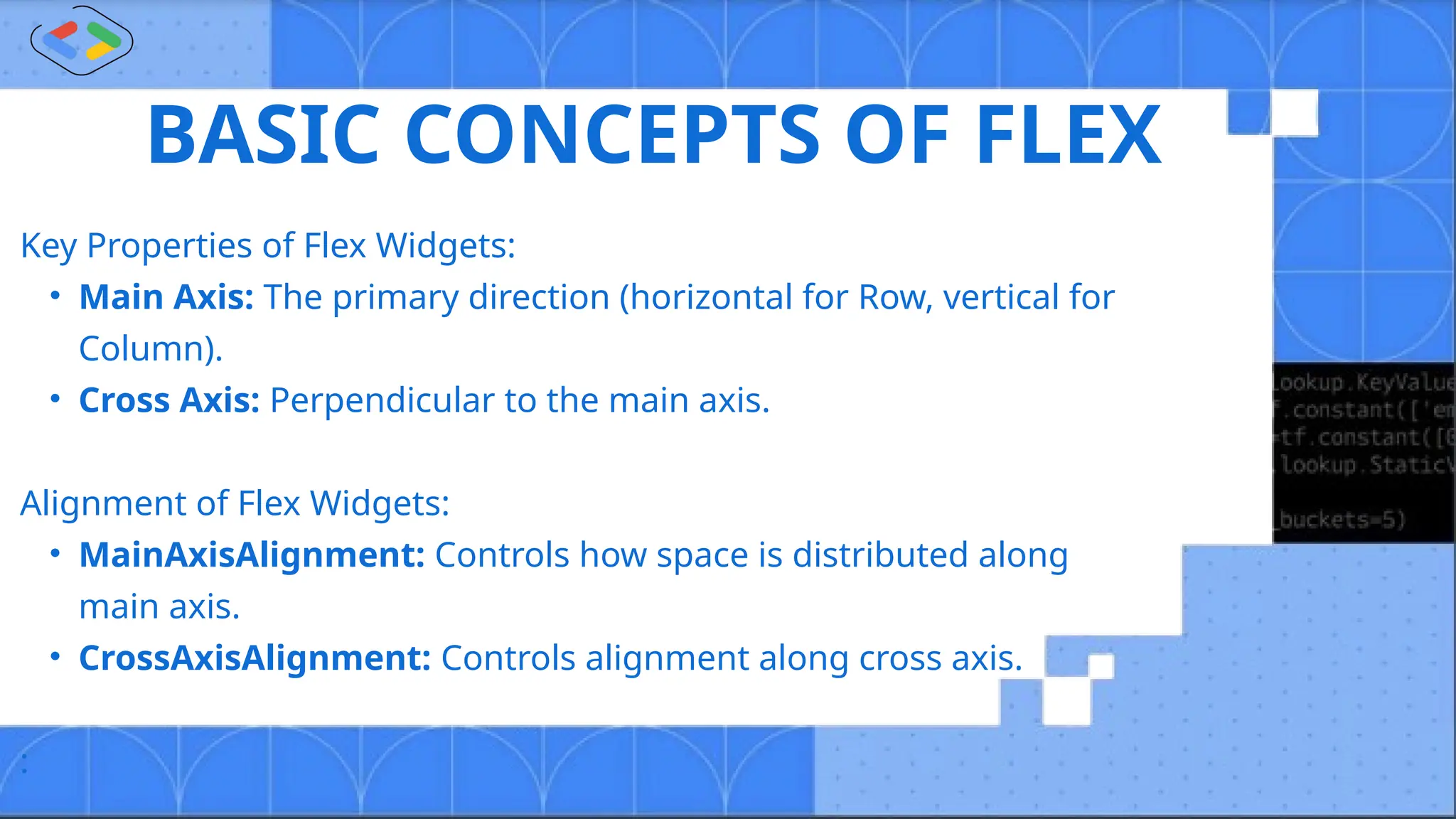 BASIC CONCEPTS OF FLEX
Key Properties of Flex Widgets:
• Main Axis: The primary direction (horizontal for Row, vertical for
Column).
• Cross Axis: Perpendicular to the main axis.
Alignment of Flex Widgets:
• MainAxisAlignment: Controls how space is distributed along
main axis.
• CrossAxisAlignment: Controls alignment along cross axis.
:
 
