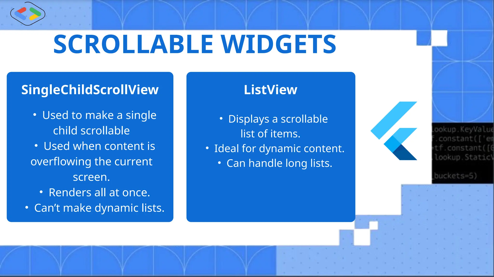 SCROLLABLE WIDGETS
SingleChildScrollView ListView
• Used to make a single
child scrollable
• Used when content is
overflowing the current
screen.
• Renders all at once.
• Can’t make dynamic lists.
• Displays a scrollable
list of items.
• Ideal for dynamic content.
• Can handle long lists.
 