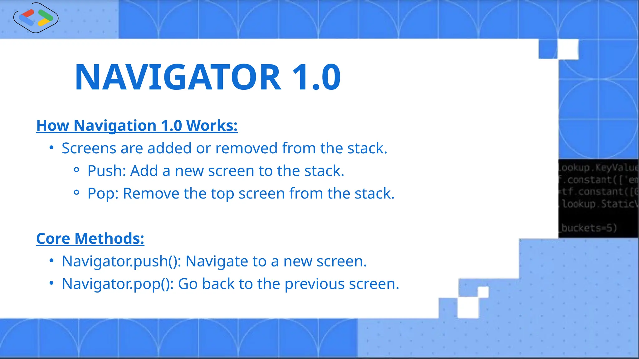 NAVIGATOR 1.0
How Navigation 1.0 Works:
• Screens are added or removed from the stack.
⚬ Push: Add a new screen to the stack.
⚬ Pop: Remove the top screen from the stack.
Core Methods:
• Navigator.push(): Navigate to a new screen.
• Navigator.pop(): Go back to the previous screen.
 