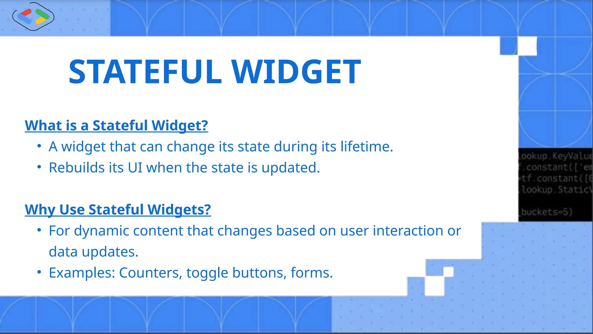 STATEFUL WIDGET
What is a Stateful Widget?
• A widget that can change its state during its lifetime.
• Rebuilds its UI when the state is updated.
Why Use Stateful Widgets?
• For dynamic content that changes based on user interaction or
data updates.
• Examples: Counters, toggle buttons, forms.
 