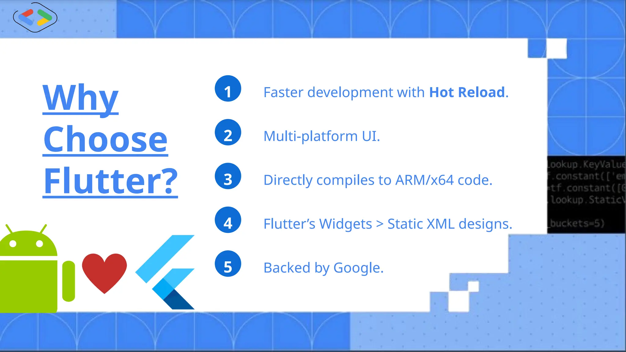 Faster development with Hot Reload.
1
Multi-platform UI.
2
Flutter’s Widgets > Static XML designs.
4
Directly compiles to ARM/x64 code.
3
Backed by Google.
5
Why
Choose
Flutter?
 