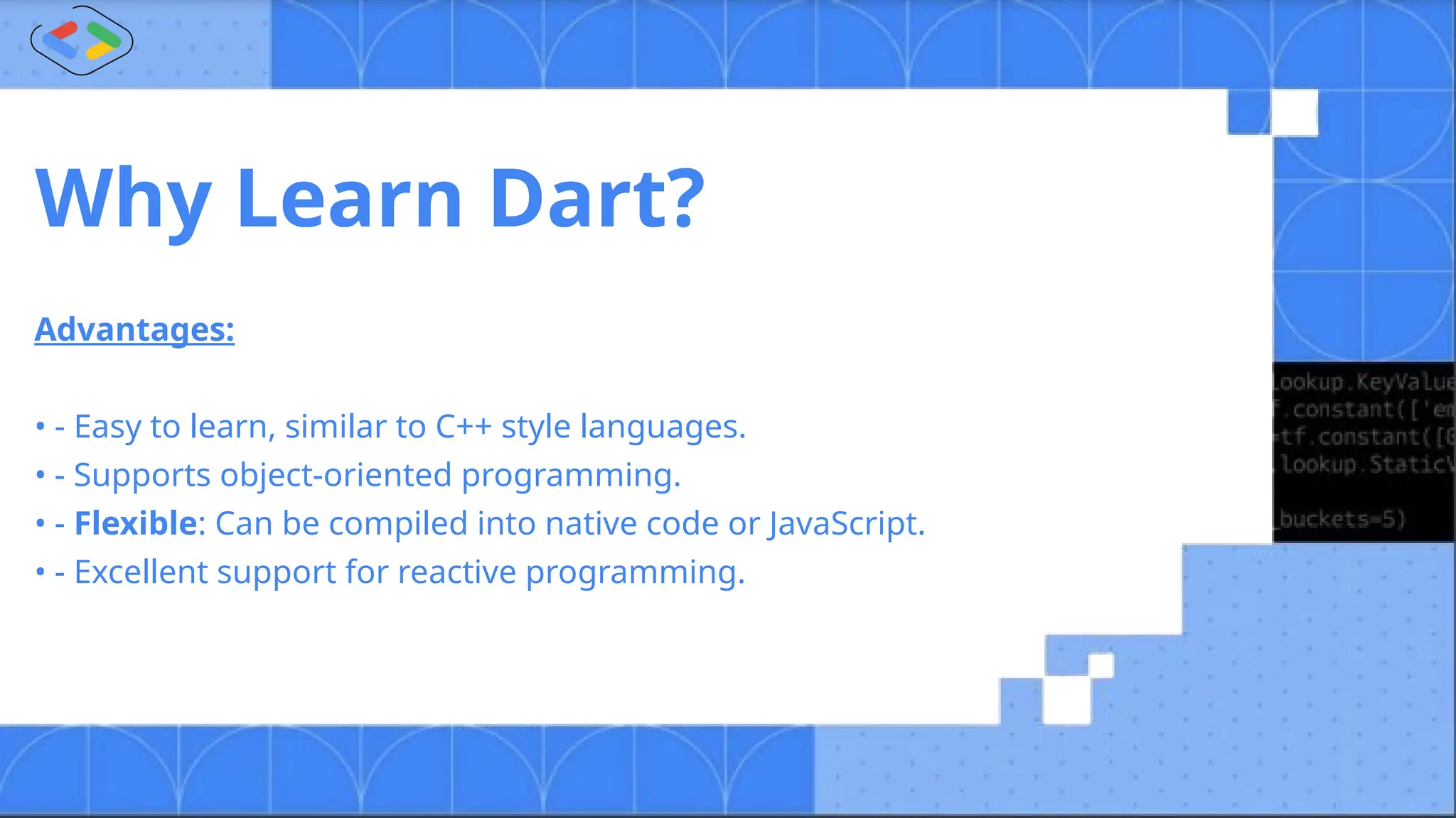 Why Learn Dart?
Advantages:
• - Easy to learn, similar to C++ style languages.
• - Supports object-oriented programming.
• - Flexible: Can be compiled into native code or JavaScript.
• - Excellent support for reactive programming.
 