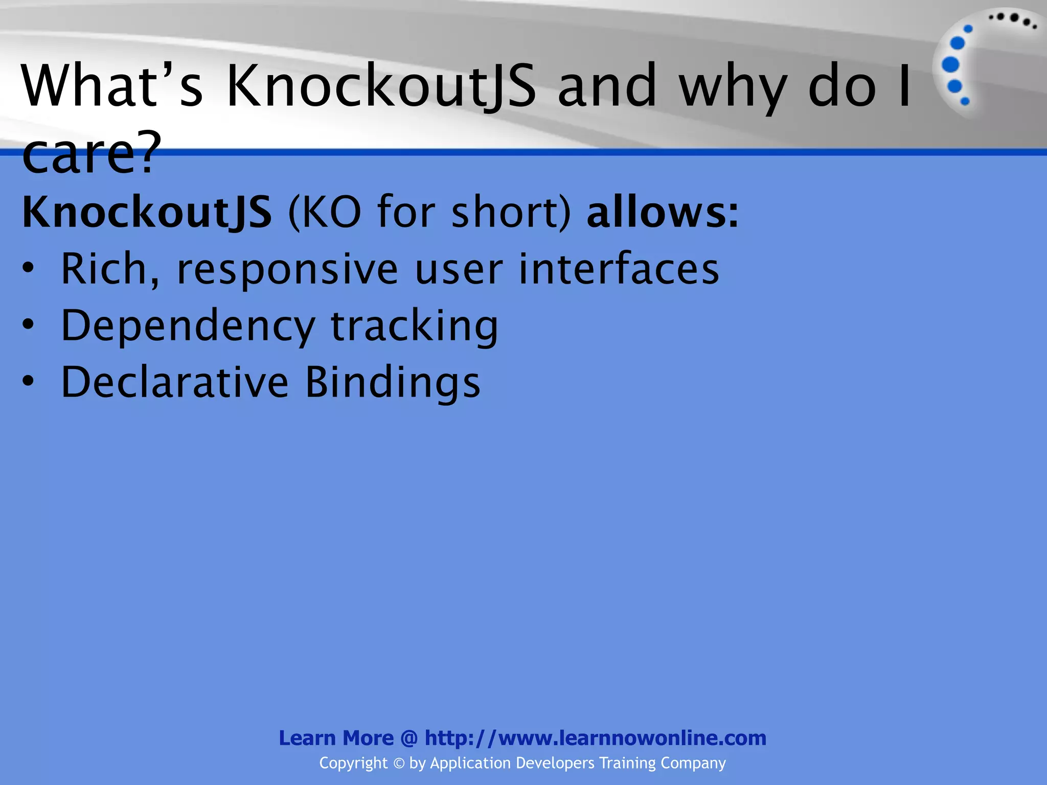 What’s KnockoutJS and why do I
care?
KnockoutJS (KO for short) allows:
• Rich, responsive user interfaces
• Dependency tracking
• Declarative Bindings




            Learn More @ http://www.learnnowonline.com
               Copyright © by Application Developers Training Company
 