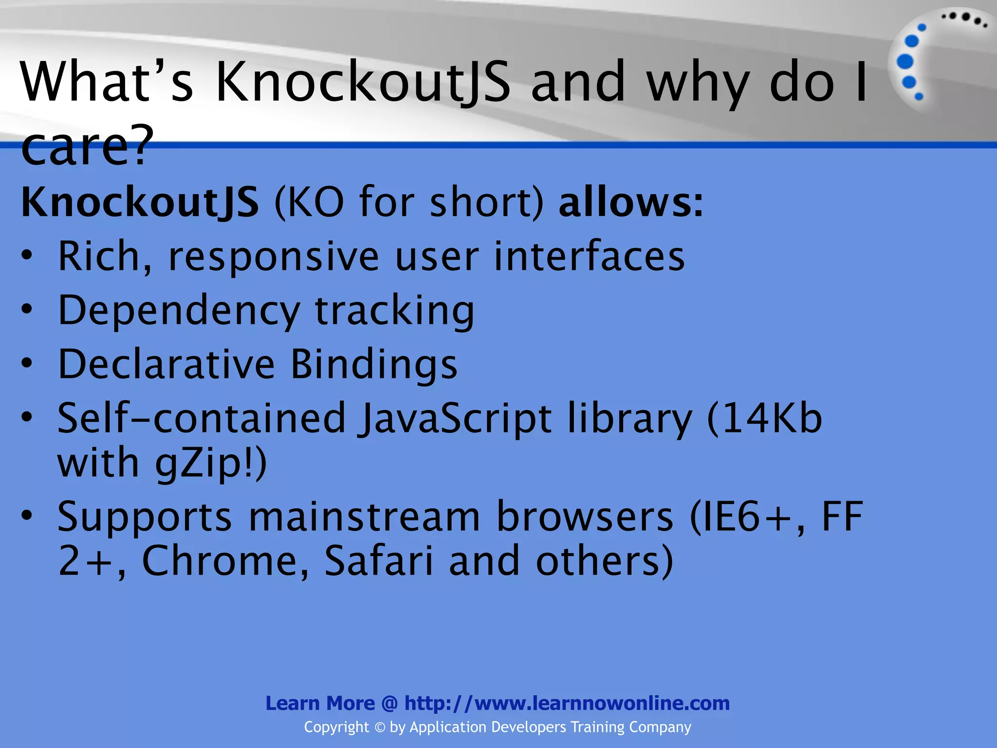 What’s KnockoutJS and why do I
care?
KnockoutJS (KO for short) allows:
• Rich, responsive user interfaces
• Dependency tracking
• Declarative Bindings
• Self-contained JavaScript library (14Kb
  with gZip!)
• Supports mainstream browsers (IE6+, FF
  2+, Chrome, Safari and others)


           Learn More @ http://www.learnnowonline.com
              Copyright © by Application Developers Training Company
 