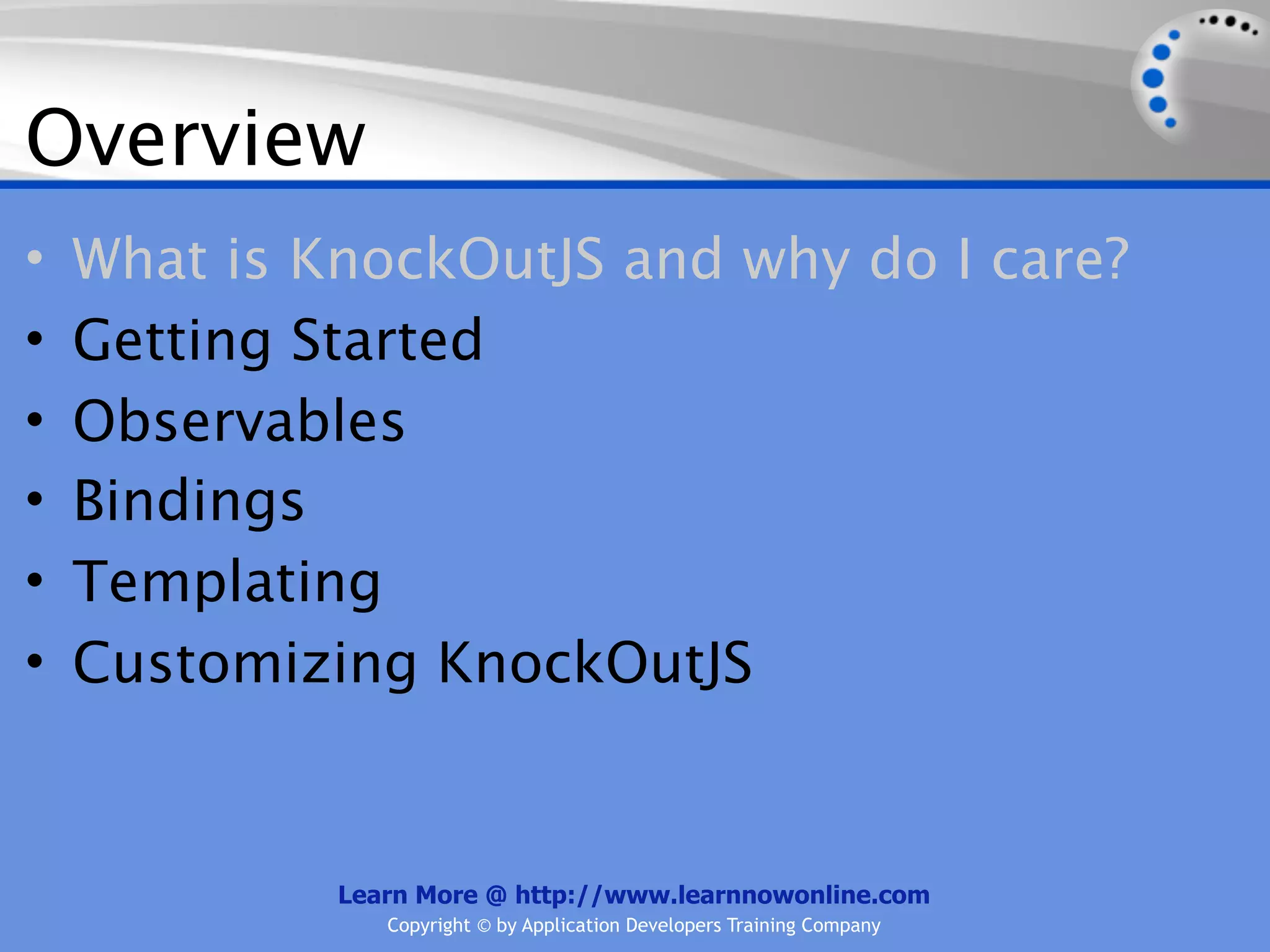 Overview
•   What is KnockOutJS and why do I care?
•   Getting Started
•   Observables
•   Bindings
•   Templating
•   Customizing KnockOutJS


             Learn More @ http://www.learnnowonline.com
                Copyright © by Application Developers Training Company
 