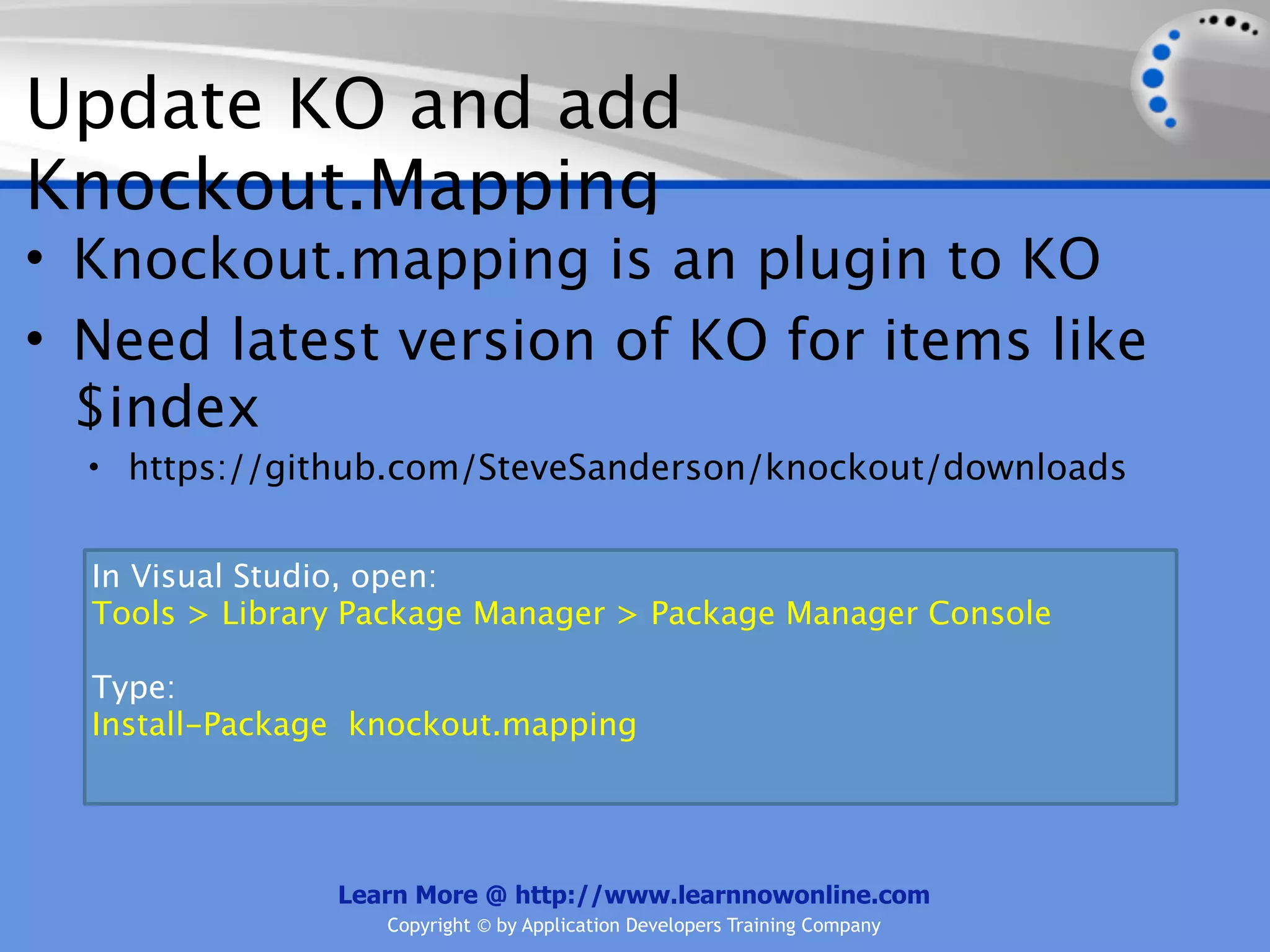 Update KO and add
Knockout.Mapping
• Knockout.mapping is an plugin to KO
• Need latest version of KO for items like
  $index
  • https://github.com/SteveSanderson/knockout/downloads


  In Visual Studio, open:
  Tools > Library Package Manager > Package Manager Console

  Type:
  Install-Package knockout.mapping




                Learn More @ http://www.learnnowonline.com
                   Copyright © by Application Developers Training Company
 