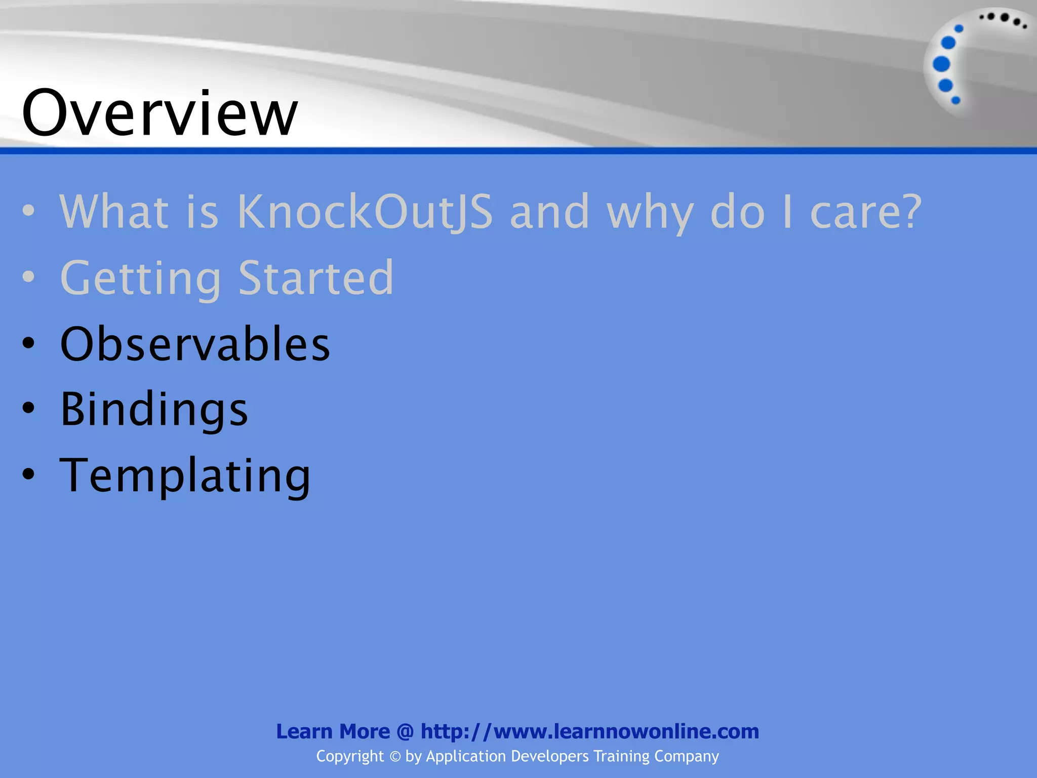 Overview
•   What is KnockOutJS and why do I care?
•   Getting Started
•   Observables
•   Bindings
•   Templating




             Learn More @ http://www.learnnowonline.com
                Copyright © by Application Developers Training Company
 
