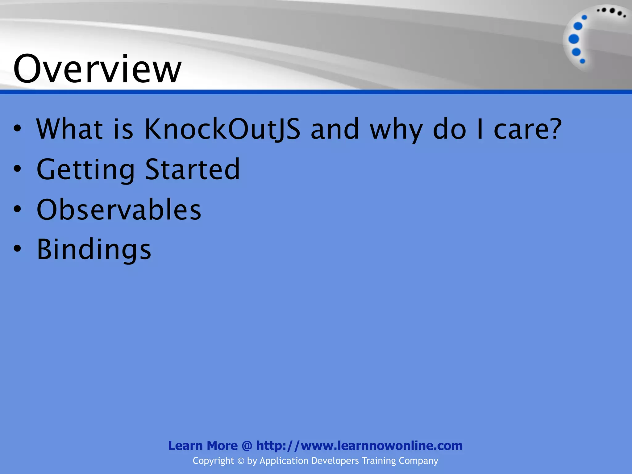 Overview
•   What is KnockOutJS and why do I care?
•   Getting Started
•   Observables
•   Bindings




             Learn More @ http://www.learnnowonline.com
                Copyright © by Application Developers Training Company
 