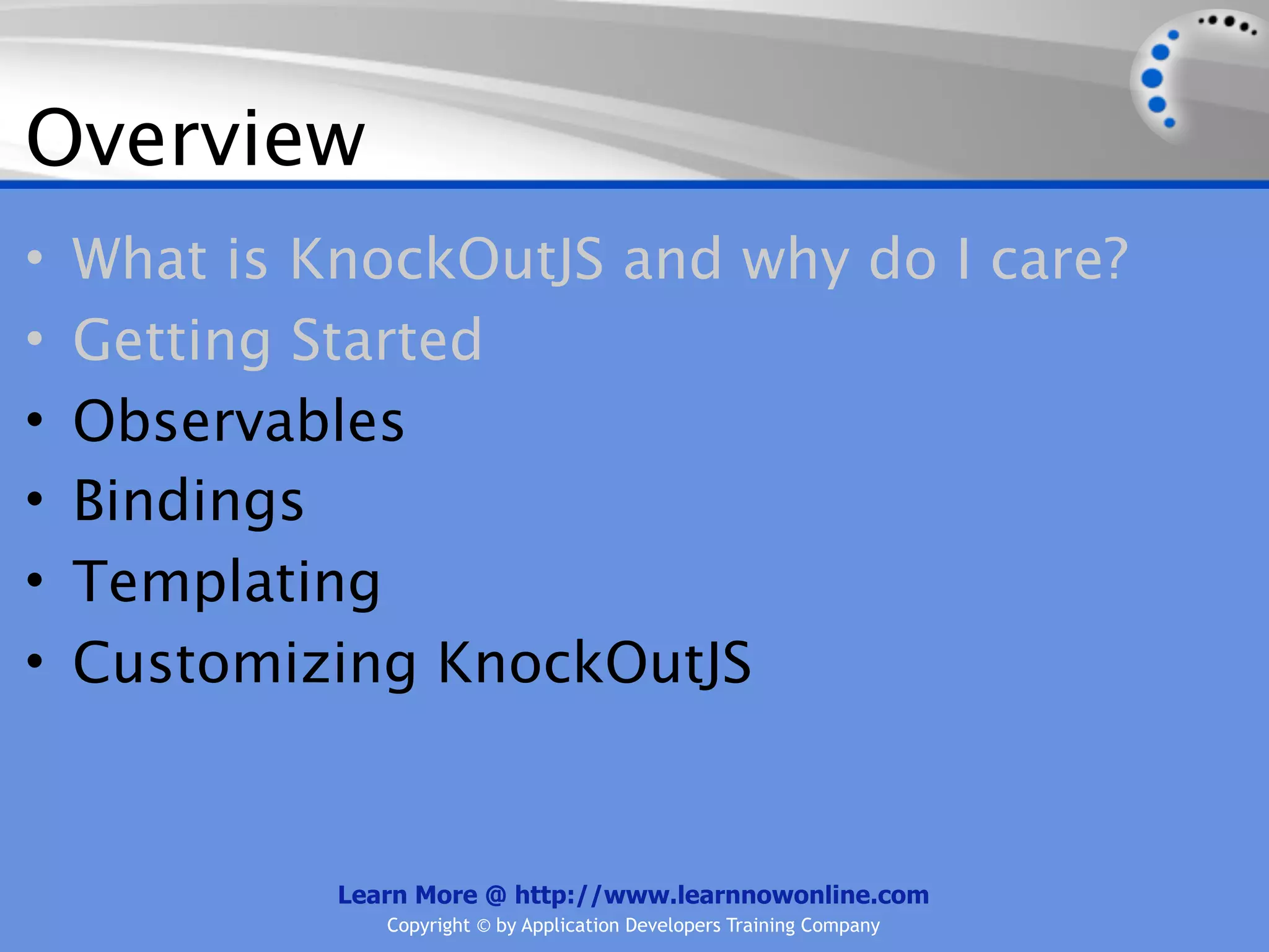 Overview
•   What is KnockOutJS and why do I care?
•   Getting Started
•   Observables
•   Bindings
•   Templating
•   Customizing KnockOutJS


             Learn More @ http://www.learnnowonline.com
                Copyright © by Application Developers Training Company
 