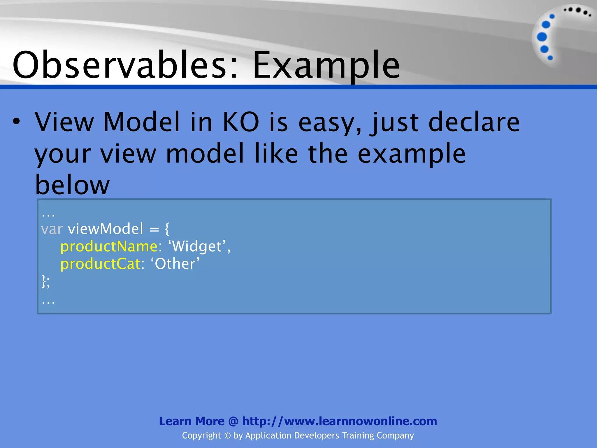 Observables: Example
• View Model in KO is easy, just declare
  your view model like the example
  below
  …
  var viewModel = {
     productName: ‘Widget’,
     productCat: ‘Other’
  };
  …




                 Learn More @ http://www.learnnowonline.com
                    Copyright © by Application Developers Training Company
 